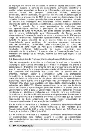 os espaços de fóruns de discussão e orientar os(as) estudantes para
postagem durante o período do componente curricular; incentivar e
auxiliar os(as) alunos(as) na busca de informações adicionais nas mais
diversas fontes de pesquisa bibliotecas virtuais, endereços
eletrônicos, bibliotecas físicas, etc.; prestar informações à Coordenação do
Curso sobre o andamento do TCC no que tange ao desenvolvimento do
trabalho dos(as) cursistas, quantitativamente e qualitativamente, através
da análise das interações nos diferentes fóruns; elaborar relatório
informando sobre as possíveis desistências, assiduidade dos(as) discentes
no TCC e, quando for o caso, proposições de melhorias para
sua aprendizagem; veriﬁcar a postagem de notas das atividades
pedagógicas do curso no MOODLE, por parte dos(as) cursistas, de acordo
com o prazo estabelecido pela Coordenação do Curso; prestar
informações à Coordenação do Curso sobre o andamento do TCC no que
tange às orientações; responder questionamento e/ou dúvidas do(a)
cursista no prazo máximo de 24h, exceto ﬁnais de semana; ter
disponibilidade para participar de reuniões semanais, quinzenais
e/ou extraordinárias, convocadas pelas coordenações do curso; ter
disponibilidade para viajar ao Polo para orientação e/ou banca de
conclusão, conforme determinação do curso; comunicar, com
antecedência de no mínimo 15 (quinze) dias, à Coordenação do Curso o
interesse em desligar-se da função, ﬁcando sua liberação sujeita à sua
substituição.
3.3. Das atribuições do Professor Conteudista/Equipe Multidisciplinar:
Orientar, acompanhar e auxiliar os professores formadores no tocante às
tecnologias educacionais utilizadas para mediar o processo de ensino e
aprendizagem. Trabalhar em conjunto com os professores formadores na
seleção, na elaboração e adequação do material didático em consonância
aos conteúdos das disciplinas dos cursos UAB, de acordo com as
ementas. Planejar, apoiar e acompanhar, junto aos professores
formadores, a postagem dos planos de ensino, planos de estudos,
materiais didáticos referentes às disciplinas, atividades de aprendizagem,
avaliações, entre outros, sob a supervisão das Coordenações de Curso;
Participar e/ou atuar nas atividades de capacitação desenvolvidas e /ou
indicadas pela UAB/IFTO; Manter regularidade de acesso ao Ambiente
Virtual de Ensino e Aprendizagem (Moodle); Elaborar e enviar, para as
Coordenações UAB e para a Coordenação de Curso, relatórios mensais
constando as atividades realizadas em conjunto com os professores
formadores no âmbito do Moodle; Assessorar os professores formadores e
os tutores presenciais e a distância em todas as atividades que se ﬁzerem
necessárias ao bom andamento do curso; Manter atualizados os
documentos referentes à sua atuação junto a UAB/IFTO.
3.4. O Professor Formador e o Professor Conteudista selecionado deverá
participar de um curso on-line de formação, a ser realizado pela
Coordenação-Geral da UAB e pela equipe do Centro de Referência em
Educação a Distância (CREAD) do IFTO.
3.5. O Professor Formador e o Professor Conteudista selecionado deverá
ter disponibilidade para realizar viagens e atender às necessidades
didático-pedagógicas nos polos de apoio presencial nos ﬁns de semana,
caso necessário.
4. DA REMUNERAÇÃO
Edital Gabinete 66 (2056651) SEI 23235.013401/2023-76 / pg. 4
 