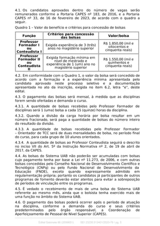 4.1. Os candidatos aprovados dentro do número de vagas serão
remunerados conforme a Portaria CAPES nº 183, de 2016, e a Portaria
CAPES nº 33, de 16 de fevereiro de 2023, de acordo com o quadro a
seguir.
Quadro 1 – Valor do benefício e critérios para concessão de bolsas
Função Critérios para concessão
das bolsas
Valor/bolsa
Professor
Formador I
ou
Conteudista I
Exigida experiência de 3 (três)
anos no magistério superior
R$ 1.850,00 (mil e
oitocentos e
cinquenta reais)
Professor
Formador II
ou
Conteudista
II
Exigida formação mínima em
nível de mestrado e
experiência de 1 (um) ano no
magistério superior
R$ 1.550,00 (mil e
quinhentos e
cinquenta reais)
4.2. Em conformidade com o Quadro 1, o valor da bolsa será concedido de
acordo com a formação e a experiência mínima apresentada pelo
candidato aprovado neste processo seletivo e a documentação
apresentada no ato da inscrição, exigida no item 6.2, letra “e", deste
edital.
4.3. O pagamento das bolsas será mensal, à medida que as disciplinas
forem sendo ofertadas e demanda o curso.
4.3.1. A quantidade de bolsas recebidas pelo Professor Formador de
disciplinas será 1 (uma) bolsa a cada 15 (quinze) horas da disciplina.
4.3.2. Quando a divisão da carga horária por bolsa resultar em um
número fracionado, será paga a quantidade de bolsas do número inteiro
do resultado da divisão.
4.3.3. A quantidade de bolsas recebidas pelo Professor Formador
– Orientador de TCC será de duas mensalidades de bolsa, no período ﬁnal
do curso, para cada grupo de 10 alunos orientados.
4.3.4. A quantidade de bolsas ao Professor Conteudista seguirá o descrito
no inciso VII do Art. 5º da Instrução Normativa nº 2, de 19 de abril de
2017, da CAPES.
4.4. As bolsas do Sistema UAB não poderão ser acumuladas com bolsas
cujo pagamento tenha por base a Lei nº 11.273, de 2006, e com outras
bolsas concedidas pelo Conselho Nacional de Desenvolvimento Cientíﬁco e
Tecnológico (CNPq) ou pelo Fundo Nacional de Desenvolvimento da
Educação (FNDE), exceto quando expressamente admitido em
regulamentação própria; portanto os candidatos já participantes de outros
programas de fomento deverão estar atentos para evitar a sobreposição
de períodos de vinculação entre os programas.
4.5. É vedado o recebimento de mais de uma bolsa do Sistema UAB
referente ao mesmo mês, ainda que o bolsista tenha exercido mais de
uma função no âmbito do Sistema UAB.
4.6. O pagamento das bolsas poderá ocorrer após o período de atuação
na disciplina, conforme a demanda do curso e seus critérios
predeterminados pelo órgão responsável, a Coordenação de
Aperfeiçoamento de Pessoal de Nível Superior (CAPES).
Edital Gabinete 66 (2056651) SEI 23235.013401/2023-76 / pg. 5
 