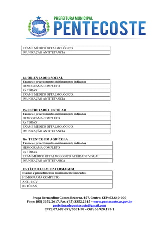  
 
 
EXAME MÉDICO OFTALMOLÓGICO 
IMUNIZAÇÃO ANTITETANCIA 
 
 
 
14­ ORIENTADOR SOCIAL 
Exames e procedimentos minimamente indicados 
HEMOGRAMA COMPLETO 
Rx TÓRAX 
EXAME MÉDICO OFTALMOLÓGICO 
IMUNIZAÇÃO ANTITETANCIA 
 
15­ SECRETARIO  ESCOLAR 
Exames e procedimentos minimamente indicados 
HEMOGRAMA COMPLETO 
Rx TÓRAX 
EXAME MÉDICO OFTALMOLÓGICO 
IMUNIZAÇÃO ANTITETANCIA 
 
16­  TECNICO EM AGRÍCOLA 
Exames e procedimentos minimamente indicados 
HEMOGRAMA COMPLETO 
Rx TÓRAX 
EXAM MÉDICO OFTALMOLOGICO ACUIDADE VISUAL 
IMUNIZAÇÃO ANTITETANICA 
 
17­ TÉCNICO EM  ENFERMAGEM 
Exames e procedimentos minimamente indicados 
HEMOGRAMA COMPLETO 
ANTI­ HCV 
Rx TÓRAX 
Praça Bernardino Gomes Bezerra, 457, Centro, CEP: 62.640-000
Fone: (85) 3352.2617, Fax: (85) 3352.2615 – ​www.pentecoste.ce.gov.br 
prefeituradepentecoste@gmail.com
CNPJ: 07.682.651/0001-58 – CGF: 06.920.195-1
 
 