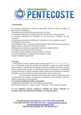  
 
 
1. Documentos: 
 
a) Fotocópia autenticada da Cédula de Identidade, Título de Eleitor, Certidão de                       
Nascimento ou Casamento; 
b) Comprovante de PIS/PASEP (para quem já foi inscrito); 
c) Fotocópia autenticada do comprovante de estar em dia com a Justiça Eleitoral; 
d) Fotocópia autenticada do certificado de reservista para o candidato do sexo                       
masculino; 
e) Fotocópia autenticada do Certificado de conclusão do Curso exigido no Anexo I; 
f) 2 fotografias 3x4 recentes 
g) Declaração de Bens e Valores ou apresentação da cópia da Declaração de Imposto de                             
Renda, conforme o Decreto N.º472/96, de 25/10/96. 
h)Declaração que não possui cargo público municipal, estadual, federal; 
i) Certidão de antecedentes criminais (Fórum); 
j) Certidão Negativa de débito municipal (Setor de Tributos) 
k) Certificados/diplomas exigidos para investidura no cargo. 
l) Laudo do Médico Ocupacional 
 
 
2. Exames: 
A solicitação de exames complementares referenciados ​(NR7 7.3.1 e 7.4.1 E 7.4.1.2 ­                           
anexo I) elencados no processo seletivo para admissão ao quadro de servidor da PMP                           
tem por objetivo a identificação da condição de saúde do candidato, de modo a conhecer                             
possíveis agravos preexistentes, ou condicionantes clínicos que possam vir a possibilitar                     
o desenvolvimento de alguma patologia médica ocupacional relacionada às condições                   
de trabalho a ser desenvolvida no cargo/ função para o qual foi selecionado. 
Isso posta segue a indicação desses exames que entendemos pertinentes para                       
se conhecerem no momento do processo de admissão as reais condições clinicas e                         
medico ocupacionais de cada candidato. 
2.1. Local de atendimento médico ocupacional: 
Unidade Básica de Saúde Dr. Ilo Wilson Martins Nepomuceno 
Rua Francisco Moreira, s/n,   Bairro: Centro­  Pentecoste – CE (vizinho ao Hospital) 
 
2.2. Os candidatos deverão comparecer munidos dos exames solicitados na                   
avaliação médica pré­admissional, conforme o cronograma abaixo. 
 
 
Praça Bernardino Gomes Bezerra, 457, Centro, CEP: 62.640-000
Fone: (85) 3352.2617, Fax: (85) 3352.2615 – ​www.pentecoste.ce.gov.br 
prefeituradepentecoste@gmail.com
CNPJ: 07.682.651/0001-58 – CGF: 06.920.195-1
 
 