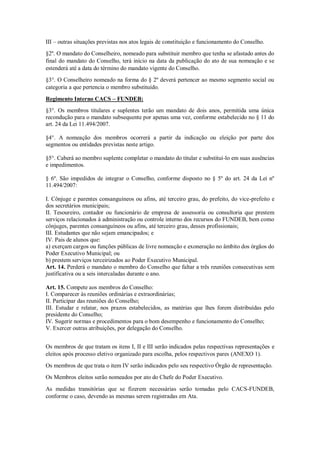 III – outras situações previstas nos atos legais de constituição e funcionamento do Conselho.
§2º. O mandato do Conselheiro, nomeado para substituir membro que tenha se afastado antes do
final do mandato do Conselho, terá início na data da publicação do ato de sua nomeação e se
estenderá até a data do término do mandato vigente do Conselho.
§3°. O Conselheiro nomeado na forma do § 2º deverá pertencer ao mesmo segmento social ou
categoria a que pertencia o membro substituído.
Regimento Interno CACS – FUNDEB:
§3°. Os membros titulares e suplentes terão um mandato de dois anos, permitida uma única
recondução para o mandato subsequente por apenas uma vez, conforme estabelecido no § 11 do
art. 24 da Lei 11.494/2007.
§4°. A nomeação dos membros ocorrerá a partir da indicação ou eleição por parte dos
segmentos ou entidades previstas neste artigo.
§5°. Caberá ao membro suplente completar o mandato do titular e substituí-lo em suas ausências
e impedimentos.
§ 6º. São impedidos de integrar o Conselho, conforme disposto no § 5º do art. 24 da Lei nº
11.494/2007:
I. Cônjuge e parentes consanguíneos ou afins, até terceiro grau, do prefeito, do vice-prefeito e
dos secretários municipais;
II. Tesoureiro, contador ou funcionário de empresa de assessoria ou consultoria que prestem
serviços relacionados à administração ou controle interno dos recursos do FUNDEB, bem como
cônjuges, parentes consanguíneos ou afins, até terceiro grau, desses profissionais;
III. Estudantes que não sejam emancipados; e
IV. Pais de alunos que:
a) exerçam cargos ou funções públicas de livre nomeação e exoneração no âmbito dos órgãos do
Poder Executivo Municipal; ou
b) prestem serviços terceirizados ao Poder Executivo Municipal.
Art. 14. Perderá o mandato o membro do Conselho que faltar a três reuniões consecutivas sem
justificativa ou a seis intercaladas durante o ano.
Art. 15. Compete aos membros do Conselho:
I. Comparecer às reuniões ordinárias e extraordinárias;
II. Participar das reuniões do Conselho;
III. Estudar e relatar, nos prazos estabelecidos, as matérias que lhes forem distribuídas pelo
presidente do Conselho;
IV. Sugerir normas e procedimentos para o bom desempenho e funcionamento do Conselho;
V. Exercer outras atribuições, por delegação do Conselho.
Os membros de que tratam os itens I, II e III serão indicados pelas respectivas representações e
eleitos após processo eletivo organizado para escolha, pelos respectivos pares (ANEXO 1).
Os membros de que trata o item IV serão indicados pelo seu respectivo Órgão de representação.
Os Membros eleitos serão nomeados por ato do Chefe do Poder Executivo.
As medidas transitórias que se fizerem necessárias serão tomadas pelo CACS-FUNDEB,
conforme o caso, devendo as mesmas serem registradas em Ata.
 
