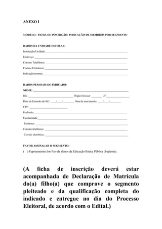ANEXO I
MODELO - FICHA DE INSCRIÇÃO: INDICAÇÃO DE MEMBROS POR SEGMENTO
DADOS DA UNIDADE ESCOLAR:
Instituição/Unidade: ____________________________________________________________
Endereço: ____________________________________________________________________
Contato Telefônico: ____________________________________________________________
Correio Eletrônico: _____________________________________________________________
Indicação (nome): ______________________________________________________________
DADOS PESSOAIS DO INDICADO:
NOME: ______________________________________________________________________
RG: _________________________________ Órgão Emissor ________ UF_________________
Data de Emissão do RG: ____/____/________ Data de nascimento: ____/____/________
CPF: ____________________________
Profissão_____________________________________________________________________
Escolaridade__________________________________________________________________
Endereço: ____________________________________________________________________
Contato telefônico: _____________________________________________________________
Correio eletrônico: _____________________________________________________________
FAVOR ASSINALAR O SEGMENTO:
( ) Representante dos Pais de alunos da Educação Básica Pública (Suplente).
(A ficha de inscrição deverá estar
acompanhada de Declaração de Matrícula
do(a) filho(a) que comprove o segmento
pleiteado e da qualificação completa do
indicado e entregue no dia do Processo
Eleitoral, de acordo com o Edital.)
 