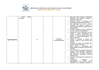 PREFEITURA MUNICIPAL DO CABO DE SANTO AGOSTINHO 
GABINETE DO PREFEITO - GAPRE 
Agente Esportivo - Ensino Médio Completo; 07 - R$ 842,60 40 horas semanais  Zelar pela ordem durante as atividades esportivas nas quadras, campos e piscinas do Município;  Preencher fichas e formulários dos participantes de atividades esportivas;  Ser responsável por abrir e fechar cadeados de quadras, campos e piscinas pessoalmente no horário correto das atividades;  Acender e apagar as luzes e refletores ao início e término das atividades;  Preencher livro de ocorrências, com as avarias e roubos acontecidos nas quadras, campos e piscinas (estrutura predial e equipamentos/objetos de prática esportiva);  Realizar e fiscalizar a limpeza de quadras, campos e área externa das piscinas;  Fiscalizar as regras de proibição das quadras campos e piscinas;  Afixar avisos e informativos por determinação da Secretaria Executiva de Esportes;  Ter conhecimento e estar de posse dos horários das atividades esportivas realizadas a fim de sanar dúvidas de pais, gerentes, secretários, diretores escolares, etc.;  Controlar a distribuição dos materiais de limpeza;  Acompanhar montagem e desmontagem de eventos extras realizados nas quadras, campos e  