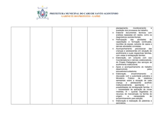 PREFEITURA MUNICIPAL DO CABO DE SANTO AGOSTINHO 
GABINETE DO PREFEITO - GAPRE 
planejamento, monitoramento e 
avaliação dos processos de trabalho; 
 Elaborar documentos técnicos com 
análises baseadas em dados, como os 
diagnósticos socioterritoriais; 
 Participação das atividades de 
capacitação e formação continuada, 
reuniões de equipe, estudos de casos e 
demais atividades correlatas; 
 Acompanhamento psicossocial das 
crianças e adolescentes em situação de 
acolhimento e suas respectivas famílias, 
com vistas à reintegração familiar; 
 Elaboração, em conjunto com o(a) 
Coordenador(a) e demais colaboradores, 
do Projeto Pedagógico dos serviços de 
acolhimento institucional; 
 Apoio e acompanhamento do trabalho 
desenvolvido pelos 
educadores/cuidadores; 
 Elaboração, encaminhamento e 
discussão com a autoridade judiciária e 
Ministério Público de relatórios 
semestrais sobre a situação de cada 
criança e adolescente acolhido 
institucionalmente, apontando: I – 
possibilidades de reintegração familiar, II 
– necessidade de aplicação de novas 
medidas, III – quando esgotados os 
recursos de manutenção na família de 
origem, a necessidade de 
encaminhamento para adoção; 
 Elaboração e realização de palestras e 
seminários. 
 