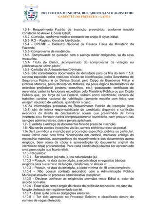 PREFEITURA MUNICIPAL DO CABO DE SANTO AGOSTINHO 
GABINETE DO PREFEITO - GAPRE 
1.5.1- Requerimento Padrão de Inscrição preenchido, conforme modelo constante no Anexo I, deste Edital; 
1.5.2- Currículo, conforme modelo constante no anexo II deste edital; 
1.5.3- RG – Registro Geral de Identidade; 
1.5.4 - CPF/MF – Cadastro Nacional de Pessoa Física do Ministério da Fazenda; 
1.5.5- Comprovante de residência; 
1.5.6- Comprovante de quitação com o serviço militar obrigatório, se do sexo masculino; 
1.5.7- Título de Eleitor, acompanhado do comprovante de votação ou justificativa no último pleito; 
1.5.8- Certidão de Antecedentes Criminais; 
1.5.9- São considerados documentos de identidade para os fins do item 1.5.3: carteira expedida pelos institutos oficiais de identificação, pelas Secretarias de Segurança Pública e de Defesa Social, pelo Corpo de Bombeiros Militar e Polícias Militares, pelos Ministérios Militares, ou pelos órgãos fiscalizadores de exercício profissional (ordens, conselhos, etc.); passaporte; certificado de reservista; carteiras funcionais expedidas pelo Ministério Público ou por Órgão Público que, por força de Lei Federal, valham como identidade; carteira de trabalho; carteira nacional de habilitação (somente modelo com foto), que estejam no prazo de validade, quando for o caso; 
1.6 As informações prestadas no Requerimento Padrão de Inscrição (item 1.5.1) são de inteira responsabilidade do candidato, dispondo a comissão executora do direito de desclassificar aquele que preenchê-lo de forma incorreta e/ou fornecer dados comprovadamente inverídicos, sem prejuízo das sanções administrativas, civis e penais aplicáveis. 
1.7- É vedada a entrega de documentos fora do prazo de inscrição. 
1.8- Não serão aceitas inscrições via fax, correio eletrônico e/ou via postal. 
1.9- Será permitida a inscrição por procuração específica, pública ou particular, neste último caso com firma reconhecida em cartório, mediante entrega do respectivo mandato, acompanhado do requerimento e dos documentos acima exigidos, bem como da cópia e apresentação do documento original da identidade do(a) procurador(a). Para cada candidato(a) deverá ser apresentada uma procuração que ficará retida. 
1.10- Requisitos: 
1.10.1 – Ser brasileiro (a) nato (a) ou naturalizado (a); 
1.10.2 – Possuir, na data da inscrição, a escolaridade e requisitos básicos exigidos para o exercício da função, constantes no Anexo III; 
1.10.3 – Possuir, na data da inscrição, a idade mínima de 18 anos completos; 
1.10.4 – Não possuir contrato rescindido com a Administração Pública Municipal através de processo administrativo disciplinar; 
1.10.5 - Declarar conhecer as exigências previstas neste Edital e, estar de acordo com elas; 
1.10.6 - Estar quite com o órgão de classe da profissão respectiva, no caso da função pleiteada ser regulamentada por lei. 
1.10.7 - Estar quite com as obrigações eleitorais; 
1.10.8 – Ter sido aprovado no Processo Seletivo e classificado dentro do número de vagas oferecido. 
 