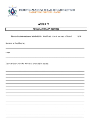 PREFEITURA MUNICIPAL DO CABO DE SANTO AGOSTINHO 
GABINETE DO PREFEITO - GAPRE 
ANEXO IV 
FORMULÁRIO PARA RECURSO 
À Comissão Organizadora da Seleção Pública Simplificada 2014 de que trata o Edital nº _____ 2014. 
Nome do (a) Candidato (a): 
___________________________________________________________________________________________ 
Cargo: 
___________________________________________________________________________________________ 
Justificativa do Candidato - Razões da solicitação do recurso: 
___________________________________________________________________________________________ 
___________________________________________________________________________________________ 
___________________________________________________________________________________________ 
___________________________________________________________________________________________ 
___________________________________________________________________________________________ 
___________________________________________________________________________________________ 
___________________________________________________________________________________________ 
___________________________________________________________________________________________ 
___________________________________________________________________________________________ 
___________________________________________________________________________________________ 
___________________________________________________________________________________________ 
___________________________________________________________________________________________ 
___________________________________________________________________________________________ 
___________________________________________________________________________________________ 
___________________________________________________________________________________________ 
___________________________________________________________________________________________ 