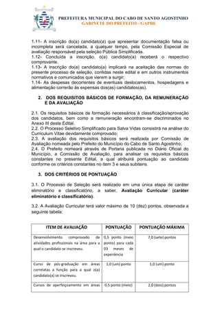 PREFEITURA MUNICIPAL DO CABO DE SANTO AGOSTINHO 
GABINETE DO PREFEITO - GAPRE 
1.11- A inscrição do(a) candidato(a) que apresentar documentação falsa ou incompleta será cancelada, a qualquer tempo, pela Comissão Especial de avaliação responsável pela seleção Pública Simplificada. 
1.12- Concluída a inscrição, o(a) candidato(a) receberá o respectivo comprovante. 
1.13- A inscrição do(a) candidato(a) implicará na aceitação das normas do presente processo de seleção, contidas neste edital e em outros instrumentos normativos e comunicados que vierem a surgir; 
1.14- As despesas decorrentes de eventuais deslocamentos, hospedagens e alimentação correrão às expensas dos(as) candidatos(as). 
2. DOS REQUISITOS BÁSICOS DE FORMAÇÃO, DA REMUNERAÇÃO E DA AVALIAÇÃO 
2.1. Os requisitos básicos de formação necessários à classificação/aprovação dos candidatos, bem como a remuneração encontram-se discriminados no Anexo III deste Edital. 
2.2. O Processo Seletivo Simplificado para Salva Vidas consistirá na análise do Curriculum Vitae devidamente comprovado; 
2.3. A avaliação dos requisitos básicos será realizada por Comissão de Avaliação nomeada pelo Prefeito do Município do Cabo de Santo Agostinho; 
2.4. O Prefeito nomeará através de Portaria publicada no Diário Oficial do Município, a Comissão de Avaliação, para analisar os requisitos básicos constantes no presente Edital, a qual atribuirá pontuação ao candidato conforme os critérios constantes no item 3 e seus subitens. 
3. DOS CRITÉRIOS DE PONTUAÇÃO 
3.1. O Processo de Seleção será realizado em uma única etapa de caráter eliminatório e classificatório, a saber, Avaliação Curricular (caráter eliminatório e classificatório). 
3.2. A Avaliação Curricular terá valor máximo de 10 (dez) pontos, observada a seguinte tabela: 
ITEM DE AVALIAÇÃO 
PONTUAÇÃO 
PONTUAÇÃO MÁXIMA 
Desenvolvimento comprovado de atividades profissionais na área para a qual o candidato se inscreveu. 
0,5 ponto (meio ponto) para cada 03 meses de experiência 
7,0 (sete) pontos 
Curso de pós-graduação em áreas correlatas a função para a qual o(a) candidato(a) se inscreveu. 
1,0 (um) ponto 
1,0 (um) ponto 
Cursos de aperfeiçoamento em áreas 
0,5 ponto (meio) 
2,0 (dois) pontos  