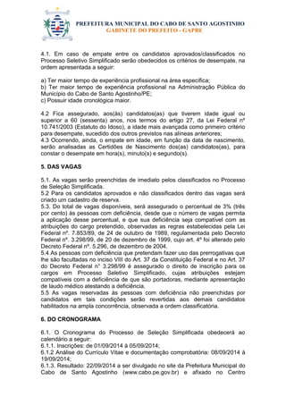 PREFEITURA MUNICIPAL DO CABO DE SANTO AGOSTINHO 
GABINETE DO PREFEITO - GAPRE 
4.1. Em caso de empate entre os candidatos aprovados/classificados no Processo Seletivo Simplificado serão obedecidos os critérios de desempate, na ordem apresentada a seguir: 
a) Ter maior tempo de experiência profissional na área específica; 
b) Ter maior tempo de experiência profissional na Administração Pública do Município do Cabo de Santo Agostinho/PE; 
c) Possuir idade cronológica maior. 
4.2 Fica assegurado, aos(às) candidatos(as) que tiverem idade igual ou superior a 60 (sessenta) anos, nos termos do artigo 27, da Lei Federal nº 10.741/2003 (Estatuto do Idoso), a idade mais avançada como primeiro critério para desempate, sucedido dos outros previstos nas alíneas anteriores; 
4.3 Ocorrendo, ainda, o empate em idade, em função da data de nascimento, serão analisadas as Certidões de Nascimento dos(as) candidatos(as), para constar o desempate em hora(s), minuto(s) e segundo(s). 
5. DAS VAGAS 
5.1. As vagas serão preenchidas de imediato pelos classificados no Processo de Seleção Simplificada. 
5.2 Para os candidatos aprovados e não classificados dentro das vagas será criado um cadastro de reserva. 
5.3. Do total de vagas disponíveis, será assegurado o percentual de 3% (três por cento) às pessoas com deficiência, desde que o número de vagas permita a aplicação desse percentual, e que sua deficiência seja compatível com as atribuições do cargo pretendido, observadas as regras estabelecidas pela Lei Federal nº. 7.853/89, de 24 de outubro de 1989, regulamentada pelo Decreto Federal nº. 3.298/99, de 20 de dezembro de 1999, cujo art. 4º foi alterado pelo Decreto Federal nº. 5.296, de dezembro de 2004. 
5.4 As pessoas com deficiência que pretendam fazer uso das prerrogativas que lhe são facultadas no inciso VIII do Art. 37 da Constituição Federal e no Art. 37 do Decreto Federal n° 3.298/99 é assegurado o direito de inscrição para os cargos em Processo Seletivo Simplificado, cujas atribuições estejam compatíveis com a deficiência de que são portadoras, mediante apresentação de laudo médico atestando a deficiência. 
5.5 As vagas reservadas às pessoas com deficiência não preenchidas por candidatos em tais condições serão revertidas aos demais candidatos habilitados na ampla concorrência, observada a ordem classificatória. 
6. DO CRONOGRAMA 
6.1. O Cronograma do Processo de Seleção Simplificada obedecerá ao calendário a seguir: 
6.1.1. Inscrições: de 01/09/2014 à 05/09/2014; 
6.1.2 Análise do Currículo Vitae e documentação comprobatória: 08/09/2014 à 19/09/2014; 
6.1.3. Resultado: 22/09/2014 a ser divulgado no site da Prefeitura Municipal do Cabo de Santo Agostinho (www.cabo.pe.gov.br) e afixado no Centro  