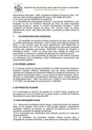 PREFEITURA MUNICIPAL DO CABO DE SANTO AGOSTINHO 
GABINETE DO PREFEITO - GAPRE 
Administrativo Municipal - CAM, localizado na Manoel Queiroz da Silva, 145, Torrinha, Cabo de Santo Agostinho/PE. Fones: 3521-6600/ 3521-6601; 
6.1.4. Prazo recursal: 23/09/2014 e 24/09/2014; 
6.1.5. Resultado final da Avaliação Curricular e Documental: 29/09/2014, a ser divulgado no site da Prefeitura Municipal do Cabo de Santo Agostinho (www.cabo.pe.gov.br), afixado no Centro Administrativo Municipal - CAM, localizado na Manoel Queiroz da Silva, 145, Torrinha, Cabo de Santo Agostinho/PE. Fones: 3521-6600/ 3521-6601 e publicado no Diário Oficial do Município; 
7. DA ASSINATURA DOS CONTRATOS 
7.1 Os candidatos convocados deverão comparecer em data a ser publicada no Centro Administrativo Municipal - CAM, situado à Rua Manoel Queiroz da Silva, n. 145, Torrinha, Cabo de Santo Agostinho/PE, CEP 54525-180, no horário das 08h às 12h e 14h às 16h, para assinatura do instrumento contratual munidos dos seguintes documentos: PIS/PASEP, Carteira de Trabalho e Previdência Social – CTPS, 02 (duas) fotos 3x4, certidão de estado civil (nascimento ou casamento), certidão dos dependentes e cartão de vacina. 
7.2 A ausência ou o não cumprimento do disposto no item anterior importará em eliminação do(a) candidato(a), sendo imediatamente convocado(a) o(a) classificado(a) seguinte. 
8. DO REGIME JURÍDICO 
8.1 O regime jurídico do pessoal contratado em caráter temporário através do presente Processo Seletivo Simplificado será de direito administrativo, aplicando-se o Estatuto dos Servidores Públicos do Estado de Pernambuco, no que tange à remuneração, férias e, no que couber ao regime disciplinar, sendo, contudo, as contribuições previdenciárias efetuadas para o Instituto Nacional de Seguridade Social – INSS, de acordo com o artigo 9º, da Lei Municipal nº 1.771/1997, com alteração da Lei Municipal nº 1.996/2001. 
9. DO PRAZO DE VALIDADE 
9.1 A contratação se dará por um período de 12 (doze) meses, podendo ser prorrogado por mais um período de 12 (doze) meses, à critério da Prefeitura Municipal do Cabo de Santo Agostinho/PE; 
10. DAS DISPOSIÇÕES FINAIS 
10.1 Nenhum(a) candidato(a) poderá alegar o desconhecimento do presente edital ou de qualquer outra norma e comunicação posterior, regularmente divulgados, relativos ao certame, ou utilizar-se de artifícios que venham a prejudicar o processo de Seleção Simplificada. 
10.2 A convocação dos classificados será realizada através de e-mail e/ou contato telefônico. 
10.3 Os candidatos que desejarem poderão interpor recurso após a divulgação do resultado preliminar, o qual deverá ser endereçado à Comissão  