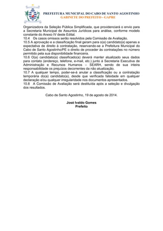 PREFEITURA MUNICIPAL DO CABO DE SANTO AGOSTINHO 
GABINETE DO PREFEITO - GAPRE 
Organizadora da Seleção Pública Simplificada, que providenciará o envio para a Secretaria Municipal de Assuntos Jurídicos para análise, conforme modelo constante do Anexo IV deste Edital. 
10.4 Os casos omissos serão resolvidos pela Comissão de Avaliação. 
10.5 A aprovação e a classificação final geram para o(a) candidato(a) apenas a expectativa de direito à contratação, reservando-se a Prefeitura Municipal do Cabo de Santo Agostinho/PE o direito de proceder às contratações no número permitido pela sua disponibilidade financeira. 
10.6 O(a) candidato(a) classificado(a) deverá manter atualizado seus dados para contato (endereço, telefone, e-mail, etc.) junto à Secretaria Executiva de Administração e Recursos Humanos – SEARH, sendo de sua inteira responsabilidade os prejuízos decorrentes da não atualização. 
10.7 A qualquer tempo, poder-se-á anular a classificação ou a contratação temporária do(a) candidato(a), desde que verificada falsidade em qualquer declaração e/ou qualquer irregularidade nos documentos apresentados. 
10.8 A Comissão de Avaliação será destituída após a seleção e divulgação dos resultados. 
Cabo de Santo Agostinho, 19 de agosto de 2014. 
José Ivaldo Gomes 
Prefeito  
