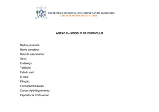 PREFEITURA MUNICIPAL DO CABO DE SANTO AGOSTINHO 
GABINETE DO PREFEITO - GAPRE 
ANEXO II – MODELO DE CURRÍCULO Dados pessoais: Nome completo: Data de nascimento: Sexo: Endereço: Telefone: Estado civil: E-mail: Filiação: Formação/Titulação: Cursos Aperfeiçoamento: Experiência Profissional:  