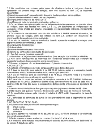 3.2 Os candidatos que optarem pelas cotas de afrodescendentes e indígenas deverão
apresentar, na primeira etapa da seleção, além dos listados no item 3.1, os seguintes
documentos:
a) histórico escolar do 2º (segundo) ciclo do ensino fundamental em escola pública;
b) histórico escolar do ensino médio em escola pública;
c) comprovante de Imposto de Renda-2012;
d) certificado de outro curso de pós-graduação, se houver.
3.3 Os candidatos que optarem pela cota de indígenas deverão apresentar, na primeira etapa
da seleção, além dos listados nos itens 3.1 e 3.2, um documento de comprovação de
vinculação étnica emitido por alguma organização de representação indígena, devidamente
reconhecida.
3.4 Os candidatos que optarem pela cota de vinculados à UNEB, deverão apresentar, na
primeira etapa da seleção, além dos listados no item 3.1, também um documento de
comprovação de seu vínculo com a instituição.
3.5 No ato da matrícula, todos os candidatos deverão apresentar o original e entregar uma
cópia dos demais documentos, a saber:
a) comprovante de residência;
b) título de eleitor;
c) carteira de reservista (sexo masculino);
d) diploma ou certificado de conclusão de graduação;
e) 1 foto 3x4 recente (entregar o original);
f) comprovante de pagamento da taxa de matrícula (com exceção dos vinculados à UNEB).
3.6 Não serão homologadas as matrículas dos candidatos selecionados que deixarem de
apresentar qualquer dos documentos acima mencionados.
3.7 Uma vez entregues, não serão devolvidas as cópias dos documentos.
4. DOS CUSTOS
4.1 As taxas e mensalidades deverão ser pagas através de boleto bancário.
4.2 A taxa de inscrição para seleção é de R$ 80,00 (oitenta reais), e o respectivo boleto
bancário será emitido automaticamente no ato da inscrição eletrônica.
4.3 A taxa de matrícula para os selecionados é de R$ 50,00 (cinquenta reais), e o respectivo
boleto será enviado por e-mail para os selecionados.
4.4 O valor total do curso, fora as taxas de inscrição e matrícula, é de R$ 5.040,00, dividido em
18 parcelas de R$ 280,00 (duzentos e oitenta reais), com vencimento no dia 5 de cada mês, a
partir do mês de início das aulas, e os respectivos boletos serão entregues pela Secretaria do
curso.
4.5 A emissão do Certificado de Pós-graduação requer o pagamento da taxa de R$ 15,00.
4.6 Não haverá, sob qualquer hipótese, devolução do valor das taxas de inscrição e matrícula.
4.7 Os candidatos optantes pela cota de vinculados à UNEB estão dispensados da taxa de
matrícula.
4.8 O certificado de conclusão do curso só será providenciado após o pagamento da última
parcela.
5. DO PROCESSO DE SELEÇÃO
5.1 O processo de seleção constará das seguintes etapas:
a) prova escrita;
b) análise de documentos;
c) entrevista.
5.2 A prova escrita será realizada em 17 de junho de 2013, às 18h30, em local a ser informado
por e-mail aos candidatos.
5.3 Os documentos a serem analisados constam dos itens 3.1 a 3.4 acima.
5.4 A entrevista será marcada individualmente por ocasião da prova escrita, em data entre 18
de junho e 4 de julho de 2013.
 