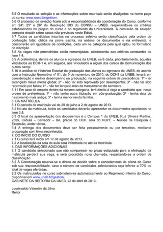5.5 O resultado da seleção e as informações sobre matrícula serão divulgados na home page
do curso: www.uneb.br/gestom.
5.6 O processo de seleção ficará sob a responsabilidade da coordenação do Curso, conforme
art. 24º, 25º e 26º da Resolução 583 do CONSU – UNEB, respeitando-se os critérios
estabelecidos no projeto do curso e no regimento da Universidade. À comissão de seleção
compete decidir sobre casos não previstos neste Edital.
5.7 Todos os candidatos inscritos no processo seletivo serão classificados pela ordem de
pontuação total, obtida na prova escrita, na análise de documentos e na entrevista, e
concorrerão em igualdade de condições, cada um na categoria pela qual optou no formulário
de inscrição.
5.8 As vagas não preenchidas serão remanejadas, obedecendo aos critérios constantes do
item 1.4.
5.9 A preferência, dentre os alunos e egressos da UNEB, será dada, prioritariamente, àqueles
vinculados ao DCH-1 e, em seguida, aos vinculados a algum dos cursos de Comunicação dos
outros campi.
5.10 A análise do Histórico Escolar da graduação dos alunos ou egressos da UNEB, de acordo
com a Instrução Normativa nº 01, de 9 de novembro de 2010, do DCH1 da UNEB, levará em
consideração o melhor desempenho na graduação, na seguinte ordem de precedência: 1º - ter
alcançado maior média global; 2º - não ter sido reprovado por desempenho; 3º - não ter sido
reprovado por faltas; 4º - não ter lançado mão de trancamento de semestre.
5.11 Em caso de empate dentro da mesma categoria, terá direito à vaga o candidato que, nesta
ordem de preferência: 1º - não tenha outra titulação em pós-graduação; 2º - tenha data de
nascimento mais antiga; 3º - tenha menor renda familiar.
6. DA MATRÍCULA
6.1 O período de matrícula vai de 29 de julho a 2 de agosto de 2013.
6.2 No ato da matrícula, todos os candidatos deverão apresentar os documentos apontados no
item 3.5.
6.3 O local de apresentação dos documentos é o Campus 1 da UNEB, Rua Silveira Martins,
2555, Cabula – Salvador – BA, prédio do DCH, sala do NUPE – Núcleo de Pesquisa e
Extensão, andar térreo.
6.4 A entrega dos documentos deve ser feita pessoalmente ou por terceiros, mediante
procuração com firma reconhecida.
7. DO INÍCIO DO CURSO
7.1 O curso terá início em 12 de agosto de 2013.
7.2 A localização da sala de aula será informada no ato da matrícula.
8. DAS INFORMAÇÕES ADICIONAIS
8.1 O candidato selecionado que não comparecer no prazo estipulado para a efetivação da
matrícula perderá sua vaga, e será procedida nova chamada, respeitando-se a ordem de
classificação.
8.2 À Coordenação reserva-se o direito de decidir sobre o cancelamento da oferta do Curso
sob sua responsabilidade, caso o número de candidatos selecionados seja inferior a 70% do
total de vagas ofertadas.
8.3 Os matriculados no curso submetem-se automaticamente ao Regimento Interno do Curso,
disponível em www.uneb.br/gestom.
GABINETE DA REITORIA DA UNEB, 22 de abril de 2013.
Lourisvaldo Valentim da Silva
Reitor
 