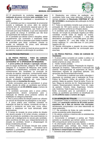 Concurso Público
2020
MANUAL DO CANDIDATO
10
EXECUÇÃO:
CONTEMAX
22.1.O atendimento às condições especiais para
realização da prova solicitadas pelo candidato ficará
sujeito à análise de viabilidade e razoabilidade do
pedido.
23. A candidata que tiver a necessidade de amamentar
durante a realização da prova, além de solicitar
conforme item 22, atendimento especial para tal fim,
deverá levar um acompanhante, que ficará em sala
reservada para essa finalidade, e que será responsável
pela guarda da criança. A candidata que não levar
acompanhante não realizará a prova.
24. O candidato que atentar contra a disciplina, adotar
procedimentos que contrariem o explicitado neste
Edital, ou que venha a desacatar quem esteja investido
de autoridade para dirigir, coordenar, orientar ou
auxiliar na realização da prova, será eliminado
automaticamente do concurso.
25. A recusa de se retirar do local de prova quando do
seu término, implicará na eliminação do candidato.
IX. DAS PROVAS PRÁTICAS
a. DA PROVA PRÁTICA - PARA OS CARGOS
MOTORISTA, CATEGORIA “AB”, MOTORISTA,
CATEGORIA “D” E OPERADOR DE MAQUINAS.
1. A prova prática de direção e operação veicular,
para os cargos de Motorista, categoria “AB”, Motorista,
categoria “D” e Operador de Maquinas, será caráter
habilitatório e classificatório, consistirá em aferir os
conhecimentos dos candidatos na condução de
veículos da espécie; manobras; conhecimentos sobre
os instrumentos do painel de comando; manutenção
do veículo; direção e operação veicular, regras de
trânsito, sinalização, legislação, etc., cujos critérios
objetivos são os constantes do anexo.
2. Serão convocados para se submeterem à prova
prática, através de edital, os candidatos que tenham
se classificado em até 05 (CINCO) vezes o número de
vagas ofertadas.
3. O candidato convocado para a prova prática,
obrigatoriamente, deverá comparecer para a
realização da referida prova portando carteira de
habilitação na categoria pretendida.
4. Para a prova prática de direção poderá ser utilizado
um veículo de transporte de passageiros ou de carga.
5. A prova prática para motorista consistirá na
realização de teste de volante, consistindo em ligar o
veículo e conduzi-lo em linha reta, curva, aclive,
declive e estacionar em local demarcado pelos
examinadores.
6. O tempo de duração da prova prática de direção
não deverá exceder a 20 (vinte) minutos, contados a
partir da entrada do candidato e dos examinadores no
veículo até o desligamento do veículo pelo candidato,
salvo ocorrência de fatos que, independentemente da
atuação do candidato, forcem a ultrapassagem do
tempo inicialmente previsto.
7. A Prova Prática de Direção Veicular terá caráter
eliminatório e classificatório. Considerar–se–á
habilitado o candidato que nela obtiver nota igual ou
superior a 50 (cinquenta).
8. Obedecidos aos critérios de avaliação, aos
candidatos terão suas notas atribuídas conforme as
normas previstas na Resolução CONTRAN Nº 168
DE 14/12/2004 e atualizações até publicação do Edital
Regulador.
8.1. Todos os candidatos iniciarão suas provas com a
pontuação de 100 (cem) pontos e serão deduzidos
pontos negativos conforme as infrações abaixo.
9. O candidato será avaliado, no Exame de Direção
Veicular, em função da pontuação negativa por faltas
cometidas durante todas as etapas do exame,
atribuindo-se a seguinte pontuação: I - uma falta
eliminatória: reprovação; II - uma falta grave: 03 (três)
pontos negativos; III - uma falta média: 02 (dois)
pontos negativos; IV - uma falta leve: 01 (um) ponto
negativo (art.18).
10. Demais informações a respeito da prova prática
constarão de edital específico de convocação para
essa fase.
b. DA PROVA PRÁTICA - PARA OS CARGOS DE
PEDREIRO
1. A prova prática consistirá em avaliar a prática e o
conhecimento do(a) candidato(a) na execução de
tarefas próprias ao cargo, tais como:
2. Tarefa: revestir paredes
3. Itens que serão avaliados: Preparação do chapisco.
Aplicação do chapisco. Taliscamento e execução das
mestras. Homogeneidade da argamassa de reboco.
Desempeno reguado da argamassa aplicada. Uso
apropriado das ferramentas/instrumentos.
4. Ferramentas e materiais que serão colocadas à
disposição do candidato para a realização da Prova
Prática de Pedreiro: Colher de pedreiro. Linha de
pedreiro. Balde de pedreiro. Nível de bolha. Prumo de
face. Régua de alumínio de 2m. Desempenadeira de
madeira. Desempenadeira dentada. Trena 2m. Lápis
de pedreiro. Cimento. Areia. Argamassa. Cimento
cola. Cerâmica. Tijolo 6 (seis) furos e rejunte.
Serão convocados para se submeterem à prova
prática, os candidatos que tenham se classificado em
até 05 (CINCO) vezes o número de vagas.
X. DA AFERIÇÃO DE TÍTULOS
1. Constituem Títulos os indicados nos anexos IV deste
Edital, com pontuação máxima de 20 (vinte) pontos,
expedidos até a data do término das inscrições,
devidamente comprovados e em área relacionada ao
cargo pretendido.
1.1 - Na somatória de títulos de cada candidato, os
pontos excedentes serão desprezados.
2. Os valores unitários e máximos são os estabelecidos
no anexo III do Edital.
3. Concorrerão à contagem e pontos por Títulos
somente os candidatos que tenham obtido no mínimo
50% (cinquenta por cento) na prova objetiva.
4. As informações sobre local, data, horário e demais
especificações para entrega dos Títulos serão
posteriormente divulgadas através de Edital específico.
Da forma e comprovação dos Títulos:
1. Somente serão aceitos e avaliados:
 