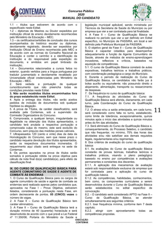 Concurso Público
2020
MANUAL DO CANDIDATO
11
EXECUÇÃO:
CONTEMAX
1.1 – títulos que estiverem de acordo com o
especificado neste Edital;
1.2 – diplomas de Mestres ou Doutor expedidos por
instituição oficial de ensino devidamente reconhecidas
pelo Ministério da Educação – MEC;
1.3 – os certificados/certidões de conclusão dos cursos
acompanhados do histórico escolar ou diplomas,
devidamente registrado, deverão ser expedidos por
Instituição Oficial de Ensino reconhecida pelo MEC e
de acordo com as normas do Conselho Nacional de
Educação e conter o carimbo e a identificação da
instituição e do responsável pela expedição do
documento, e emitidos em papel timbrado da
instituição;
1.4 – Documentos relacionados a cursos feitos no
exterior, quando vertidos para a língua portuguesa por
tradutor juramentado e devidamente revalidado por
Universidade oficial credenciadas pelo Ministério da
Educação – MEC.
2. Será vedada a pontuação de qualquer
curso/documento que não preencha todas as
condições previstas neste Edital.
3. Não serão recebidos títulos encaminhados fora
do prazo estabelecido neste Edital.
4. Após a entrega dos títulos, não serão aceitos
pedidos de inclusão de documentos sob qualquer
hipótese ou alegação.
5. A prova de Títulos, de caráter classificatório, será
avaliada pela Contemax, sob a supervisão da
Comissão Organizadora do Concurso.
6. Comprovada, a qualquer tempo, irregularidade ou
ilegalidade na obtenção dos títulos apresentados, o
candidato terá anulada a respectiva pontuação e
comprovada culpa do mesmo, este será excluído do
Concurso, sem prejuízo das medidas penais cabíveis.
7. Ultrapassados 120 (cento e vinte) dias da data da
Homologação do Concurso, sem que nesse prazo o
candidato requeira devolução dos títulos apresentados,
serão os respectivos documentos incinerados. O
requerimento aqui citado será entregue na sede da
Contemax.
8. Os pontos apurados na prova de títulos serão
somados à pontuação obtida na prova objetiva para
cálculo da nota final do(a) candidato(a), para efeito de
classificação final.
IX. DO CURSO DE QUALIFICAÇÃO BÁSICA PARA
AGENTE COMUNITÁRIO DE SAÚDE E AGENTE DE
COMBATE ÀS ENDEMIAS
1. O Curso de Qualificação Básica para os cargos de
agente comunitário de saúde e agente de combate as
endemias será realizado apenas pelos candidatos que,
aprovados na Fase I - Prova Objetiva, estiverem
listados, considerando a pontuação nesta Fase, em
ordem decrescente de pontos, 05 (CINCO) vezes o
número de vagas.
2. A Fase II – Curso de Qualificação Básico tem
caráter eliminatório.
3. A Fase II – Curso de Qualificação Básica terá a
duração mínima de 40 (quarenta) horas/aula e será
desenvolvida de acordo com o que prevê a Lei Federal
nº 11.350/06, Portaria do Ministério da Saúde e
legislação municipal aplicável, sendo ministrada por
Técnicos da Secretaria de Saúde do Município ou por
empresa que vier a ser contratada para tal finalidade.
4. A Fase II – Curso de Qualificação Básica se
realizará no período que vier a ser definido em Edital
específico, no Município de PASSIRA, em local a ser
definido pela Prefeitura Municipal de PASSIRA.
5. O objetivo geral da Fase II – Curso de Qualificação
Básica é capacitar cidadãos para desempenhar
adequadamente a função de Agente Comunitário de
Saúde, através de métodos de ensino-aprendizagem
inovadores, reflexivos e críticos, baseados na
aquisição de competências.
5.1. O curso de Qualificação Básica constará de aulas
expositivas, trabalhos teóricos e trabalhos práticos,
com coordenação pedagógica a cargo do Município.
6. Durante o período de realização do Curso de
Qualificação Básica, os candidatos não farão jus à
bolsa auxílio ou equivalente; não possuindo direito a
alojamento, alimentação, transporte ou ressarcimento
de despesas.
7. Da frequência no curso de qualificação básica:
7.1. A frequência às atividades do Curso de
Qualificação Básica será aferida, diariamente, em cada
turno, pela Coordenação do Curso de Qualificação
Básica.
7.2. O atraso e/ou a saída antecipada, em cada turno,
será considerado como falta no turno, estabelecido,
como limite de tolerância, excepcionalmente, quinze
minutos após o início das atividades e quinze minutos
antes do fim das atividades.
7.3. Será eliminado do Curso de Qualificação Básica e,
consequentemente, do Processo Seletivo, o candidato
que não frequentar, no mínimo, 75% das horas das
atividades e/ou não satisfizer aos demais requisitos
legais, regulamentares e/ou regimentais.
8. Dos critérios de avaliação do curso de qualificação
básica:
8.1. As avaliações do Curso de qualificação Básica
constarão de provas teóricas, trabalhos teóricos e
trabalhos práticos, visando o plano pedagógico
baseado no ensino por competências e avaliações
permanentes e constantes dos discentes.
8.1.1. A aplicação dos mecanismos de avaliação
estará sob responsabilidade exclusiva da empresa que
for contratada para a aplicação do curso de
qualificação básica.
8.1.2. As competências, habilidades, conhecimentos,
bem como, os componentes curriculares a serem
desenvolvidos durante o Curso de Qualificação Básica
serão estabelecidos no edital especifico de
convocação.
8.2. - O candidato será considerado APTO na Fase II –
Curso de Qualificação Básica, se atender
simultaneamente aos seguintes critérios:
8.2.1. tiver frequência mínima, conforme item 7 deste
capítulo;
8.2.2. atingir com aproveitamento todas as
competências propostas.
 