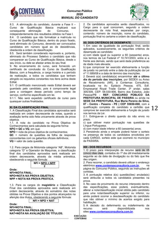 Concurso Público
2020
MANUAL DO CANDIDATO
12
EXECUÇÃO:
CONTEMAX
8.3. A eliminação do candidato, durante a Fase II –
Curso de Qualificação Básica implicará sua
consequente eliminação do Concurso,
independentemente dos resultados obtidos na Fase I.
8.4. O candidato que não formalizar a matrícula no
Curso de Qualificação Básica, dentro do prazo fixado,
será eliminado do Concurso, devendo ser convocados
candidatos em número igual ao de desistências,
obedecida a ordem de classificação.
8.5. Será também considerado reprovado e, portanto,
eliminado do Processo Seletivo o candidato que não
comparecer ao Curso de Qualificação Básica, desde o
seu início, ou dele se afastar antes do seu final.
9. No encerramento do curso, será fornecido um
certificado de conclusão do Curso de Qualificação
Básica, com a frequência, a carga horária e o período
de realização, a todos os candidatos que tenham
atingido os requisitos constantes nos itens acima deste
Edital.
9.1. O certificado mencionado neste Edital deverá ser
guardado pelo candidato, pois é comprovante legal
para a contagem desse período como tempo de
serviço, conforme especificado em lei.
9.1.1. Não será expedido certificado de curso para
quaisquer outras finalidades.
XI. DA CLASSIFICAÇÃO FINAL
1. A Classificação Final dos candidatos aprovados será
realizada em ordem decrescente de notas, quando a
avaliação tenha sido feita unicamente através de prova
objetiva.
1.1. A nota do candidato na Prova Objetiva de
Conhecimentos será calculada da seguinte forma:
NPO = QC x VQ, em que:
NPO = nota da prova objetiva de conhecimentos;
QC = número de questões da folha de respostas
concordantes com os gabaritos oficiais definitivos;
VQ = valor de cada questão.
1.2. Para cargos de Motorista categoria “AB”, Motorista
categoria “D” e Operador de Maquinas, a classificação
final dos candidatos aprovados será realizada em
ordem decrescente, através da média aritmética,
obedecendo a seguinte fórmula:
NFI = NPO + NPP
2
Onde:
NFI=NOTA FINAL;
NPO=NOTA NA PROVA OBJETIVA;
NPP = NOTA NA PROVA PRÁTICA.
1.3. Para os cargos do magistério a Classificação
Final dos candidatos aprovados será realizada em
ordem decrescente, através do somatório das notas
obtidas na Prova Objetiva e dos pontos alcançados na
aferição dos títulos, obedecendo a seguinte fórmula:
NFI = NPO + NAT
Onde:
NFI=NOTA FINAL;
NPO=NOTA NA PROVA OBJETIVA;
NAT=NOTA NA AVALIAÇÃO DE TÍTULOS;
2. Os candidatos aprovados serão classificados, no
Cargo para o qual concorrem, segundo a ordem
decrescente da nota final, separadas por cargo,
contendo: número de inscrição, nome do candidato,
pontuação final no certame e ordem de classificação.
XII. DOS CRITÉRIOS DE DESEMPATE
1. Em caso de igualdade da pontuação final, serão
aplicados, sucessivamente, os seguintes critérios de
desempate ao candidato:
a) com idade igual ou superior a 60 (sessenta) anos,
nos termos da Lei Federal nº 10.741/2003, entre si e
frente aos demais, sendo que será dada preferência ao
de idade mais elevada;
b) que comprovar ter exercido efetivamente a função
de jurado no período entre a data da publicação da Lei
nº 11.689/08 e a data de término das inscrições.
2. Deverá o(a) candidato(a) encaminhar até o último
dia do período das inscrições, por SEDEX ou Aviso
de Recebimento (AR), à Contemax Consultoria,
localizada na Av. Epitácio Pessoa, 475, Edf.
Empresarial Royal Trade Center, 3º andar, salas
305/309, CEP: 58.030-906, Bairro dos Estados, João
Pessoa/PB - REF: CONCURSO PÚBLICO DA
PREFEITURA MUNICIPAL DE PASSIRA ou ainda na
SEDE DA PREFEITURA, Rua Maria Pereira da Silva,
87 - Centro - Passira - PE | CEP 55650-000, com a
qualificação completa do candidato a certidão que
comprove ter exercido efetivamente a função de jurado
nos termos da Lei.
2.1. Extingue-se o direito quando do não envio no
prazo.
c) que obtiver maior pontuação nas questões de
Língua Portuguesa;
d) com maior idade inferior a 60 (sessenta) anos;
3. Persistindo ainda o empate poderá haver o sorteio
na presença de todos os candidatos envolvidos em
cada CARGO, sorteio este que ocorrerá no município
de PASSIRA.
XIII - DOS RECURSOS
1. O prazo para interposição de recurso será de 05
(cinco) dias úteis, contados do 1º dia útil imediatamente
seguinte ao da data de divulgação ou do fato que lhe
deu origem.
2. Para recorrer, o candidato deverá utilizar o endereço
eletrônico www.contemaxconsultoria.com.br, na
página do Concurso Público, seguindo as instruções ali
contidas.
3. A pontuação relativa à(s) questão(ões) anulada(s)
será atribuída a todos os candidatos presentes na
prova.
4. No caso de provimento do recurso interposto dentro
das especificações, esse poderá, eventualmente,
alterar a nota/classificação inicial obtida pelo candidato
para uma nota/classificação superior ou inferior, ou
ainda poderá ocorrer a desclassificação do candidato
que não obtiver o mínimo de acertos exigido para
habilitação.
5. A decisão do deferimento ou indeferimento de
recurso será disponibilizada nos
sites www.contemaxconsultoria.com.br.
 