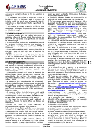 Concurso Público
2020
MANUAL DO CANDIDATO
14
EXECUÇÃO:
CONTEMAX
e/ou provas complementares, a fim de viabilizar a
admissão.
14. O candidato classificado no Concurso Público e
convocado para a nomeação terá o contrato de
trabalho regido de acordo com a legislação vigente,
submetendo-se à jornada de trabalho especificada na
TABELA 1.
15. Em relação ao período de estágio probatório, será
observada a legislação pertinente ao regime adotado
na data da nomeação.
XVI - DO EXAME MÉDICO
1. O exame médico será de caráter eliminatório e
realizado pela Junta Médica oficial do município de
PASSIRA em dia, local e hora agendados por ocasião
do aceite da vaga.
2. O exame médico consiste em uma avaliação clínica
do candidato mediante exames para averiguar a
aptidão física e mental para o exercício do CARGO a
ser provido.
3. O resultado do exame médico será expresso com a
indicação "Apto" ou "Não Apto" para o exercício do
CARGO.
4. Caberá recurso de 05 (cinco) dias úteis, contados do
1º dia útil imediatamente seguinte ao da data de
divulgação ou do fato que lhe deu origem.
XVII. DISPOSIÇÕES FINAIS
1. A inscrição do candidato implicará completa ciência
das normas e condições estabelecidas neste Edital e
das normas legais pertinentes, sobre as quais não
poderá ser alegada qualquer espécie de
desconhecimento.
2. O MUNICÍPIO reserva-se o direito de proceder às
nomeações em número que atenda ao interesse e às
necessidades do serviço, de acordo com a
disponibilidade orçamentária e o número de vagas que
vierem a existir.
3. A inexatidão e/ou irregularidades nos documentos,
mesmo que verificadas a qualquer tempo, em especial
por ocasião da investidura, acarretarão a nulidade da
inscrição com todas as suas decorrências, sem
prejuízo das demais medidas de ordem administrativa,
cível ou criminal.
4. O prazo de validade deste Certame será de 2 (dois)
anos, contados da data de sua homologação, podendo
ser prorrogado, a critério da PREFEITURA MUNICIPAL
DE PASSIRA, uma única vez e por igual período.
4.1. No caso de prorrogação será publicado o
respectivo Decreto no Diário Oficial do Estado de
Pernambuco.
5. Caberá ao Chefe do Poder Executivo a
homologação dos resultados deste Certame.
6. Os itens deste Edital poderão sofrer eventuais
atualizações ou retificações, enquanto não consumada
a providência ou evento que lhes disser respeito,
circunstância que será mencionada em Edital a ser
publicado no Diário Oficial do Estado e/ou Diário do
Município.
7. Sem prejuízo das sanções criminais cabíveis, a
qualquer tempo, o MUNICÍPIO DE PASSIRA poderá
anular a inscrição, prova(s) ou admissão do candidato,
desde que sejam verificadas falsidades de declaração
ou irregularidade no Certame.
8. Não serão admitidos pedidos de reconsideração ou
recursos das exigências estabelecidas neste Edital.
9. As informações sobre o presente Certame, até a
publicação da classificação final, serão prestadas pela
Contemax Consultoria, por meio do e-mail específico
do certame, passira@contemax.com.bre do disque
CONTEMAX CONSULTORIA (83) 3513.9215/ 3034-
9217, nos dias úteis, de segunda à sexta-feira, das 8
às 12 horas, e pela internet, no
site www.contemaxconsultoria.com.br, sendo que,
após a competente homologação, serão as
informações de responsabilidade DA PREFEITURA
MUNICIPAL DE PASSIRA.
10. Em caso de alteração de algum dado cadastral, até
a publicação da classificação final, o candidato deverá
requerer a atualização, devidamente assinada, à
Contemax Consultoria.
10.1. Após a homologação e durante o prazo de
validade deste Certame, deverá o candidato, dirigir-se
à PREFEITURA MUNICIPAL DE PASSIRA, ou solicitar
essa alteração com firma reconhecida por meio de
carta registrada.
11. O MUNICÍPIO DE PASSIRA e a Contemax
Consultoria se eximem das despesas com viagens e
estadas dos candidatos para comparecimento em
quaisquer das fases deste Concurso Público, inclusive
com relação às que forem realizadas até a data de sua
admissão.
12. O MUNICÍPIO DE PASSIRA e a Contemax
Consultoria não emitirão Declaração de Aprovação no
Certame, pois a própria publicação no Diário Oficial do
Estado de Pernambuco é documento hábil para fins de
comprovação da aprovação.
13. Todas as convocações das etapas, avisos e
resultados oficiais, referentes a este Certame, até a
homologação do resultado final, serão comunicados
e/ou publicados no Diário Oficial do Estado de
Pernambuco www.diariomunicipal.com.br/amupe/,
no site da Contemax
Consultoria www.contemaxconsultoria.com.br e no
site da PREFEITURA MUNICIPAL DE PASSIRA
www.passira.pe.gov.br sendo de inteira
responsabilidade do candidato o seu
acompanhamento, não podendo ser alegada qualquer
espécie de desconhecimento.
14. O MUNICÍPIO DE PASSIRA e a CONTEMAX
CONSULTORIA não se responsabilizam por eventuais
prejuízos ao candidato decorrentes de:
a) endereço não atualizado;
b) endereço de difícil acesso;
c) correspondência devolvida pelos Correios por razões
diversas e/ou endereço errado do candidato;
d) correspondência recebida por terceiros;
e) outras ocorrências de responsabilidade de terceiros.
15. A qualquer tempo, poder-se-á anular a inscrição,
prova(s) e/ou tornar sem efeito a admissão do
candidato, em todos os atos relacionados ao Certame,
quando constatada a omissão, declaração falsa ou
diversa da que devia ser escrita, com a finalidade de
prejudicar direito ou criar obrigação.
 