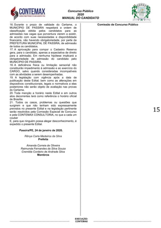 Concurso Público
2020
MANUAL DO CANDIDATO
15
EXECUÇÃO:
CONTEMAX
16. Durante o prazo de validade do Certame, o
MUNICÍPIO DE PASSIRA respeitará a ordem de
classificação obtida pelos candidatos para as
admissões nas vagas que porventura vierem a existir,
de acordo com suas necessidades e disponibilidade
financeira, não havendo obrigatoriedade, por parte da
PREFEITURA MUNICIPAL DE PASSIRA, de admissão
de todos os candidatos.
17. A aprovação para compor o Cadastro Reserva
gera, para o candidato, apenas a expectativa de direito
para a admissão. Em nenhuma hipótese implicará a
obrigatoriedade de admissão do candidato pelo
MUNICÍPIO DE PASSIRA.
18. A deficiência física ou limitação sensorial não
constituirão impedimento à admissão e ao exercício do
CARGO, salvo quando consideradas incompatíveis
com as atividades a serem desempenhadas.
19. A legislação com vigência após a data de
publicação deste Edital, bem como as alterações em
dispositivos constitucionais, legais e normativos a elas
posteriores não serão objeto de avaliação nas provas
do Certame.
20. Toda menção a horário neste Edital e em outros
atos decorrentes terá como referência o horário oficial
de Brasília.
21. Todos os casos, problemas ou questões que
surgirem e que não tenham sido expressamente
previstos no presente Edital e na legislação pertinente
serão resolvidos pela Comissão Especial de Concurso
e pela CONTEMAX CONSULTORIA, no que a cada um
couber
E, para que ninguém possa alegar desconhecimento, é
expedido o presente Edital.
Passira/PE, 24 de janeiro de 2020.
Rênya Carla Medeiros da Silva
Prefeita
Amanda Correia de Oliveira
Raimunda Fernandes da Silva Souza
Cremilda Cordeiro de Andrade Silva
Membros
Comissão de Concurso Público
 