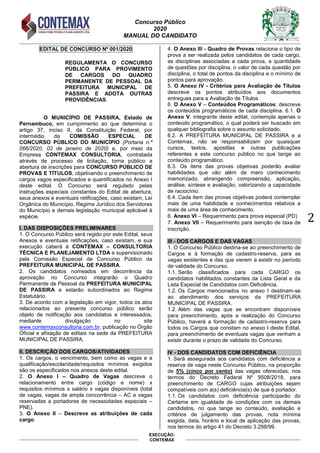Concurso Público
2020
MANUAL DO CANDIDATO
2
EXECUÇÃO:
CONTEMAX
EDITAL DE CONCURSO Nº 001/2020
REGULAMENTA O CONCURSO
PÚBLICO PARA PROVIMENTO
DE CARGOS DO QUADRO
PERMANENTE DE PESSOAL DA
PREFEITURA MUNICIPAL DE
PASSIRA E ADOTA OUTRAS
PROVIDÊNCIAS.
O MUNICÍPIO DE PASSIRA, Estado de
Pernambuco, em cumprimento ao que determina o
artigo 37, inciso II, da Constituição Federal, por
intermédio da COMISSÃO ESPECIAL DE
CONCURSO PÚBLICO DO MUNICÍPIO (Portaria n.º
066/2020, 02 de janeiro de 2020) e, por meio da
Empresa CONTEMAX CONSULTORIA, contratada
através de processo de licitação, torna público a
abertura de inscrições para CONCURSO PÚBLICO DE
PROVAS E TÍTULOS, objetivando o preenchimento de
cargos vagos especificados e quantificados no Anexo I
deste edital. O Concurso será regulado pelas
instruções especiais constantes do Edital de abertura,
seus anexos e eventuais retificações, caso existam, Lei
Orgânica do Município, Regime Jurídico dos Servidores
do Município e demais legislação municipal aplicável à
espécie.
I. DAS DISPOSIÇÕES PRELIMINARES
1. O Concurso Público será regido por este Edital, seus
Anexos e eventuais retificações, caso existam, e sua
execução caberá à CONTEMAX – CONSULTORIA
TÉCNICA E PLANEJAMENTO LTDA e supervisionado
pela Comissão Especial de Concurso Público da
PREFEITURA MUNICIPAL DE PASSIRA.
2. Os candidatos nomeados em decorrência da
aprovação no Concurso integrarão o Quadro
Permanente de Pessoal da PREFEITURA MUNICIPAL
DE PASSIRA e estarão subordinados ao Regime
Estatutário.
3. De acordo com a legislação em vigor, todos os atos
relacionados ao presente concurso público serão
objeto de notificação aos candidatos e interessados,
mediante divulgação no site
www.contemaxconsultoria.com.br, publicação no Órgão
Oficial e afixação de editais na sede da PREFEITURA
MUNICIPAL DE PASSIRA.
II. DESCRIÇÃO DOS CARGOS/ATIVIDADES
1. Os cargos, o vencimento, bem como as vagas e a
qualificação/escolaridade/requisitos mínimos exigidos
são os especificados nos anexos deste edital.
2. O Anexo I – Quadro de Vagas descreve o
relacionamento entre cargo (código e nome) x
requisitos mínimos x salário x vagas disponíveis (total
de vagas, vagas de ampla concorrência – AC e vagas
reservadas a portadores de necessidades especiais –
PNE).
3. O Anexo II – Descreve as atribuições de cada
cargo.
4. O Anexo III - Quadro de Provas relaciona o tipo de
prova a ser realizada pelos candidatos de cada cargo,
as disciplinas associadas a cada prova, a quantidade
de questões por disciplina, o valor de cada questão por
disciplina, o total de pontos da disciplina e o mínimo de
pontos para aprovação.
5. O Anexo IV - Critérios para Avaliação de Títulos
descreve os pontos atribuídos aos documentos
entregues para a Avaliação de Títulos.
6. O Anexo V – Conteúdos Programáticos: descreve
os conteúdos programáticos de cada disciplina. 6.1. O
Anexo V, integrante deste edital, contempla apenas o
conteúdo programático, o qual poderá ser buscado em
qualquer bibliografia sobre o assunto solicitado.
6.2. A PREFEITURA MUNICIPAL DE PASSIRA e a
Contemax, não se responsabilizam por quaisquer
cursos, textos, apostilas e outras publicações
referentes a este concurso público no que tange ao
conteúdo programático.
6.3. Os itens das provas objetivas poderão avaliar
habilidades que vão além de mero conhecimento
memorizado, abrangendo compreensão, aplicação,
análise, síntese e avaliação, valorizando a capacidade
de raciocínio.
6.4. Cada item das provas objetivas poderá contemplar
mais de uma habilidade e conhecimentos relativos a
mais de uma área de conhecimento.
6. Anexo VI – Requerimento para prova especial (PD)
7. Anexo VII – Requerimento para isenção de taxa de
inscrição.
III - DOS CARGOS E DAS VAGAS
1. O Concurso Público destina-se ao preenchimento de
Cargos e à formação de cadastro-reserva, para as
vagas existentes e das que vierem a existir no período
de validade do Concurso.
1.1. Serão classificados para cada CARGO os
candidatos habilitados constantes da Lista Geral e da
Lista Especial de Candidatos com Deficiência.
1.2. Os Cargos mencionados no anexo I destinam-se
ao atendimento dos serviços da PREFEITURA
MUNICIPAL DE PASSIRA.
1.2. Além das vagas que se encontram disponíveis
para preenchimento, após a realização do Concurso
Público, haverá a formação de cadastro-reserva para
todos os Cargos que constam no anexo I deste Edital,
para preenchimento de eventuais vagas que venham a
existir durante o prazo de validade do Concurso.
IV - DOS CANDIDATOS COM DEFICIÊNCIA
1. Será assegurada aos candidatos com deficiência a
reserva de vaga neste Concurso Público, na proporção
de 5% (cinco por cento) das vagas oferecidas, nos
termos do Decreto Federal Nº 9508/2018, para
preenchimento de CARGO cujas atribuições sejam
compatíveis com a(s) deficiência(s) de que é portador.
1.1. Os candidatos com deficiência participarão do
Certame em igualdade de condições com os demais
candidatos, no que tange ao conteúdo, avaliação e
critérios de julgamento das provas, nota mínima
exigida, data, horário e local de aplicação das provas,
nos termos do artigo 41 do Decreto 3.298/99.
 