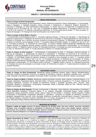 Concurso Público
2020
MANUAL DO CANDIDATO
29
EXECUÇÃO:
CONTEMAX
ANEXO V - CONTEÚDOS PROGRAMÁTICOS
LÍNGUA PORTUGUESA
Todos os Cargos de Nível Fundamental:
1. Compreensão e interpretação de texto (Narrativos; Cartum. História em quadrinhos. Poema. Reportagem.). 2. Comunicação,
língua e linguagem. 3. Variedade linguística. Letras e fonemas. 4. Substantivos. 5. Adjetivos.6. Artigos.7. Numerais. 8.
Pronomes. 9. Interjeição. 10. Verbo (identificação e diferenciação). 11. Verbos com s ou z na sílaba final; 12. Ortografia (Letras
e fonemas: /s/ e /z/; Os sufixos -ês, -ez, - esa, -eza. 13. Separação de sílabas; Sílaba tônica. 14. Emprego do SS ou S e Ç ou
C; do SC e XC; da letra h; 15. Palavras e expressões homônimas; 16. Termos essenciais da oração; 17. Tipos de sujeito; 18.
Figuras de linguagem. 19. Emprego dos sinais de pontuação e sua função no texto.
Todos os Cargos de Nível Médio e Técnico:
1. Compreensão e interpretação de texto. 2. Tipologia e gêneros textuais. 3. Figuras de linguagem. 4. Significação de
palavras e expressões. 5. Relações de sinonímia e de antonímia. 6. Ortografia. 7. Acentuação gráfica. 8. Uso da crase. 9.
Fonética e Fonologia: som e fonema, encontros vocálicos e consonantais e dígrafos. 10. Morfologia: classes de palavras
variáveis e invariáveis e seus empregos no texto. 11. Locuções verbais (perífrases verbais). 12. Funções do “que” e do “se”.
13. Formação de palavras. 14. Elementos de comunicação. 15. Sintaxe: relações sintático-semânticas estabelecidas entre
orações, períodos ou parágrafos (período simples e período composto por coordenação e subordinação). 16. Concordância
verbal e nominal. 17. Regência verbal e nominal. 18. Colocação pronominal. 19. Emprego dos sinais de pontuação e sua função
no texto. 20. Elementos de coesão. 21. Função textual dos vocábulos. 22. Variação linguística.
Todos os Cargos de Nível Superior: 1. Compreensão e interpretação de texto. 2. Tipologia e gêneros textuais. 3.
Figuras de linguagem. 4. Significação de palavras e expressões. 5. Relações de sinonímia e de antonímia. 6.
Ortografia. 7. Acentuação gráfica. 8. Uso da crase. 9. Fonética e Fonologia: som e fonema, encontros vocálicos e consonantais
e dígrafos. 10. Morfologia: classes de palavras variáveis e invariáveis e seus empregos no texto. 11. Locuções verbais
(perífrases verbais). 12. Funções do “que” e do “se”. 13. Formação de palavras. 14. Elementos de comunicação. 15. Sintaxe:
relações sintático-semânticas estabelecidas entre orações, períodos ou parágrafos (período simples e período composto por
coordenação e subordinação). 16. Concordância verbal e nominal. 17. Regência verbal e nominal. 18. Colocação pronominal.
19. Emprego dos sinais de pontuação e sua função no texto. 20. Elementos de coesão. 21. Função textual dos vocábulos. 22.
Variação linguística.
RACIOCÍNIO LÓGICO
Todos os Cargos de Nível Fundamental: Sequências Lógicas envolvendo números, letras e figuras. Geometria básica.
Conjuntos numéricos. Criptografia. Conjuntos; as relações de pertinência, inclusão e igualdade; operações entre conjuntos:
união, interseção e diferença. Comparações. Numeração. Razão e proporção. Números decimais, frações e porcentagem.
Todos os Cargos de Médio e Técnico: Sequências Lógicas envolvendo números, letras e figuras. Conectivos lógicos: e, ou,
negação, implicação. Proposições lógicas. Geometria básica. Conjuntos numéricos. Equações do 1º e 2º graus. Sistemas de
equações. Criptografia. Conjuntos; as relações de pertinência, inclusão e igualdade; operações entre conjuntos: união,
interseção, diferença e complemento. Comparações. Numeração. Razão e proporção. Regra de Três. Números decimais,
frações e porcentagem. Probabilidade.
Todos os Cargos de Nível Superior: Princípio da Regressão ou Reversão. Lógica Dedutiva, Argumentativa e Quantitativa.
Lógica Matemática Qualitativa. Conectivos lógicos: e, ou, negação, implicação. Proposições lógicas. Tabela verdade.
Sequências Lógicas envolvendo números, letras e figuras. Regra de três simples e compostas. Razões Especiais. Análise
Combinatória e Probabilidade. Progressões Aritmética e geométrica. Conjuntos: as relações de pertinência, inclusão e
igualdade; operações entre conjuntos: união, interseção, diferença e complemento. Geometria plana e espacial. Trigonometria
no triângulo retângulo. Conjuntos numéricos. Equações de 1º e 2º graus. Inequações de 1º e 2º graus. Funções de 1º e 2°
graus. Geometria analítica. Matrizes determinantes e sistemas lineares. Polinômios.
MUNICÍPIO DE PASSIRA
Comum a todos os cargos: Domínio de tópicos relevantes de diversas áreas, tais como: política, economia, sociedade,
educação, suas vinculações históricas e geográficas do Município de Passira, assim como relação regional, nacional e
internacional; Hino; Símbolos; Feriados Municipais; Aspectos Fisiográficos; Aspectos Culturais; Formação do Povo; Recursos
Hídricos; Aspectos Religiosos e Lei Orgânica (http://passira.pe.gov.br/).
CONTEÚDOS ESPECÍFICOS
Agente Comunitário de Saúde: Processo saúde-doença e seus determinantes/condicionantes; Princípios e Diretrizes do
Sistema Único de Saúde e a Lei Orgânica da Saúde; A estratégia de saúde da família na atenção básica à saúde.
Competências profissionais e atividades do Agente Comunitário de Saúde na Estratégia Saúde da Família e/ou na atenção
básica de Saúde. Conceitos de territorialização, micro área e área de abrangência; cadastramento familiar e territorial. Noções
de epidemiologia e doenças de interesse epidemiológico no país: caracterização e medidas de promoção, prevenção e
cuidados na atenção básica; Vigilância em Saúde e medidas de prevenção e controle de doenças e agravos à saúde; Conceitos
e critérios de qualidade da atenção à saúde: acessibilidade, humanização do cuidado, satisfação do usuário e do trabalhador,
 