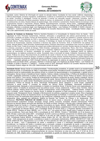 Concurso Público
2020
MANUAL DO CANDIDATO
30
EXECUÇÃO:
CONTEMAX
equidade, outros; Sistema de informação em saúde na atenção básica; Condições de risco social: violência, desemprego,
infância desprotegida, processo migratórios, analfabetismo, ausência ou insuficiência de infraestrutura básica, outros; Promoção
da saúde: conceitos e estratégias; Formas de aprender e ensinar em educação popular; Lideranças: conceitos, tipos e
processos de constituição de líderes populares; Saúde da criança, do adolescente, do adulto e do idoso; Estatuto da criança e
do adolescente e do idoso. Noções básicas de epidemiologia, meio ambiente e saneamento; Noções básicas de doenças como
Leishmaniose Visceral e Tegumentar, Dengue, Malária, Esquistossomose, zoonoses, dentre outras. . Legislação aplicada ao
SUS: Evolução histórica da organização do sistema de saúde no Brasil e a construção do Sistema Único de Saúde (SUS) –
princípios, diretrizes e arcabouço legal. Leis Orgânicas da Saúde Pública – Leis Federais nºs 8.080/90, 8.142/90 e Decreto nº
7.508/2011. Controle social no SUS. Resolução 453/2012 do Conselho Nacional da Saúde. Constituição Federal, artigos de
194 a 200. Determinantes sociais da saúde.
Agentes de Combate às Endemias: Reforma Sanitária Brasileira e a Consolidação do Sistema Único de Saúde - SUS;
Legislação do SUS; Princípios fundamentais, diretrizes, atribuições e competências das esferas governamentais do SUS;
Promoção e proteção da saúde; Formas de financiamento e custeio do SUS; Noção de cidadania e controle social do SUS,
Pacto pela Saúde - Consolidação do SUS e suas Diretrizes Operacionais; Pacto pela Vida e suas Diretrizes Operacionais;
Atenção Básica- Política Nacional, normas e diretrizes; A Estratégia de Saúde da Família; Humanização no SUS: Política
Nacional de Humanização; aspectos normativos e técnicos das ações do Humaniza. SUS; O Acolhimento nas práticas em
saúde. Atenção Básica; Visita domiciliar; Epidemiologia básica; Doenças infecciosas e parasitárias mais comuns no Brasil e no
Estado de São Paulo; Coleta de amostras de sangue para análise laboratorial em animais; Noções básicas de detecção, sinais
e sintomas, prevenção e controle da Dengue, Febre Amarela, Leptospirose, Leishmaniose, Raiva, Zika Vírus, Chikungunya,
Cólera, Febre Maculosa; Saúde: conceito e relação com o ambiente; Vigilância em Saúde: conceitos, metodologia de trabalho e
formas de intervenção no território, estratégias de atuação, formas de organização e legislação básica da vigilância
epidemiológica, da vigilância ambiental em saúde. Sociedade, ética e promoção de saúde; Cidadania; Saneamento básico e
saúde; Práticas de campo; Reconhecimento de problemas de saúde e fatores de risco; Endemias e doenças reemergentes;
Programa Nacional de Controle da Dengue; Controle de pragas em áreas urbanas; Animais Peçonhentos: noções básicas sobre
controle e prevenção de acidentes. Noções de higiene e profilaxia; Cuidado com os alimentos; Noções de Educação Popular em
Saúde. . Legislação aplicada ao SUS: Evolução histórica da organização do sistema de saúde no Brasil e a construção do
Sistema Único de Saúde (SUS) – princípios, diretrizes e arcabouço legal. Leis Orgânicas da Saúde Pública – Leis Federais nºs
8.080/90, 8.142/90 e Decreto nº 7.508/2011. Controle social no SUS. Resolução 453/2012 do Conselho Nacional da Saúde.
Constituição Federal, artigos de 194 a 200. Determinantes sociais da saúde.
Assistente Social: Serviço Social na contemporaneidade. Transformações societárias. A questão social e as transformações
das políticas sociais. A Constituição de 1988 e a seguridade social (Saúde, Previdência Social e Assistência Social). O papel do
assistente social na implementação das políticas sociais no contexto da descentralização e municipalização: a gestão social e
participativa. Serviço Social e Assistência Social: trajetória, história e debate contemporâneo. A Política de Assistência Social e
o SUAS. Legislações pertinentes à política de assistência social. Saúde e Serviço Social. Política de Saúde e Serviço Social.
Saúde como direito e como serviço. Análise da Implementação de políticas e programas de saúde. Saúde e cidadania. Serviço
Social e envelhecimento. Legislações pertinentes a política de saúde. Serviço Social em Saúde Mental: Reforma Psiquiátrica.
Modelo assistencial em saúde mental. Reabilitações psicossociais e reinserção social. Modalidades de atendimento. Serviços
substitutivos. Política de redução de danos, intervenção interdisciplinar, álcool, tabagismo e outras drogas. Legislações
pertinente a saúde mental. O processo de trabalho em Serviço Social. Estratégias, intervenção profissional e
interdisciplinaridade. Mediação e instrumentalidade no trabalho do Assistente Social. O Serviço Social como especialização do
trabalho coletivo. O trabalho do assistente social nas políticas sociais: criança, adolescente, mulher e idoso. Famílias, redes e
políticas públicas. História Social da Família. Família contemporânea: novas configurações. Violência familiar, contexto de
risco e proteção social. Pesquisa em Serviço Social. A utilidade da pesquisa no fazer profissional. A teoria e a prática da
pesquisa social. Planejamento Social, Avaliação e Monitoramento de políticas, programas e projetos sociais. Ética e legislação
profissional. Código de Ética do Assistente Social. Lei de Regulamentação da Profissão. A construção do projeto ético-político
do Serviço Social. As implicações ético-políticas do agir profissional. Legislação Social por segmentos sociais: Mulher, criança e
adolescente, idoso, pessoas com deficiência. Sistema de Garantia dos Direitos da Criança e do Adolescente. Ética
profissional. POLÍTICAS PÚBLICAS DE SAÚDE: Domínio de tópicos atuais e relevantes de diversas áreas, tais como:
desenvolvimento sustentável, ecologia, tecnologia, energia, política, economia, sociedade, relações internacionais; Política
Nacional de Atenção Básica aprovada pelo Ministério da Saúde do Brasil. Diretrizes e Normas para a Atenção Básica, para a
Estratégia Saúde da Família e o Programa Agentes Comunitários de Saúde. BRASIL. MINISTÉRIO DA SAÚDE. Portaria Nº
2.488 de 21 de outubro de 2011. Aprova a Política Nacional de Atenção Básica, estabelecendo a revisão de diretrizes e normas
para a organização da Atenção Básica, para a Estratégia Saúde da Família (ESF) e o Programa Agentes Comunitários de
Saúde (PACS). Estatuto do Idoso. BRASIL. Lei n° 10.741, de 1° de outubro de 2003. Dispõe sobre o estatuto do idoso e dá
outras providências. Pacto pela Saúde 2006 e consolidação do SUS. BRASIL. Portaria n° 399/GM/MS, de 22 de fevereiro de
2006. Divulga o pacto pela saúde 2006 – consolidação do SUS e aprova as diretrizes operacionais do referido pacto. Estatuto
da Criança e do Adolescente. BRASIL. Lei n.º 8069 de 13 de julho de 1990. Estatuto da Criança e do Adolescente. Brasília,
1991. Constituição Federal. BRASIL. Constituição Federal. Artigos 196, 197, 198, 199 e 200. Organização do Sistema Único de
Saúde – SUS, planejamento da saúde, a assistência à saúde e a articulação interfederativa. BRASIL. DECRETO Nº 7.508, DE
28 DE JUNHO DE 2011. Regulamenta a Lei no 8.080, de 19 de setembro de 1990, para dispor sobre a organização do Sistema
Único de Saúde – SUS, o planejamento da saúde, a assistência à saúde e a articulação interfederativa, e dá outras
providências. Lei Orgânica da Saúde e condições para a promoção, proteção e recuperação da saúde, a organização e o
funcionamento dos serviços correspondentes. Lei nº 8.080 de 19 de setembro de 1990 e suas alterações posteriores. Dispõe
sobre as condições para a promoção, proteção e recuperação da saúde, a organização e o funcionamento dos serviços
correspondentes e dá outras providências. Lei Orgânica da Saúde. Participação da comunidade na gestão do Sistema Único de
Saúde (SUS) e as transferências intergovernamentais de recursos financeiros na área da saúde. Lei nº 8.142 de 28 de
dezembro de 1990. Dispõe sobre a participação da comunidade na gestão do Sistema Único de Saúde (SUS) e sobre as
 