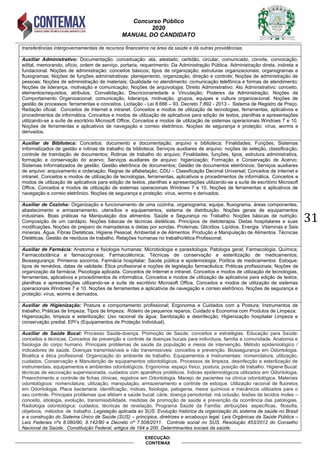 Concurso Público
2020
MANUAL DO CANDIDATO
31
EXECUÇÃO:
CONTEMAX
transferências intergovernamentais de recursos financeiros na área da saúde e dá outras providências.
Auxiliar Administrativo: Documentação; conceituação: ata, atestado, certidão, circular, comunicado, convite, convocação,
edital, memorando, ofício, ordem de serviço, portaria, requerimento; Da Administração Pública. Administração direta, indireta e
fundacional. Noções de administração: conceitos básicos; tipos de organização; estruturas organizacionais; organogramas e
fluxogramas; Noções de funções administrativas: planejamento, organização, direção e controle; Noções de administração de
pessoas; Noções de administração de materiais; Qualidade no atendimento: comunicação telefônica e formas de atendimento;
Noções de liderança, motivação e comunicação; Noções de arquivologia; Direito Administrativo: Ato Administrativo: conceito,
elementos/requisitos, atributos, Convalidação, Discricionariedade e Vinculação; Poderes da Administração; Noções de
Comportamento Organizacional: comunicação, liderança, motivação, grupos, equipes e cultura organizacional. Noções de
gestão de processos: ferramentas e conceitos. Licitação - Lei 8.666 – 93. Decreto 7.892 - 2013 - Sistema de Registro de Preço.
Redação oficial. Conceitos de Internet e intranet. Conceitos e modos de utilização de tecnologias, ferramentas, aplicativos e
procedimentos de informática. Conceitos e modos de utilização de aplicativos para edição de textos, planilhas e apresentações
utilizando-se a suíte de escritório Microsoft Office. Conceitos e modos de utilização de sistemas operacionais Windows 7 e 10.
Noções de ferramentas e aplicativos de navegação e correio eletrônico. Noções de segurança e proteção: vírus, worms e
derivados.
Auxiliar de Biblioteca: Conceitos: documento e documentação, arquivo e biblioteca; Finalidades; Funções; Sistemas
Informatizados de gestão e rotinas de trabalho da biblioteca; Serviços auxiliares de arquivo: noções de seleção, classificação,
controle de tramitação de documentos; Rotinas de trabalho do arquivo; Finalidades, funções, tipos, estrutura administrativa,
formação e conservação do acervo; Serviços auxiliares de arquivo: higienização; Formação e Conservação de Acervo;
Sistemas Informatizados de gestão; Gestão eletrônica de documentos; Gestão de documentos eletrônicos; Serviços auxiliares
de arquivo: arquivamento e ordenação; Regras de alfabetação; CDU – Classificação Decimal Universal; Conceitos de Internet e
intranet. Conceitos e modos de utilização de tecnologias, ferramentas, aplicativos e procedimentos de informática. Conceitos e
modos de utilização de aplicativos para edição de textos, planilhas e apresentações utilizando-se a suíte de escritório Microsoft
Office. Conceitos e modos de utilização de sistemas operacionais Windows 7 e 10. Noções de ferramentas e aplicativos de
navegação e correio eletrônico. Noções de segurança e proteção: vírus, worms e derivados.
Auxiliar de Cozinha: Organização e funcionamento de uma cozinha, organograma, equipe, fluxograma, áreas componentes,
abastecimento e armazenamento, utensílios e equipamentos, sistema de distribuição. Noções gerais de equipamentos
industriais. Boas práticas na Manipulação dos alimentos. Saúde e Segurança no Trabalho. Noções básicas de nutrição.
Composição de um cardápio. Noções básicas de técnicas dietéticas. Princípios de dietoterapia. Dietas hospitalares e suas
modificações. Noções de preparo de mamadeiras e dietas por sondas. Proteínas. Glicídios. Lipídios. Energia. Vitaminas e Sais
minerais. Água. Fibras Dietéticas. Higiene Pessoal, Ambiental e de Alimentos. Produção e Manipulação de Alimentos. Técnicas
Dietéticas. Gestão de resíduos de trabalho. Relações humanas no trabalho/ética Profissional.
Auxiliar de Farmácia: Anatomia e fisiologia humanas; Microbiologia e parasitologia; Patologia geral; Farmacologia; Química;
Farmacobotânica e farmacognosia; Farmacotécnica; Técnicas de conservação e esterilização de medicamentos;
Biossegurança; Primeiros socorros; Farmácia hospitalar; Saúde pública e epidemiologia; Política de medicamentos: Estoque;
tipos de remédios, datas de validade; Ética profissional e noções de legislação farmacêutica; Práticas profissionais; Noções de
organização da farmácia; Psicologia aplicada. Conceitos de Internet e intranet. Conceitos e modos de utilização de tecnologias,
ferramentas, aplicativos e procedimentos de informática. Conceitos e modos de utilização de aplicativos para edição de textos,
planilhas e apresentações utilizando-se a suíte de escritório Microsoft Office. Conceitos e modos de utilização de sistemas
operacionais Windows 7 e 10. Noções de ferramentas e aplicativos de navegação e correio eletrônico. Noções de segurança e
proteção: vírus, worms e derivados.
Auxiliar de Higienização: Postura e comportamento profissional; Ergonomia e Cuidados com a Postura; Instrumentos de
trabalho; Práticas de limpeza; Tipos de limpeza; Roteiro de pequenos reparos; Cuidado e Economia com Produtos de Limpeza;
Higienização, limpeza e esterilização; Uso racional da água; Sanitização e desinfecção; Higienização hospitalar Limpeza e
conservação predial. EPI‟s (Equipamentos de Proteção Individual).
Auxiliar de Saúde Bucal: Processo Saúde-doença. Promoção de Saúde: conceitos e estratégias. Educação para Saúde:
conceitos e técnicas. Conceitos de prevenção e controle de doenças bucais para indivíduos, família e comunidade. Anatomia e
fisiologia do corpo humano. Principais problemas de saúde da população e meios de intervenção. Método epidemiológico /
indicadores de saúde. Doenças transmissíveis e não transmissíveis: conceitos e prevenção. Biossegurança em Odontologia.
Bioética e ética profissional. Organização do ambiente de trabalho. Equipamentos e Instrumentais: nomenclatura, utilização,
cuidados. Conservação e Manutenção de equipamentos odontológicos. Processos de limpeza, desinfecção e esterilização de
instrumentais, equipamentos e ambientes odontológicos. Ergonomia: espaço físico, postura, posição de trabalho. Higiene Bucal:
técnicas de escovação supervisionada, cuidados com aparelhos protéticos. Índices epidemiológicos utilizados em Odontologia.
Preenchimento e controle de fichas clínicas, registros em Odontologia. Manejo de pacientes na clínica odontológica. Materiais
odontológicos: nomenclatura, utilização, manipulação, armazenamento e controle de estoque. Utilização racional de fluoretos
em Odontologia. Placa bacteriana: identificação, índices, fisiologia, patogenia, meios químicos e mecânicos utilizados para o
seu controle. Principais problemas que afetam a saúde bucal: cárie, doença periodontal, má oclusão, lesões de tecidos moles –
conceito, etiologia, evolução, transmissibilidade, medidas de promoção de saúde e prevenção da ocorrência das patologias.
Radiologia odontológica: cuidados, técnicas de revelação. Programa Saúde da Família: atribuições específicas, filosofia,
objetivos, métodos de trabalho. Legislação aplicada ao SUS: Evolução histórica da organização do sistema de saúde no Brasil
e a construção do Sistema Único de Saúde (SUS) – princípios, diretrizes e arcabouço legal. Leis Orgânicas da Saúde Pública –
Leis Federais nºs 8.080/90, 8.142/90 e Decreto nº 7.508/2011. Controle social no SUS. Resolução 453/2012 do Conselho
Nacional da Saúde. Constituição Federal, artigos de 194 a 200. Determinantes sociais da saúde.
 