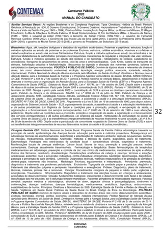 Concurso Público
2020
MANUAL DO CANDIDATO
32
EXECUÇÃO:
CONTEMAX
Auxiliar Serviços Gerais: As regiões Brasileiras e os Complexos Regionais; Tipos Climáticos; História do Brasil: Período
Getulista; A Revolução de 1930; O Governo Constitucional; O Governo Ditatorial; Nacionalismo e Trabalhismo; O Fim do Estado
Novo e a Volta de Getúlio Vargas (1945 – 1954); Ditadura Militar: Instalação do Regime Militar, os Governos Militares; O Milagre
Econômico; A Alta da Inflação e da Dívida Externa; O Brasil Contemporâneo: O Fim da Ditadura Militar, o Governo de Sarney
(1985 – 1990), o Governo de Collor (1990-1992), o Governo de Itamar Franco (1992-1994), o Governo de Fernando
Henrique Cardoso (1995-2002), o Governo de Luiz Inácio Lula da Silva (2003-2010), o governo da Presidenta Dilma Rousseff
(2011-2016); o governo de Michel Temer (2016-2018),o governo do Presidente Jair Bolsonaro (2019-atual).
Bioquímico: Água, pH, tampões biológicos e distúrbios do equilíbrio ácido-básico; Proteínas e peptídeos: estrutura, função e
métodos aplicados ao estudo de proteínas e de proteomas Enzimas: estrutura, catálise enzimática, vitaminas e co-fatores e
métodos aplicados ao estudo das enzimas Carboidratos: Estrutura, função e métodos aplicados ao estudo de carboidratos e de
glicomas Metabolismos de carboidratos: principais vias bioquímicas, mecanismos de regulação e integração das vias; Lipídeos:
Estrutura, função e métodos aplicados ao estudo dos lipídeos e de lipidomas ; Metabolismo de lipídeos; Catabolismo de
aminoácidos: transporte de grupamentos de amina, ciclo da ureia e amonoacidopatias; Ciclo Krebs, cadeia de transporte de
elétrons, fosforilação oxidativa e fotofosforilação Bioquímica da digestão e absorção dos nutrientes (proteínas, lipídeos e
carboidratos) e doenças relacionadas. POLÍTICAS PÚBLICAS DE SAÚDE: Domínio de tópicos atuais e relevantes de diversas
áreas, tais como: desenvolvimento sustentável, ecologia, tecnologia, energia, política, economia, sociedade, relações
internacionais; Política Nacional de Atenção Básica aprovada pelo Ministério da Saúde do Brasil. Diretrizes e Normas para a
Atenção Básica, para a Estratégia Saúde da Família e o Programa Agentes Comunitários de Saúde. BRASIL. MINISTÉRIO DA
SAÚDE. Portaria Nº 2.488 de 21 de outubro de 2011. Aprova a Política Nacional de Atenção Básica, estabelecendo a revisão de
diretrizes e normas para a organização da Atenção Básica, para a Estratégia Saúde da Família (ESF) e o Programa Agentes
Comunitários de Saúde (PACS). Estatuto do Idoso. BRASIL. Lei n° 10.741, de 1° de outubro de 2003. Dispõe sobre o estatuto
do idoso e dá outras providências. Pacto pela Saúde 2006 e consolidação do SUS. BRASIL. Portaria n° 399/GM/MS, de 22 de
fevereiro de 2006. Divulga o pacto pela saúde 2006 – consolidação do SUS e aprova as diretrizes operacionais do referido
pacto. Estatuto da Criança e do Adolescente. BRASIL. Lei n.º 8069 de 13 de julho de 1990. Estatuto da Criança e do
Adolescente. Brasília, 1991. Constituição Federal. BRASIL. Constituição Federal. Artigos 196, 197, 198, 199 e 200. Organização
do Sistema Único de Saúde – SUS, planejamento da saúde, a assistência à saúde e a articulação interfederativa. BRASIL.
DECRETO Nº 7.508, DE 28 DE JUNHO DE 2011. Regulamenta a Lei no 8.080, de 19 de setembro de 1990, para dispor sobre a
organização do Sistema Único de Saúde – SUS, o planejamento da saúde, a assistência à saúde e a articulação interfederativa,
e dá outras providências. Lei Orgânica da Saúde e condições para a promoção, proteção e recuperação da saúde, a
organização e o funcionamento dos serviços correspondentes. Lei nº 8.080 de 19 de setembro de 1990 e suas alterações
posteriores. Dispõe sobre as condições para a promoção, proteção e recuperação da saúde, a organização e o funcionamento
dos serviços correspondentes e dá outras providências. Lei Orgânica da Saúde. Participação da comunidade na gestão do
Sistema Único de Saúde (SUS) e as transferências intergovernamentais de recursos financeiros na área da saúde. Lei nº 8.142
de 28 de dezembro de 1990. Dispõe sobre a participação da comunidade na gestão do Sistema Único de Saúde (SUS) e sobre
as transferências intergovernamentais de recursos financeiros na área da saúde e dá outras providências..
Cirurgião Dentista ESF: Política Nacional de Saúde Bucal: Programa Saúde da Família Prática odontológica baseada na
promoção de saúde: epidemiologia das doenças bucais: educação para saúde e métodos preventivos. Biossegurança em
odontologia: técnicas de acondicionamento, desinfecção e esterilização do material e ambiente; doenças ocupacionais, controle
de infecção, medicamentos. Semiologia: Anamnese, métodos e técnicas de exame, diagnóstico, plano de tratamento.
Estomatologia: Patologias intra extra-ósseas da cavidade bucal – características clínicas, diagnóstico e tratamento.
Manifestações bucais de doenças sistêmicas. Câncer bucal: fatores de risco, prevenção e detecção precoce; lesões
cancerizáveis. Doenças sexualmente transmissíveis. Farmacologia e terapêutica: Bases farmacológicas da terapêutica
medicamentosa em odontologia; prevenção e controle da dor; uso clínico de medicamentos; mecanismos de ação e efeitos
tóxicos dos fármacos, receituário. Anestesiologia: Considerações anatômicas da cabeça e pescoço; técnicas e soluções
anestésicas; acidentes: risco e prevenção; indicações, contra-indicações; emergências. Cariologia: epidemiologia, diagnóstico,
patologia e prevenção da cárie dentária. Dentística: Diagnóstico; técnicas, materiais restauradores e de proteção do complexo
dentina-polpa; tratamento não invasivos. Radiologia: Técnicas, equipamentos e interpretação. Periodontia: prevenção,
diagnóstico e tratamento dos problemas periodontais. Endodontia: Topografia da cavidade pulpar e periápice: diagóstico e
tratamento das alterações pulpares e periapicais; traumatismos e emergências Prótese: Diagnóstico, plano de tratamento,
técnicas, materiais, prótese fixa e removível. Cirurgia: Procedimentos cirúrgicos de pequeno e médio porte; urgências e
emergências. Traumatismo. Odontopediatria: Diagnóstico e tratamento das afecções bucais em crianças e adolescentes,
anonmalias do desenvolvimento Oclusão: fundamentos biológicos; crescimentos e desenvolvimento corio facial e da oclusão;
classificação das má-oclusões; dor e disfunção têmporo-mandibular.. Pacientes portadores de necessidades especiais: Paralisia
cerebral: aspectos médicos e odontológicos; síndrome de down, aspectos clínicos e psicopedagógicos; síndromes e
máformações, doenças endócrinas, doenças hematológicas, medicamentos: ansiolíticos, hipnóticos, anticonvulsivos,
estabilizadores de humor. Princípios, Diretrizes e Normativas do SUS. Estratégia Saúde da Família e Redes de Atenção em
Saúde. Vigilância em Saúde Bucal. Políticas de Saúde Bucal no Brasil. Código de Ética da Odontologia. POLÍTICAS
PÚBLICAS DE SAÚDE: Domínio de tópicos atuais e relevantes de diversas áreas, tais como: desenvolvimento sustentável,
ecologia, tecnologia, energia, política, economia, sociedade, relações internacionais; Política Nacional de Atenção Básica
aprovada pelo Ministério da Saúde do Brasil. Diretrizes e Normas para a Atenção Básica, para a Estratégia Saúde da Família e
o Programa Agentes Comunitários de Saúde. BRASIL. MINISTÉRIO DA SAÚDE. Portaria Nº 2.488 de 21 de outubro de 2011.
Aprova a Política Nacional de Atenção Básica, estabelecendo a revisão de diretrizes e normas para a organização da Atenção
Básica, para a Estratégia Saúde da Família (ESF) e o Programa Agentes Comunitários de Saúde (PACS). Estatuto do Idoso.
BRASIL. Lei n° 10.741, de 1° de outubro de 2003. Dispõe sobre o estatuto do idoso e dá outras providências. Pacto pela Saúde
2006 e consolidação do SUS. BRASIL. Portaria n° 399/GM/MS, de 22 de fevereiro de 2006. Divulga o pacto pela saúde 2006 –
consolidação do SUS e aprova as diretrizes operacionais do referido pacto. Estatuto da Criança e do Adolescente. BRASIL. Lei
n.º 8069 de 13 de julho de 1990. Estatuto da Criança e do Adolescente. Brasília, 1991. Constituição Federal. BRASIL.
 
