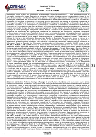 Concurso Público
2020
MANUAL DO CANDIDATO
34
EXECUÇÃO:
CONTEMAX
enfermagem: código de ética dos profissionais de enfermagem. Legislação profissional – COREN. Programa Nacional de
Imunização: considerações gerais. Calendário de vacinação. Vacinação contra as doenças imunopreviníveis. Cadeia de frio.
Meios de desinfecção e esterilização. Administração aplicada à enfermagem: administração em Enfermagem. Supervisão em
Enfermagem. Enfermagem em pronto-socorro: considerações gerais sobre pronto atendimento: a) definição de urgência e
emergência; b) prioridade no tratamento; c) princípios para um atendimento de urgência e emergência. Assistência de
enfermagem nas urgências: a) do aparelho respiratório; b) do aparelho digestivo; c) do aparelho cardiovascular; d) do aparelho
locomotor e esquelético; e) do sistema nervoso; f) ginecológicas e obstétricas; g) dos distúrbios hidroeletrolíticos e metabólicos;
h) psiquiátricas; i) do aparelho urinário. Atenção básica à saúde: atenção à criança (crescimento e desenvolvimento, aleitamento
materno, alimentação, doenças diarreicas e doenças respiratórias). Atenção à saúde da mulher (pré-natal, parto, puerpério,
prevenção do câncer ginecológico, planejamento familiar). Atenção à saúde do adulto (hipertensão arterial e diabetes mellitus).
Assistência de enfermagem em queimaduras; Assistência de enfermagem em intoxicações exógenas (alimentares,
medicamentosas, envenenamentos); Assistência de enfermagem em picadas de insetos, animais peçonhentos e mordeduras
de animais (soros e vacinas). Assistência de pacientes: posicionamento e mobilização. Visita domiciliar, ações educativas.
Relação população/serviços de saúde; Relação paciente/profissional. Conhecimento do estatuto do idoso; Conhecimento do
Estatuto da Criança e do Adolescente. Biossegurança. Gestão de Qualidade. Conhecimentos sobre as normas e os
procedimentos da legislação básica da área de atuação e das ferramentas de controle e avaliação que subsidiam o
planejamento e desenvolvimento do sistema único de saúde. Processo de Enfermagem, Sistematização da Assistência de
Enfermagem. Teoria e Teoristas de Enfermagem. Administração em Enfermagem, resoluções COFEN sobre o tema.
POLÍTICAS PÚBLICAS DE SAÚDE: Domínio de tópicos atuais e relevantes de diversas áreas, tais como: desenvolvimento
sustentável, ecologia, tecnologia, energia, política, economia, sociedade, relações internacionais; Política Nacional de Atenção
Básica aprovada pelo Ministério da Saúde do Brasil. Diretrizes e Normas para a Atenção Básica, para a Estratégia Saúde da
Família e o Programa Agentes Comunitários de Saúde. BRASIL. MINISTÉRIO DA SAÚDE. Portaria Nº 2.488 de 21 de outubro
de 2011. Aprova a Política Nacional de Atenção Básica, estabelecendo a revisão de diretrizes e normas para a organização da
Atenção Básica, para a Estratégia Saúde da Família (ESF) e o Programa Agentes Comunitários de Saúde (PACS). Estatuto do
Idoso. BRASIL. Lei n° 10.741, de 1° de outubro de 2003. Dispõe sobre o estatuto do idoso e dá outras providências. Pacto pela
Saúde 2006 e consolidação do SUS. BRASIL. Portaria n° 399/GM/MS, de 22 de fevereiro de 2006. Divulga o pacto pela saúde
2006 – consolidação do SUS e aprova as diretrizes operacionais do referido pacto. Estatuto da Criança e do Adolescente.
BRASIL. Lei n.º 8069 de 13 de julho de 1990. Estatuto da Criança e do Adolescente. Brasília, 1991. Constituição Federal.
BRASIL. Constituição Federal. Artigos 196, 197, 198, 199 e 200. Organização do Sistema Único de Saúde – SUS, planejamento
da saúde, a assistência à saúde e a articulação interfederativa. BRASIL. DECRETO Nº 7.508, DE 28 DE JUNHO DE 2011.
Regulamenta a Lei no 8.080, de 19 de setembro de 1990, para dispor sobre a organização do Sistema Único de Saúde – SUS,
o planejamento da saúde, a assistência à saúde e a articulação interfederativa, e dá outras providências. Lei Orgânica da Saúde
e condições para a promoção, proteção e recuperação da saúde, a organização e o funcionamento dos serviços
correspondentes. Lei nº 8.080 de 19 de setembro de 1990 e suas alterações posteriores. Dispõe sobre as condições para a
promoção, proteção e recuperação da saúde, a organização e o funcionamento dos serviços correspondentes e dá outras
providências. Lei Orgânica da Saúde. Participação da comunidade na gestão do Sistema Único de Saúde (SUS) e as
transferências intergovernamentais de recursos financeiros na área da saúde. Lei nº 8.142 de 28 de dezembro de 1990. Dispõe
sobre a participação da comunidade na gestão do Sistema Único de Saúde (SUS) e sobre as transferências
intergovernamentais de recursos financeiros na área da saúde e dá outras providências.
Enfermeiro plantonista: Anatomia, histologia e fisiologia do corpo humano: diagnóstico geral, anamnese e exame clínico,
exames complementares, microbiologia e bioquímica geral. Introdução à enfermagem: fundamentos de enfermagem. Exercício
de enfermagem: código de ética dos profissionais de enfermagem. Legislação profissional – COREN. Programa Nacional de
Imunização: considerações gerais. Calendário de vacinação. Vacinação contra as doenças imunopreviníveis. Cadeia de frio.
Meios de desinfecção e esterilização. Administração aplicada à enfermagem: administração em Enfermagem. Supervisão em
Enfermagem. Enfermagem em pronto-socorro: considerações gerais sobre pronto atendimento: a) definição de urgência e
emergência; b) prioridade no tratamento; c) princípios para um atendimento de urgência e emergência. Assistência de
enfermagem nas urgências: a) do aparelho respiratório; b) do aparelho digestivo; c) do aparelho cardiovascular; d) do aparelho
locomotor e esquelético; e) do sistema nervoso; f) ginecológicas e obstétricas; g) dos distúrbios hidroeletrolíticos e metabólicos;
h) psiquiátricas; i) do aparelho urinário. Atenção básica à saúde: atenção à criança (crescimento e desenvolvimento, aleitamento
materno, alimentação, doenças diarreicas e doenças respiratórias). Atenção à saúde da mulher (pré-natal, parto, puerpério,
prevenção do câncer ginecológico, planejamento familiar). Atenção à saúde do adulto (hipertensão arterial e diabetes mellitus).
Assistência de enfermagem em queimaduras; Assistência de enfermagem em intoxicações exógenas (alimentares,
medicamentosas, envenenamentos); Assistência de enfermagem em picadas de insetos, animais peçonhentos e mordeduras
de animais (soros e vacinas). Assistência de pacientes: posicionamento e mobilização. Visita domiciliar, ações educativas.
Relação população/serviços de saúde; Relação paciente/profissional. Conhecimento do estatuto do idoso; Conhecimento do
Estatuto da Criança e do Adolescente. Biossegurança. Gestão de Qualidade. Conhecimentos sobre as normas e os
procedimentos da legislação básica da área de atuação e das ferramentas de controle e avaliação que subsidiam o
planejamento e desenvolvimento do sistema único de saúde. Processo de Enfermagem, Sistematização da Assistência de
Enfermagem. Teoria e Teoristas de Enfermagem. Administração em Enfermagem, resoluções COFEN sobre o tema.
POLÍTICAS PÚBLICAS DE SAÚDE: Domínio de tópicos atuais e relevantes de diversas áreas, tais como: desenvolvimento
sustentável, ecologia, tecnologia, energia, política, economia, sociedade, relações internacionais; Política Nacional de Atenção
Básica aprovada pelo Ministério da Saúde do Brasil. Diretrizes e Normas para a Atenção Básica, para a Estratégia Saúde da
Família e o Programa Agentes Comunitários de Saúde. BRASIL. MINISTÉRIO DA SAÚDE. Portaria Nº 2.488 de 21 de outubro
de 2011. Aprova a Política Nacional de Atenção Básica, estabelecendo a revisão de diretrizes e normas para a organização da
Atenção Básica, para a Estratégia Saúde da Família (ESF) e o Programa Agentes Comunitários de Saúde (PACS). Estatuto do
Idoso. BRASIL. Lei n° 10.741, de 1° de outubro de 2003. Dispõe sobre o estatuto do idoso e dá outras providências. Pacto pela
Saúde 2006 e consolidação do SUS. BRASIL. Portaria n° 399/GM/MS, de 22 de fevereiro de 2006. Divulga o pacto pela saúde
2006 – consolidação do SUS e aprova as diretrizes operacionais do referido pacto. Estatuto da Criança e do Adolescente.
 