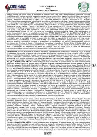 Concurso Público
2020
MANUAL DO CANDIDATO
36
EXECUÇÃO:
CONTEMAX
SAÚDE: Domínio de tópicos atuais e relevantes de diversas áreas, tais como: desenvolvimento sustentável, ecologia,
tecnologia, energia, política, economia, sociedade, relações internacionais; Política Nacional de Atenção Básica aprovada pelo
Ministério da Saúde do Brasil. Diretrizes e Normas para a Atenção Básica, para a Estratégia Saúde da Família e o Programa
Agentes Comunitários de Saúde. BRASIL. MINISTÉRIO DA SAÚDE. Portaria Nº 2.488 de 21 de outubro de 2011. Aprova a
Política Nacional de Atenção Básica, estabelecendo a revisão de diretrizes e normas para a organização da Atenção Básica,
para a Estratégia Saúde da Família (ESF) e o Programa Agentes Comunitários de Saúde (PACS). Estatuto do Idoso. BRASIL.
Lei n° 10.741, de 1° de outubro de 2003. Dispõe sobre o estatuto do idoso e dá outras providências. Pacto pela Saúde 2006 e
consolidação do SUS. BRASIL. Portaria n° 399/GM/MS, de 22 de fevereiro de 2006. Divulga o pacto pela saúde 2006 –
consolidação do SUS e aprova as diretrizes operacionais do referido pacto. Estatuto da Criança e do Adolescente. BRASIL. Lei
n.º 8069 de 13 de julho de 1990. Estatuto da Criança e do Adolescente. Brasília, 1991. Constituição Federal. BRASIL.
Constituição Federal. Artigos 196, 197, 198, 199 e 200. Organização do Sistema Único de Saúde – SUS, planejamento da
saúde, a assistência à saúde e a articulação interfederativa. BRASIL. DECRETO Nº 7.508, DE 28 DE JUNHO DE 2011.
Regulamenta a Lei no 8.080, de 19 de setembro de 1990, para dispor sobre a organização do Sistema Único de Saúde – SUS,
o planejamento da saúde, a assistência à saúde e a articulação interfederativa, e dá outras providências. Lei Orgânica da Saúde
e condições para a promoção, proteção e recuperação da saúde, a organização e o funcionamento dos serviços
correspondentes. Lei nº 8.080 de 19 de setembro de 1990 e suas alterações posteriores. Dispõe sobre as condições para a
promoção, proteção e recuperação da saúde, a organização e o funcionamento dos serviços correspondentes e dá outras
providências. Lei Orgânica da Saúde. Participação da comunidade na gestão do Sistema Único de Saúde (SUS) e as
transferências intergovernamentais de recursos financeiros na área da saúde. Lei nº 8.142 de 28 de dezembro de 1990. Dispõe
sobre a participação da comunidade na gestão do Sistema Único de Saúde (SUS) e sobre as transferências
intergovernamentais de recursos financeiros na área da saúde e dá outras providências.
Fisioterapeuta: Métodos e técnicas de avaliação, tratamento e procedimentos em fisioterapia. Provas de função muscular.
Cinesiologia e Biomecânica. Análise da marcha. Exercícios terapêuticos e treinamento funcional. Indicação, contra-indicação,
técnicas e efeitos fisiológicos da hidroterapia, massoterapia, mecanoterapia, crioterapia, eletroterapia, termoterapia superficial e
profunda. Prescrição e treinamento de órteses e próteses. Anatomia, fisiologia, fisiologia do exercício e fisiopatologia,
semiologia e procedimentos fisioterápicos nas áreas: neurológicas e neuropediátricas; ortopedia e traumatologia; cardiologia;
pneumologia; ginecologia e obstetrícia. Geriatria: fisioterapia preventiva, curativa e reabilitadora. Ética profissional. Leis
POLÍTICAS PÚBLICAS DE SAÚDE: Domínio de tópicos atuais e relevantes de diversas áreas, tais como: desenvolvimento
sustentável, ecologia, tecnologia, energia, política, economia, sociedade, relações internacionais; Política Nacional de Atenção
Básica aprovada pelo Ministério da Saúde do Brasil. Diretrizes e Normas para a Atenção Básica, para a Estratégia Saúde da
Família e o Programa Agentes Comunitários de Saúde. BRASIL. MINISTÉRIO DA SAÚDE. Portaria Nº 2.488 de 21 de outubro
de 2011. Aprova a Política Nacional de Atenção Básica, estabelecendo a revisão de diretrizes e normas para a organização da
Atenção Básica, para a Estratégia Saúde da Família (ESF) e o Programa Agentes Comunitários de Saúde (PACS). Estatuto do
Idoso. BRASIL. Lei n° 10.741, de 1° de outubro de 2003. Dispõe sobre o estatuto do idoso e dá outras providências. Pacto pela
Saúde 2006 e consolidação do SUS. BRASIL. Portaria n° 399/GM/MS, de 22 de fevereiro de 2006. Divulga o pacto pela saúde
2006 – consolidação do SUS e aprova as diretrizes operacionais do referido pacto. Estatuto da Criança e do Adolescente.
BRASIL. Lei n.º 8069 de 13 de julho de 1990. Estatuto da Criança e do Adolescente. Brasília, 1991. Constituição Federal.
BRASIL. Constituição Federal. Artigos 196, 197, 198, 199 e 200. Organização do Sistema Único de Saúde – SUS, planejamento
da saúde, a assistência à saúde e a articulação interfederativa. BRASIL. DECRETO Nº 7.508, DE 28 DE JUNHO DE 2011.
Regulamenta a Lei no 8.080, de 19 de setembro de 1990, para dispor sobre a organização do Sistema Único de Saúde – SUS,
o planejamento da saúde, a assistência à saúde e a articulação interfederativa, e dá outras providências. Lei Orgânica da Saúde
e condições para a promoção, proteção e recuperação da saúde, a organização e o funcionamento dos serviços
correspondentes. Lei nº 8.080 de 19 de setembro de 1990 e suas alterações posteriores. Dispõe sobre as condições para a
promoção, proteção e recuperação da saúde, a organização e o funcionamento dos serviços correspondentes e dá outras
providências. Lei Orgânica da Saúde. Participação da comunidade na gestão do Sistema Único de Saúde (SUS) e as
transferências intergovernamentais de recursos financeiros na área da saúde. Lei nº 8.142 de 28 de dezembro de 1990. Dispõe
sobre a participação da comunidade na gestão do Sistema Único de Saúde (SUS) e sobre as transferências
intergovernamentais de recursos financeiros na área da saúde e dá outras providências.
Fonoaudiólogo: Prevenção em Saúde Auditiva. Bases Epidemiológicas da Deficiência Auditiva. Triagem Auditiva Neonatal.
Diagnóstico Audiológico Infantil. Diagnóstico Audiológico em Adultos. Conhecimento em Anatomia e Fisiologia (pertencentes à
prática fonoaudiológica). Patologia dos Órgãos da Fala e da Audição. Patologia do Sistema Nervoso Central: Patologia do SNC
e suas implicações na comunicação: Encefalopatias não progressivas. Encefalopatia Crônica Infantil Fixa (Paralisia Cerebral),
Disartrias, Dispraxias, Apraxias, Dislexia. Deficiência Mental. Distúrbio Psiquiátrico. Linguística Fonética e fonologia.
Desenvolvimento Humano: físico e motor, perceptual e cognitivo. Desenvolvimento do Indivíduo Excepcional: Conceitos
Básicos. Aspectos psicossociais dos indivíduos considerados excepcionais. Classificação das excepcionalidades: mental,
visual, auditiva e física. Audiologia: Avaliação audiológica completa. Linguagem Oral: Desenvolvimento da Linguagem Oral:
Contribuições das principais teorias psicolinguísticas: Comportamental (Skiner); Construtivista (Piaget); Inatista Chomsky) e
Sociointeracionista (Vygotsky). Etapas de aquisição da linguagem: fonético-fonológica; Sintática, Semântica, Pragmática.
Linguagem Escrita: Desenvolvimento da linguagem escrita: Contribuições das principais teorias psicolingüísticas:
Comportamental (Skiner); Construtivista (Piaget); Inatista (Chomsky) e Sociointeracionista (Vygotsky). Etapas de aquisição da
linguagem escrita. Reabilitação Vestibular. Teorias, Técnicas, Avaliação e Tratamento dos Distúrbios da Comunicação. Código
de Ética.
POLÍTICAS PÚBLICAS DE SAÚDE: Domínio de tópicos atuais e relevantes de diversas áreas, tais como: desenvolvimento
sustentável, ecologia, tecnologia, energia, política, economia, sociedade, relações internacionais; Política Nacional de Atenção
Básica aprovada pelo Ministério da Saúde do Brasil. Diretrizes e Normas para a Atenção Básica, para a Estratégia Saúde da
Família e o Programa Agentes Comunitários de Saúde. BRASIL. MINISTÉRIO DA SAÚDE. Portaria Nº 2.488 de 21 de outubro
de 2011. Aprova a Política Nacional de Atenção Básica, estabelecendo a revisão de diretrizes e normas para a organização da
 