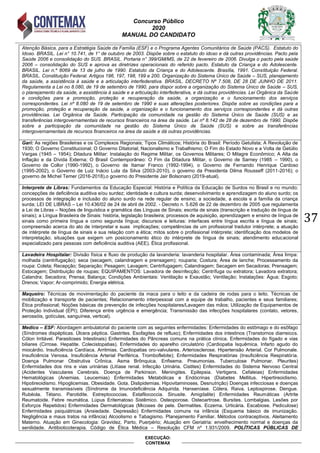 Concurso Público
2020
MANUAL DO CANDIDATO
37
EXECUÇÃO:
CONTEMAX
Atenção Básica, para a Estratégia Saúde da Família (ESF) e o Programa Agentes Comunitários de Saúde (PACS). Estatuto do
Idoso. BRASIL. Lei n° 10.741, de 1° de outubro de 2003. Dispõe sobre o estatuto do idoso e dá outras providências. Pacto pela
Saúde 2006 e consolidação do SUS. BRASIL. Portaria n° 399/GM/MS, de 22 de fevereiro de 2006. Divulga o pacto pela saúde
2006 – consolidação do SUS e aprova as diretrizes operacionais do referido pacto. Estatuto da Criança e do Adolescente.
BRASIL. Lei n.º 8069 de 13 de julho de 1990. Estatuto da Criança e do Adolescente. Brasília, 1991. Constituição Federal.
BRASIL. Constituição Federal. Artigos 196, 197, 198, 199 e 200. Organização do Sistema Único de Saúde – SUS, planejamento
da saúde, a assistência à saúde e a articulação interfederativa. BRASIL. DECRETO Nº 7.508, DE 28 DE JUNHO DE 2011.
Regulamenta a Lei no 8.080, de 19 de setembro de 1990, para dispor sobre a organização do Sistema Único de Saúde – SUS,
o planejamento da saúde, a assistência à saúde e a articulação interfederativa, e dá outras providências. Lei Orgânica da Saúde
e condições para a promoção, proteção e recuperação da saúde, a organização e o funcionamento dos serviços
correspondentes. Lei nº 8.080 de 19 de setembro de 1990 e suas alterações posteriores. Dispõe sobre as condições para a
promoção, proteção e recuperação da saúde, a organização e o funcionamento dos serviços correspondentes e dá outras
providências. Lei Orgânica da Saúde. Participação da comunidade na gestão do Sistema Único de Saúde (SUS) e as
transferências intergovernamentais de recursos financeiros na área da saúde. Lei nº 8.142 de 28 de dezembro de 1990. Dispõe
sobre a participação da comunidade na gestão do Sistema Único de Saúde (SUS) e sobre as transferências
intergovernamentais de recursos financeiros na área da saúde e dá outras providências.
Gari: As regiões Brasileiras e os Complexos Regionais; Tipos Climáticos; História do Brasil: Período Getulista; A Revolução de
1930; O Governo Constitucional; O Governo Ditatorial; Nacionalismo e Trabalhismo; O Fim do Estado Novo e a Volta de Getúlio
Vargas (1945 – 1954); Ditadura Militar: Instalação do Regime Militar, os Governos Militares; O Milagre Econômico; A Alta da
Inflação e da Dívida Externa; O Brasil Contemporâneo: O Fim da Ditadura Militar, o Governo de Sarney (1985 – 1990), o
Governo de Collor (1990-1992), o Governo de Itamar Franco (1992-1994), o Governo de Fernando Henrique Cardoso
(1995-2002), o Governo de Luiz Inácio Lula da Silva (2003-2010), o governo da Presidenta Dilma Rousseff (2011-2016); o
governo de Michel Temer (2016-2018),o governo do Presidente Jair Bolsonaro (2019-atual).
Interprete de Libras: Fundamentos da Educação Especial: História e Política da Educação de Surdos no Brasil e no mundo;
concepções de deficiência auditiva e/ou surdez; identidade e cultura surda; desenvolvimento e aprendizagem do aluno surdo; os
processos de integração e inclusão do aluno surdo na rede regular de ensino; a sociedade, a escola e a família da criança
surda; LEI DE LIBRAS – Lei 10.436/02 de 24 de abril de 2002. - Decreto n. 5.626 de 22 de dezembro de 2005 que regulamenta
a Lei de Libras – Noções de linguística e gramática das Línguas de Sinais; escrita de sinais (transcrição e tradução de língua de
sinais); a Língua Brasileira de Sinais: história, legislação brasileira; processos de aquisição, aprendizagem e ensino de língua de
sinais como primeira língua e como segunda língua; discursos e leituras: interfaces entre língua escrita e língua de sinais;
compreensão acerca do ato de interpretar e suas implicações; competências de um profissional tradutor intérprete; a atuação
de intérprete de língua de sinais e sua relação com a ética; mitos sobre o profissional intérprete; identificação dos modelos de
interpretação; situações que exigem um posicionamento ético do intérprete de língua de sinais; atendimento educacional
especializado para pessoas com deficiência auditiva (AEE). Ética profissional.
Lavadeira Hospitalar: Divisão física e fluxo de produção da lavanderia: lavanderia hospitalar. Área contaminada; Área limpa:
molhada (centrifugação); seca (secagem, calandragem e prensagem); rouparia; Costura; Área de lanche; Processamento da
roupa: Coleta; Recepção; Separação; Pesagem; Lavagem; Centrifugagem; Calandragem; Secagem em Secadoras; Prensagem;
Estocagem; Distribuição de roupas; EQUIPAMENTOS: Lavadora de desinfecção; Centrífuga ou extratora; Lavadora extratora;
Calandra; Secadora; Prensa; Balança; Condições Ambientais: Ventilação e Exaustão; Ventilação; Instalações: Água; Esgoto;
Drenos; Vapor; Ar-comprimido; Energia elétrica.
Maqueiro: Técnicas de movimentação do paciente da maca para o leito e da cadeira de rodas para o leito. Técnicas de
mobilização e transporte de pacientes; Relacionamento interpessoal com a equipe de trabalho, pacientes e seus familiares;
Ética profissional; Noções básicas de prevenção de infecções hospitalares/Lavagem das mãos; Utilização de Equipamentos de
Proteção Individual (EPI); Diferença entre urgência e emergência; Transmissão das infecções hospitalares (contato, vetores,
aerossóis, gotículas, sanguínea, vertical).
Medico – ESF: Abordagem ambulatorial do paciente com as seguintes enfermidades: Enfermidades do estômago e do esôfago
(Síndromes dispépticas. Úlcera péptica. Gastrites. Esofagites de refluxo); Enfermidades dos intestinos (Transtornos diarreicos.
Cólon Irritável. Parasitoses Intestinais) Enfermidades do Pâncreas comuns na prática clínica. Enfermidades do fígado e vias
biliares (Cirrose. Hepatite. Colecistopatias). Enfermidades do aparelho circulatório (Cardiopatia Isquêmica. Infarto agudo do
miocárdio. Insuficiência Cardíaca. Arritmias. Cardiopatias oro-valvulares. Arteriosclerose. Hipertensão Arterial. Cor Pulmonale.
Insuficiência Venosa. Insuficiência Arterial Periférica. Tromboflebite); Enfermidades Respiratórias (Insuficiência Respiratória.
Doença Pulmonar Obstrutiva Crônica. Asma Brônquica. Enfisema. Pneumonias. Tuberculose Pulmonar. Pleurites)
Enfermidades dos rins e vias urinárias (Litíase renal. Infecção Urinária. Cistites) Enfermidades do Sistema Nervoso Central
(Acidentes Vasculares Cerebrais. Doença de Parkinson. Meningites. Epilepsia. Vertigens. Cefaleias) Enfermidades
Hematológicas (Anemias. Leucemias) Enfermidades Metabólicas e Endócrinas (Diabetes Mellitus. Hipertireoidismo.
Hipotireoidismo. Hipoglicemias. Obesidade. Gota. Dislipidemias. Hipovitaminoses. Desnutrição) Doenças infecciosas e doenças
sexualmente transmissíveis (Síndrome da Imunodeficiência Adquirida. Hanseníase. Cólera. Raiva. Leptospirose. Dengue.
Rubéola. Tétano. Parotidite. Estreptococcias. Estafilococcia. Sinusite. Amigdalite) Enfermidades Reumáticas (Artrite
Reumatoide. Febre reumática. Lúpus Eritematoso Sistêmico. Osteoporose. Osteoartrose. Bursites. Lombalgias. Lesões por
Esforços Repetidos) Enfermidades Dermatológicas (Micoses de pele. Dermatites. Eczema. Urticária. Escabiose. Pediculose)
Enfermidades psiquiátricas (Ansiedade. Depressão) Enfermidades comuns na infância (Esquema básico de imunização.
Negligência e maus tratos na infância) Alcoolismo e Tabagismo. Planejamento Familiar. Métodos contraceptivos. Aleitamento
Materno. Atuação em Ginecologia: Gravidez, Parto, Puerpério; Atuação em Geriatria: envelhecimento normal e doenças da
senilidade. Antibioticoterapia. Código de Ética Médica – Resolução CFM nº 1.931/2009. POLÍTICAS PÚBLICAS DE
 