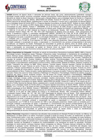 Concurso Público
2020
MANUAL DO CANDIDATO
38
EXECUÇÃO:
CONTEMAX
SAÚDE: Domínio de tópicos atuais e relevantes de diversas áreas, tais como: desenvolvimento sustentável, ecologia,
tecnologia, energia, política, economia, sociedade, relações internacionais; Política Nacional de Atenção Básica aprovada pelo
Ministério da Saúde do Brasil. Diretrizes e Normas para a Atenção Básica, para a Estratégia Saúde da Família e o Programa
Agentes Comunitários de Saúde. BRASIL. MINISTÉRIO DA SAÚDE. Portaria Nº 2.488 de 21 de outubro de 2011. Aprova a
Política Nacional de Atenção Básica, estabelecendo a revisão de diretrizes e normas para a organização da Atenção Básica,
para a Estratégia Saúde da Família (ESF) e o Programa Agentes Comunitários de Saúde (PACS). Estatuto do Idoso. BRASIL.
Lei n° 10.741, de 1° de outubro de 2003. Dispõe sobre o estatuto do idoso e dá outras providências. Pacto pela Saúde 2006 e
consolidação do SUS. BRASIL. Portaria n° 399/GM/MS, de 22 de fevereiro de 2006. Divulga o pacto pela saúde 2006 –
consolidação do SUS e aprova as diretrizes operacionais do referido pacto. Estatuto da Criança e do Adolescente. BRASIL. Lei
n.º 8069 de 13 de julho de 1990. Estatuto da Criança e do Adolescente. Brasília, 1991. Constituição Federal. BRASIL.
Constituição Federal. Artigos 196, 197, 198, 199 e 200. Organização do Sistema Único de Saúde – SUS, planejamento da
saúde, a assistência à saúde e a articulação interfederativa. BRASIL. DECRETO Nº 7.508, DE 28 DE JUNHO DE 2011.
Regulamenta a Lei no 8.080, de 19 de setembro de 1990, para dispor sobre a organização do Sistema Único de Saúde – SUS,
o planejamento da saúde, a assistência à saúde e a articulação interfederativa, e dá outras providências. Lei Orgânica da Saúde
e condições para a promoção, proteção e recuperação da saúde, a organização e o funcionamento dos serviços
correspondentes. Lei nº 8.080 de 19 de setembro de 1990 e suas alterações posteriores. Dispõe sobre as condições para a
promoção, proteção e recuperação da saúde, a organização e o funcionamento dos serviços correspondentes e dá outras
providências. Lei Orgânica da Saúde. Participação da comunidade na gestão do Sistema Único de Saúde (SUS) e as
transferências intergovernamentais de recursos financeiros na área da saúde. Lei nº 8.142 de 28 de dezembro de 1990. Dispõe
sobre a participação da comunidade na gestão do Sistema Único de Saúde (SUS) e sobre as transferências
intergovernamentais de recursos financeiros na área da saúde e dá outras providências.
Médico Especialista em Ortopedia: Introdução ao estudo da biomecânica; Biomecânica localizada (MMSS, MMII e Coluna);
Embriologia humana; Histogênese óssea; Fisiologia e Bioquímica óssea; Consolidação e retardamento de consolidação da
fratura; Doenças ósseas metabólicas; Distúrbios congênitos da osteogênese do desenvolvimento; Deformidades congênitas;
Exame músculo-articular; Osteomielites e pioartrites; Infecções ósseas específicas: tuberculose, lues, micoses; Tratamento de
sequelas de paralisia infantil; Paralisia obstétrica; Paralisia cerebral; Cervicobraquialgias; Pé plano postural; Afecções
ortopédicas comuns da infância; Pé equinovaro congênito; Hallux Valgus; Lombalgia, lombociatalgia e hérnia discal; Escoliose;
Espondilolise e espondilolistese; Epifisiolistese proximal do fêmur; Osteocondrites; Moléstia de Perthes; Displasia congênita do
quadril; Tratamento das artroses do MMII; Ombro doloroso; Tumores ósseos; Fraturas expostas; Fraturas de escafóide;
Fraturas luxações do carpo; Fraturas do punho (Fratura de Colles); Lesões traumáticas da mão; Fraturas dos ossos do
antebraço; Fraturas supracondilianas do úmero na criança; Fraturas e luxações da cintura escapular; Fraturas do úmero;
Fraturas e luxações da cintura pélvica; Fraturas do terço proximal do fêmur; Fraturas do colo do fêmur na criança; Fraturas
supracondilianas do fêmur; Fratura do joelho; Lesões ligamentares e meniscais do joelho; Fratura da diáfise tibial e fraturas do
tornozelo; Fratura dos ossos do Tarso; Anatomia e Radiologia em Ortopedia e Traumatologia; Anatomia do sistema muscular;
Anatomia dos vasos e nervos; Anatomia cirúrgica: vias de acesso em cirurgia ortopédica e traumatológica. POLÍTICAS
PÚBLICAS DE SAÚDE: Domínio de tópicos atuais e relevantes de diversas áreas, tais como: desenvolvimento sustentável,
ecologia, tecnologia, energia, política, economia, sociedade, relações internacionais; Política Nacional de Atenção Básica
aprovada pelo Ministério da Saúde do Brasil. Diretrizes e Normas para a Atenção Básica, para a Estratégia Saúde da Família e
o Programa Agentes Comunitários de Saúde. BRASIL. MINISTÉRIO DA SAÚDE. Portaria Nº 2.488 de 21 de outubro de 2011.
Aprova a Política Nacional de Atenção Básica, estabelecendo a revisão de diretrizes e normas para a organização da Atenção
Básica, para a Estratégia Saúde da Família (ESF) e o Programa Agentes Comunitários de Saúde (PACS). Estatuto do Idoso.
BRASIL. Lei n° 10.741, de 1° de outubro de 2003. Dispõe sobre o estatuto do idoso e dá outras providências. Pacto pela Saúde
2006 e consolidação do SUS. BRASIL. Portaria n° 399/GM/MS, de 22 de fevereiro de 2006. Divulga o pacto pela saúde 2006 –
consolidação do SUS e aprova as diretrizes operacionais do referido pacto. Estatuto da Criança e do Adolescente. BRASIL. Lei
n.º 8069 de 13 de julho de 1990. Estatuto da Criança e do Adolescente. Brasília, 1991. Constituição Federal. BRASIL.
Constituição Federal. Artigos 196, 197, 198, 199 e 200. Organização do Sistema Único de Saúde – SUS, planejamento da
saúde, a assistência à saúde e a articulação interfederativa. BRASIL. DECRETO Nº 7.508, DE 28 DE JUNHO DE 2011.
Regulamenta a Lei no 8.080, de 19 de setembro de 1990, para dispor sobre a organização do Sistema Único de Saúde – SUS,
o planejamento da saúde, a assistência à saúde e a articulação interfederativa, e dá outras providências. Lei Orgânica da Saúde
e condições para a promoção, proteção e recuperação da saúde, a organização e o funcionamento dos serviços
correspondentes. Lei nº 8.080 de 19 de setembro de 1990 e suas alterações posteriores. Dispõe sobre as condições para a
promoção, proteção e recuperação da saúde, a organização e o funcionamento dos serviços correspondentes e dá outras
providências. Lei Orgânica da Saúde. Participação da comunidade na gestão do Sistema Único de Saúde (SUS) e as
transferências intergovernamentais de recursos financeiros na área da saúde. Lei nº 8.142 de 28 de dezembro de 1990. Dispõe
sobre a participação da comunidade na gestão do Sistema Único de Saúde (SUS) e sobre as transferências
intergovernamentais de recursos financeiros na área da saúde e dá outras providências.
Medico Plantonista: Diagnóstico e tratamento das afecções mais prevalentes em Atenção Primária em Saúde, na infância, na
adolescência, na idade adulta e na velhice. Promoção e proteção à saúde da criança, da mulher, do adolescente, do adulto e
idoso. Conhecimento sobre o ciclo vital, a estrutura e a dinâmica familiar. Reconhecimento e abordagem às crises familiares,
evolutivas e não evolutivas, às disfunções familiares no âmbito da Medicina de Família e Comunidade. Promoção de ações de
educação em saúde e ações em parceria com a Comunidade. Cadastro familiar e delineamento do perfil de saúde de grupos
familiares. Estudos de prevalência e incidência de morbimortalidade e de indicadores de saúde na população. Principais
patologias do recém-nascido, principais doenças infecto contagiosas da infância. Principais doenças cirúrgicas da infância.
Assistência à gestação normal, identificando os diferentes tipos de risco. Diagnóstico e tratamento das afecções mais
prevalentes do ciclo gravídico-puerperal. Assistência ao parto e puerpério normais. Cuidados ao recém-nascido normal e
condução da puericultura. Orientação dos distúrbios psicológicos mais comuns na prática ambulatorial. Doenças
cardiovasculares. Doenças respiratórias. Doenças renais. Doenças gastrintestinais. Doenças hepáticas, da vesícula e vias
 