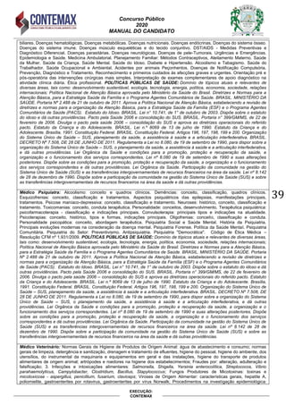 Concurso Público
2020
MANUAL DO CANDIDATO
39
EXECUÇÃO:
CONTEMAX
biliares. Doenças hematológicas. Doenças metabólicas. Doenças nutricionais. Doenças endócrinas. Doenças do sistema ósseo.
Doenças do sistema imune. Doenças músculo esqueléticas e do tecido conjuntivo. DST/AIDS - Medidas Preventivas e
Diagnóstico Diferencial. Doenças parasitárias. Doenças neurológicas. Doenças de pele-Tumorais. Urgências e Emergências.
Epidemiologia e Saúde. Medicina Ambulatorial. Planejamento Familiar: Métodos Contraceptivos, Aleitamento Materno. Saúde
da Mulher. Saúde da Criança. Saúde Mental. Saúde do Idoso. Diabete e Hipertensão. Alcoolismo e Tabagismo. Saúde do
Trabalhador. Saúde Ocupacional e Ambiental. Acidentes por animais Peçonhentos. Doenças de Notificação Compulsória,
Prevenção, Diagnóstico e Tratamento. Reconhecimento e primeiros cuidados às afecções graves e urgentes. Orientação pré e
pós-operatória das intervenções cirúrgicas mais simples. Interpretação de exames complementares de apoio diagnóstico na
atividade clínica diária. Ética profissional. POLÍTICAS PÚBLICAS DE SAÚDE: Domínio de tópicos atuais e relevantes de
diversas áreas, tais como: desenvolvimento sustentável, ecologia, tecnologia, energia, política, economia, sociedade, relações
internacionais; Política Nacional de Atenção Básica aprovada pelo Ministério da Saúde do Brasil. Diretrizes e Normas para a
Atenção Básica, para a Estratégia Saúde da Família e o Programa Agentes Comunitários de Saúde. BRASIL. MINISTÉRIO DA
SAÚDE. Portaria Nº 2.488 de 21 de outubro de 2011. Aprova a Política Nacional de Atenção Básica, estabelecendo a revisão de
diretrizes e normas para a organização da Atenção Básica, para a Estratégia Saúde da Família (ESF) e o Programa Agentes
Comunitários de Saúde (PACS). Estatuto do Idoso. BRASIL. Lei n° 10.741, de 1° de outubro de 2003. Dispõe sobre o estatuto
do idoso e dá outras providências. Pacto pela Saúde 2006 e consolidação do SUS. BRASIL. Portaria n° 399/GM/MS, de 22 de
fevereiro de 2006. Divulga o pacto pela saúde 2006 – consolidação do SUS e aprova as diretrizes operacionais do referido
pacto. Estatuto da Criança e do Adolescente. BRASIL. Lei n.º 8069 de 13 de julho de 1990. Estatuto da Criança e do
Adolescente. Brasília, 1991. Constituição Federal. BRASIL. Constituição Federal. Artigos 196, 197, 198, 199 e 200. Organização
do Sistema Único de Saúde – SUS, planejamento da saúde, a assistência à saúde e a articulação interfederativa. BRASIL.
DECRETO Nº 7.508, DE 28 DE JUNHO DE 2011. Regulamenta a Lei no 8.080, de 19 de setembro de 1990, para dispor sobre a
organização do Sistema Único de Saúde – SUS, o planejamento da saúde, a assistência à saúde e a articulação interfederativa,
e dá outras providências. Lei Orgânica da Saúde e condições para a promoção, proteção e recuperação da saúde, a
organização e o funcionamento dos serviços correspondentes. Lei nº 8.080 de 19 de setembro de 1990 e suas alterações
posteriores. Dispõe sobre as condições para a promoção, proteção e recuperação da saúde, a organização e o funcionamento
dos serviços correspondentes e dá outras providências. Lei Orgânica da Saúde. Participação da comunidade na gestão do
Sistema Único de Saúde (SUS) e as transferências intergovernamentais de recursos financeiros na área da saúde. Lei nº 8.142
de 28 de dezembro de 1990. Dispõe sobre a participação da comunidade na gestão do Sistema Único de Saúde (SUS) e sobre
as transferências intergovernamentais de recursos financeiros na área da saúde e dá outras providências.
Médico Psiquiatra: Alcoolismo: conceito e quadros clínicos. Demências: conceito, classificação, quadros clínicos.
Esquizofrenias: conceito, classificação e tratamentos. Aspectos psiquiátricos das epilepsias, manifestações principais,
tratamentos. Psicose maníaco-depressiva: conceito, classificação e tratamento. Neuroses: histórico, conceito, classificação e
tratamento. Toxicomanias: conceito, conduta terapêutica. Personalidade: conceitos, desenvolvimento. Terapêutica psiquiátrica:
psicofarmacoterapia - classificação e indicações principais. Convulsoterapia: principais tipos e indicações na atualidade.
Psicoterapias: conceito, histórico, tipos e formas, indicações principais. Oligofrenias: conceito, classificação e conduta.
Personalidade psicopática: conceito, abordagem terapêutica. Psiquiatria Social e Saúde Mental. História da Psiquiatria.
Principais evoluções modernas na consideração da doença mental. Psiquiatria Forense. Política da Saúde Mental. Psiquiatria
Comunitária. Psiquiatria do Setor: Preventivismo. Antipsiquiatria. Psiquiatria "Democrática". Código de Ética Médica –
Resolução CFM nº 1.931/2009. POLÍTICAS PÚBLICAS DE SAÚDE: Domínio de tópicos atuais e relevantes de diversas áreas,
tais como: desenvolvimento sustentável, ecologia, tecnologia, energia, política, economia, sociedade, relações internacionais;
Política Nacional de Atenção Básica aprovada pelo Ministério da Saúde do Brasil. Diretrizes e Normas para a Atenção Básica,
para a Estratégia Saúde da Família e o Programa Agentes Comunitários de Saúde. BRASIL. MINISTÉRIO DA SAÚDE. Portaria
Nº 2.488 de 21 de outubro de 2011. Aprova a Política Nacional de Atenção Básica, estabelecendo a revisão de diretrizes e
normas para a organização da Atenção Básica, para a Estratégia Saúde da Família (ESF) e o Programa Agentes Comunitários
de Saúde (PACS). Estatuto do Idoso. BRASIL. Lei n° 10.741, de 1° de outubro de 2003. Dispõe sobre o estatuto do idoso e dá
outras providências. Pacto pela Saúde 2006 e consolidação do SUS. BRASIL. Portaria n° 399/GM/MS, de 22 de fevereiro de
2006. Divulga o pacto pela saúde 2006 – consolidação do SUS e aprova as diretrizes operacionais do referido pacto. Estatuto
da Criança e do Adolescente. BRASIL. Lei n.º 8069 de 13 de julho de 1990. Estatuto da Criança e do Adolescente. Brasília,
1991. Constituição Federal. BRASIL. Constituição Federal. Artigos 196, 197, 198, 199 e 200. Organização do Sistema Único de
Saúde – SUS, planejamento da saúde, a assistência à saúde e a articulação interfederativa. BRASIL. DECRETO Nº 7.508, DE
28 DE JUNHO DE 2011. Regulamenta a Lei no 8.080, de 19 de setembro de 1990, para dispor sobre a organização do Sistema
Único de Saúde – SUS, o planejamento da saúde, a assistência à saúde e a articulação interfederativa, e dá outras
providências. Lei Orgânica da Saúde e condições para a promoção, proteção e recuperação da saúde, a organização e o
funcionamento dos serviços correspondentes. Lei nº 8.080 de 19 de setembro de 1990 e suas alterações posteriores. Dispõe
sobre as condições para a promoção, proteção e recuperação da saúde, a organização e o funcionamento dos serviços
correspondentes e dá outras providências. Lei Orgânica da Saúde. Participação da comunidade na gestão do Sistema Único de
Saúde (SUS) e as transferências intergovernamentais de recursos financeiros na área da saúde. Lei nº 8.142 de 28 de
dezembro de 1990. Dispõe sobre a participação da comunidade na gestão do Sistema Único de Saúde (SUS) e sobre as
transferências intergovernamentais de recursos financeiros na área da saúde e dá outras providências.
Médico Veterinário: Normas Gerais de Higiene de Produtos de Origem Animal: água de abastecimento e consumo; normas
gerais de limpeza, detergência e sanitização, drenagem e tratamento de efluentes, higiene do pessoal, higiene do ambiente, dos
utensílios, do instrumental da maquinaria e equipamentos em geral e das instalações, higiene do transporte de produtos
alimentares de origem animal; artrópodes e roedores na higiene dos estabelecimentos; Fraudes por: alteração, adulteração e
falsificação; 3. Infecções e intoxicações alimentares: Salmonella, Shigella, Yersinia enterocolítica, Streptococos, Vibrio
parahaemolyticus, Campylobacter, Clostridium, Bacillus, Stapylococcus; Fungos Produtores de Micotoxinas: toxinas e
micotoxicose - aspergillus, penicillium, fusarium, claviceps; Viroses de Origem Alimentar: características gerais, hepatite A,
poliomielite, gastroenterites por rotavirus, gastroenterites por vírus Norwalk; Procedimentos na investigação epidemiológica:
 