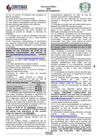 Concurso Público
2020
MANUAL DO CANDIDATO
4
EXECUÇÃO:
CONTEMAX
2.2. ter, no mínimo, 18 (dezoito) anos completos na
data da nomeação;
2.3. gozar de boa saúde física e mental;
2.4. estar quite com as obrigações militares e eleitorais;
2.5. não registrar antecedentes criminais, achando-se
em pleno gozo de seus direitos civis e políticos;
2.6. possuir o CPF regularizado;
2.7. não ter sofrido penalidade em decorrência de
processo administrativo que tenha resultado em
rescisão de contrato de trabalho no Município de
PASSIRA.
3. O candidato que, na data de nomeação, não reunir
os requisitos enumerados no item 2. deste Capítulo
perderá o direito à nomeação.
3.1 Os documentos comprobatórios de atendimento
aos requisitos anteriormente fixados serão exigidos
apenas dos candidatos habilitados e convocados para
a nomeação.
4. As inscrições deverão ser efetuadas a partir de
00h00m do dia 27/01/2020 até 23:59 do dia
03/03/2020, exclusivamente, pela internet, no
site www.contemaxconsultoria.com.br, conforme
segue:
a) acessar o site www.contemaxconsultoria.com.br;
b) localizar no site o "link" correlato ao Concurso
Público;
c) ler total e atentamente o respectivo Edital;
d) preencher total e corretamente a ficha de inscrição,
nos moldes previstos neste Edital;
e) indicar, obrigatoriamente, na ficha de inscrição, o
código do cargo de sua opção;
f) transmitir os dados da ficha de inscrição
correspondente
g) imprimir o boleto bancário e efetuar o
correspondente pagamento do valor da taxa de
inscrição de acordo com os respectivos valores:
NÍVEL DE ESCOLARIDADE Valor Unitário da
Taxa
Ensino Fundamental R$ 60,00
Ensino Médio e Técnico R$ 75,00
Ensino Superior R$ 90,00
4.1. O candidato será responsável pela digitação dos
seus dados cadastrais, impressão e pagamento do
boleto bancário correspondente à taxa de inscrição.
4.2. O pagamento deverá ser realizado em qualquer
agência da rede bancária, observados os horários
bancários, até o último dia do período das inscrições.
5. Não será permitida inscrição por qualquer outro meio
ou fora do prazo estabelecidos neste Edital.
6. Após as 23:59 do dia 03/03/2020, (horário de
Brasília), a ficha de inscrição e o boleto bancário
não estarão mais disponíveis no site, contudo
poderá ser pago até o dia 05/03/2020.
7. Não será aceito pagamento de inscrição por meio de
transferência bancária, depósito bancário e/ou via
cartão de crédito.
8. Se, por qualquer motivo, o pagamento não for
realizado até o segundo dia útil seguinte ao término do
período das inscrições, a inscrição não será efetivada.
9. Não haverá devolução da importância paga, mesmo
que efetuada com valor a mais ou em duplicidade, do
correspondente pagamento do valor da taxa de
inscrição, seja qual for o motivo alegado.
10. No caso de não realização do Concurso será
procedida à devolução da importância paga pela
inscrição.
11. Efetivada a inscrição, não será aceito pedido para a
alteração do CARGO de interesse da vaga.
12. O candidato será responsável pela transmissão dos
dados ou por qualquer erro, bem como pelas
informações prestadas na ficha de inscrição.
12.1. A Contemax Consultoria não se responsabiliza
por solicitação de inscrição não recebida por motivos
de ordem técnica dos computadores, falhas de
comunicação, congestionamento das linhas de
comunicação, bem como outros fatores de ordem
técnica que impossibilitem a transferência de dados.
12.2. Para inscrever-se, o candidato deverá, no período
de inscrição, seguir as orientações do item 4, com
exceção da letra „g‟.
12.2.1. Preencher o Formulário de Inscrição no site,
optando pelo mesmo cargo da inscrição anterior, no
qual implicará estar ciente das condições exigidas e
das normas expressas no Edital;
13. O candidato que fizer quaisquer declarações falsas,
inexatas, ou ainda que não possa satisfazer todas as
condições estabelecidas neste Edital, terá sua
inscrição cancelada e, em consequência, anulados
todos os atos dela decorrentes, mesmo que aprovado
na(s) prova(s) e que o fato seja constatado
posteriormente.
13.1. A efetivação da inscrição ocorrerá somente após
a confirmação, pelo banco, do pagamento do boleto
referente à taxa de inscrição.
13.1.1. A pesquisa para acompanhar a situação da
inscrição poderá ser feita no site
www.contemaxconsultoria.com.br, na página do
Concurso Público, após 05 (CINCO) dias úteis
contados da data do encerramento do período de
inscrições.
13.1.2. Caso seja detectado alguma falta de
informação, o candidato deverá entrar em contato com
o Disque CONTEMAX CONSULTORIA (83)
3513.9215/ 3034-9217, nos dias úteis, de segunda à
sexta-feira, das 8 às 12 horas, ou ainda via e-mail pra
passira@contemax.com.brpara verificar o ocorrido.
13.1.3. O comprovante de inscrição do candidato será
o próprio boleto, devidamente quitado;
13.1.4. É de inteira responsabilidade do candidato à
manutenção sob sua guarda do comprovante do
pagamento da taxa de inscrição, para posterior
apresentação, se necessário;
14. Informações complementares referentes à inscrição
poderão ser obtidas no site
www.contemaxconsultoria.com.br.
15. O candidato que necessitar de condições especiais
para a realização da(s) prova(s) deverá encaminhar
seu requerimento até o último dia do período das
inscrições, por SEDEX ou Aviso de Recebimento (AR),
à Contemax Consultoria, localizada na Av. Epitácio
Pessoa, 475, Edf. Empresarial Royal Trade Center,
3º andar, salas 305/309, CEP: 58.030-906, Bairro dos
Estados, João Pessoa/PB - REF: CONCURSO
 