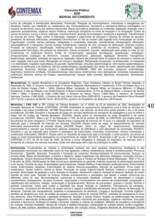 Concurso Público
2020
MANUAL DO CANDIDATO
40
EXECUÇÃO:
CONTEMAX
surtos de infecções e toxinfecções alimentares. Prevenção; Pesquisa de microorganismo: indicadores e patogênicos em
alimentos; Fatores que interferem no metabolismo dos microorganismos: intrínsecos e extrínsecos;Aditivos empregados na
indústria de alimentos: riscos dos aditivos intencionais. Riscos dos aditivos acidentais ou incidentais, legislação; Inspeção ante e
pósmorte: procedimentos, objetivos; Nodos linfáticos: exploração obrigatória na rotina de inspeção e na reinspeção; Cortes de
carnes de bovinos, suínos e ovinos: obtenção, reconhecimento, técnicas de embalagem, transporte e legislação; Transformação
do músculo em carne: "Rigor mortis" e maturação; Inspeção e julga-mento de carcaças e vísceras de animais de açougue:
portadores de doenças infecciosas, parasitárias transmissíveis ou não ao homem pela ingestão e/ou manipulação de carnes;
Frigorificação: conceito, carnes resfriadas, refrigeradas e congeladas, obtenção, características, armazenagem. Alterações,
descongelamento e transporte; Carnes curadas: fundamentos, métodos de cura, processo de defumação, produtos curados;
Produtos de salsicharia: classificação, matérias-primas, envoltórios e protetores de envoltórios, emulsões, ligadores,
processamento tecnológico de produtos de salsicharia; Carnes envasadas: conceito, classificação pela acidez ou valor do pH,
fundamentos do tratamento térmico, fontes de contaminação, operações tecnológicas, appertização, embalagem,
armazenamento; Irradiação de Alimentos: conceito, processamento, aplicações, legislação; Alimentos Transgênicos:
biotecnologia, aplicações, avaliação da segurança, legislação; Higiene das diversas fases do preparo de carcaças e vísceras de
aves: inspeção ante e pós-morte. Reinspeção no consumo, legislação; Refrigeração do pescado: na embarcação, no entreposto
e na distribuição; Inspeção organoléptica do pescado; Epidemiologia: princípios epidemiológicos, informações epidemiológocas,
sistemas de notificação e de vigilância, estudos epidemiológicos, apresentação dos dados de saúde, classificação das medidas
preventivas; Zoonoses: etiologia, grupos e classificação (SCHWABE, 1969) das zoonoses, patogenia, sintomatologia,
diagnóstico, tratamento, profilaxia. Teníasecisticercose, tuberculose, leishmaniose, raiva, leptospirose, brucelose, toxoplasmose,
carbúnculo, fascilose, doença de Chagas, esquistossomose, dengue, febre amarela, fagicolose, anisaquíase, sarcosistose,
hantavirose.
Merendeiro(a): As regiões Brasileiras e os Complexos Regionais; Tipos Climáticos; História do Brasil: Período Getulista; A
Revolução de 1930; O Governo Constitucional; O Governo Ditatorial; Nacionalismo e Trabalhismo; O Fim do Estado Novo e a
Volta de Getúlio Vargas (1945 – 1954); Ditadura Militar: Instalação do Regime Militar, os Governos Militares; O Milagre
Econômico; A Alta da Inflação e da Dívida Externa; O Brasil Contemporâneo: O Fim da Ditadura Militar, o Governo de Sarney
(1985 – 1990), o Governo de Collor (1990-1992), o Governo de Itamar Franco (1992-1994), o Governo de Fernando
Henrique Cardoso (1995-2002), o Governo de Luiz Inácio Lula da Silva (2003-2010), o governo da Presidenta Dilma Rousseff
(2011-2016); o governo de Michel Temer (2016-2018),o governo do Presidente Jair Bolsonaro (2019-atual).
Motoristas – CNH “AB” e “D”: Código de Trânsito Brasileiro: Lei nº 9.503, de 23 de setembro de 1997; Resoluções do
Conselho Nacional de Trânsito (CONTRAN): 14/1998: Estabelece os equipamentos obrigatórios para a frota de veículos em
circulação e dá outras providências; 18/1998: Recomenda o uso, nas rodovias, de farol baixo aceso durante o dia, e dá outras
providências; 26/1998: Disciplina o transporte de carga em veículos destinados ao transporte de passageiros a que se refere o
artigo 109 do Código de Trânsito Brasileiro; 205/2006: Dispõe sobre os documentos de porte obrigatório e dá outras
providências; 235/2007: Altera o art. 3º da Resolução nº 205, de 20 de outubro de 2006, do CONTRAN, que dispõe sobre os
documentos de porte obrigatório; 277/2008: Dispõe sobre o transporte de menores de 10 anos e a utilização do dispositivo de
retenção para o transporte de crianças em veículos; 303/2008: Dispõe sobre as vagas de estacionamento de veículos
destinadas exclusivamente às pessoas idosas; 304/2008: Dispõe sobre as vagas de estacionamento destinadas
exclusivamente a veículos que transportem pessoas portadoras de deficiência e com dificuldade de locomoção; 453/2013:
Disciplina o uso de capacete para condutor e passageiro de motocicletas, motonetas, ciclomotores, triciclos motorizados e
quadriciclos motorizados; 508/2014: Dispõe sobre os requisitos de segurança para a circulação, a título precário, de veículo de
carga ou misto transportando passageiros no compartimento de cargas; 541/2015: Acrescenta o §4º ao art. 1º da Resolução
CONTRAN nº 277, de 28 de maio de 2008, de forma a tornar obrigatória a utilização do dispositivo de retenção para o
transporte de crianças nos veículos escolares, todas com alterações até a data de publicação do edital.
Nutricionista: Fundamentos da nutrição e alimentação humana nos seus aspectos bioquímicos, fisiológicos e das
necessidades nutricionais nos diferentes ciclos da vida (gestante, infância, adolescência, adulta e envelhecimento). Princípios
Nutricionais - Digestão, Absorção, Transporte e Excreção de nutrientes. Biodisponibilidade de micronutrientes. Nutrição na
terceira idade. Bases da Dietoterapia: conceitos e objetivos; dietas hospitalares nas diferentes patologias, condições clínicas e
metabólicas. Terapia Nutricional Enteral; Regulamento Técnico para a Terapia de Nutrição Enteral (Resolução - RDC nº 63, de
6 de julho de 2000); Modificações da dieta normal para atendimento ao paciente: métodos especiais de alimentação parenteral
e por sonda; Controle de peso; Enfermidades gastrointestinais; Diabete Mellitus; Enfermidades cardiovasculares; Enfermidades
renais; Enfermidades hepáticas; Enfermidades do sistema músculo-esquelético; Nutrição de queimados; Erros inatos do
metabolismo. Saúde materno infantil no Brasil. Promoção da saúde materno-infantil. Nutrição materna e prognóstico da
gravidez. Alimentação da gestante e nutriz. Nutrição na lactação. Aleitamento materno. Nutrição do lactente. Nutrição do recém
nascido de baixo peso. Nutrição da Criança. Fatores socioeconômico e psicológico que afetam o estado nutricional nos
diferentes ciclos de vida. Recomendações nutricionais e prescrições dietéticas. Unidades de alimentação e nutrição:
características, planejamento, recursos humanos, organização e funcionamento dos setores de produtividade, composição e
classificação dos alimentos; seleção, conservação e armazenamento; técnicas de pré-preparo, preparo e cocção. Normas e
padrões nutricionais. Índice para avaliar a qualidade das dietas. Nutrição do trabalhador. Planejamento de cardápios.
Crescimento microbiano em alimentos de origem animal e vegetal e toxinfecções alimentares. Boas práticas de fabricação de
alimentos. Controle dos manipuladores, ambiente e processamento de alimentos. Limpeza e sanitização. Controle higiênico-
sanitário de alimentos por meio da análise de perigos e pontos críticos de controle APPCC; controles de temperatura no fluxo
dos alimentos. Ética Profissional. Legislação profissional. Nutrição e Saúde Pública: Noções de epidemiologia das doenças
nutricionais e desnutrição proteicocalórica; diagnóstico do estado nutricional das populações; vigilância nutricional. Educação
alimentar e Nutricional. Avaliação do estado nutricional: métodos e critérios de avaliação. Métodos de assistência ambulatorial
em nutrição. Nutrição Hospitalar; Serviço de nutrição e dietética hospitalar; manipulação de nutrição enteral; lactário hospitalar;
banco de leite humano; assistência nutricional e alimentar em nutrição clínica. Programa Nacional de Alimentação Escolar
 