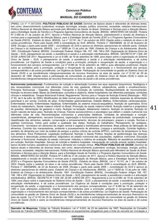 Concurso Público
2020
MANUAL DO CANDIDATO
41
EXECUÇÃO:
CONTEMAX
(PNAE); Lei nº 11.947/2009. POLÍTICAS PÚBLICAS DE SAÚDE: Domínio de tópicos atuais e relevantes de diversas áreas,
tais como: desenvolvimento sustentável, ecologia, tecnologia, energia, política, economia, sociedade, relações internacionais;
Política Nacional de Atenção Básica aprovada pelo Ministério da Saúde do Brasil. Diretrizes e Normas para a Atenção Básica,
para a Estratégia Saúde da Família e o Programa Agentes Comunitários de Saúde. BRASIL. MINISTÉRIO DA SAÚDE. Portaria
Nº 2.488 de 21 de outubro de 2011. Aprova a Política Nacional de Atenção Básica, estabelecendo a revisão de diretrizes e
normas para a organização da Atenção Básica, para a Estratégia Saúde da Família (ESF) e o Programa Agentes Comunitários
de Saúde (PACS). Estatuto do Idoso. BRASIL. Lei n° 10.741, de 1° de outubro de 2003. Dispõe sobre o estatuto do idoso e dá
outras providências. Pacto pela Saúde 2006 e consolidação do SUS. BRASIL. Portaria n° 399/GM/MS, de 22 de fevereiro de
2006. Divulga o pacto pela saúde 2006 – consolidação do SUS e aprova as diretrizes operacionais do referido pacto. Estatuto
da Criança e do Adolescente. BRASIL. Lei n.º 8069 de 13 de julho de 1990. Estatuto da Criança e do Adolescente. Brasília,
1991. Constituição Federal. BRASIL. Constituição Federal. Artigos 196, 197, 198, 199 e 200. Organização do Sistema Único de
Saúde – SUS, planejamento da saúde, a assistência à saúde e a articulação interfederativa. BRASIL. DECRETO Nº 7.508, DE
28 DE JUNHO DE 2011. Regulamenta a Lei no 8.080, de 19 de setembro de 1990, para dispor sobre a organização do Sistema
Único de Saúde – SUS, o planejamento da saúde, a assistência à saúde e a articulação interfederativa, e dá outras
providências. Lei Orgânica da Saúde e condições para a promoção, proteção e recuperação da saúde, a organização e o
funcionamento dos serviços correspondentes. Lei nº 8.080 de 19 de setembro de 1990 e suas alterações posteriores. Dispõe
sobre as condições para a promoção, proteção e recuperação da saúde, a organização e o funcionamento dos serviços
correspondentes e dá outras providências. Lei Orgânica da Saúde. Participação da comunidade na gestão do Sistema Único de
Saúde (SUS) e as transferências intergovernamentais de recursos financeiros na área da saúde. Lei nº 8.142 de 28 de
dezembro de 1990. Dispõe sobre a participação da comunidade na gestão do Sistema Único de Saúde (SUS) e sobre as
transferências intergovernamentais de recursos financeiros na área da saúde e dá outras providências.
Nutricionista (ambulatorial): Fundamentos da nutrição e alimentação humana nos seus aspectos bioquímicos, fisiológicos e
das necessidades nutricionais nos diferentes ciclos da vida (gestante, infância, adolescência, adulta e envelhecimento).
Princípios Nutricionais - Digestão, Absorção, Transporte e Excreção de nutrientes. Biodisponibilidade de micronutrientes.
Nutrição na terceira idade. Bases da Dietoterapia: conceitos e objetivos; dietas hospitalares nas diferentes patologias, condições
clínicas e metabólicas. Terapia Nutricional Enteral; Regulamento Técnico para a Terapia de Nutrição Enteral (Resolução - RDC
nº 63, de 6 de julho de 2000); Modificações da dieta normal para atendimento ao paciente: métodos especiais de alimentação
parenteral e por sonda; Controle de peso; Enfermidades gastrointestinais; Diabete Mellitus; Enfermidades cardiovasculares;
Enfermidades renais; Enfermidades hepáticas; Enfermidades do sistema músculo-esquelético; Nutrição de queimados; Erros
inatos do metabolismo. Saúde materno infantil no Brasil. Promoção da saúde materno-infantil. Nutrição materna e prognóstico
da gravidez. Alimentação da gestante e nutriz. Nutrição na lactação. Aleitamento materno. Nutrição do lactente. Nutrição do
recém nascido de baixo peso. Nutrição da Criança. Fatores socioeconômico e psicológico que afetam o estado nutricional nos
diferentes ciclos de vida. Recomendações nutricionais e prescrições dietéticas. Unidades de alimentação e nutrição:
características, planejamento, recursos humanos, organização e funcionamento dos setores de produtividade, composição e
classificação dos alimentos; seleção, conservação e armazenamento; técnicas de pré-preparo, preparo e cocção. Normas e
padrões nutricionais. Índice para avaliar a qualidade das dietas. Nutrição do trabalhador. Planejamento de cardápios.
Crescimento microbiano em alimentos de origem animal e vegetal e toxinfecções alimentares. Boas práticas de fabricação de
alimentos. Controle dos manipuladores, ambiente e processamento de alimentos. Limpeza e sanitização. Controle higiênico-
sanitário de alimentos por meio da análise de perigos e pontos críticos de controle APPCC; controles de temperatura no fluxo
dos alimentos. Ética Profissional. Legislação profissional. Nutrição e Saúde Pública: Noções de epidemiologia das doenças
nutricionais e desnutrição proteicocalórica; diagnóstico do estado nutricional das populações; vigilância nutricional. Educação
alimentar e Nutricional. Avaliação do estado nutricional: métodos e critérios de avaliação. Métodos de assistência ambulatorial
em nutrição. Nutrição Hospitalar; Serviço de nutrição e dietética hospitalar; manipulação de nutrição enteral; lactário hospitalar;
banco de leite humano; assistência nutricional e alimentar em nutrição clínica. POLÍTICAS PÚBLICAS DE SAÚDE: Domínio de
tópicos atuais e relevantes de diversas áreas, tais como: desenvolvimento sustentável, ecologia, tecnologia, energia, política,
economia, sociedade, relações internacionais; Política Nacional de Atenção Básica aprovada pelo Ministério da Saúde do Brasil.
Diretrizes e Normas para a Atenção Básica, para a Estratégia Saúde da Família e o Programa Agentes Comunitários de Saúde.
BRASIL. MINISTÉRIO DA SAÚDE. Portaria Nº 2.488 de 21 de outubro de 2011. Aprova a Política Nacional de Atenção Básica,
estabelecendo a revisão de diretrizes e normas para a organização da Atenção Básica, para a Estratégia Saúde da Família
(ESF) e o Programa Agentes Comunitários de Saúde (PACS). Estatuto do Idoso. BRASIL. Lei n° 10.741, de 1° de outubro de
2003. Dispõe sobre o estatuto do idoso e dá outras providências. Pacto pela Saúde 2006 e consolidação do SUS. BRASIL.
Portaria n° 399/GM/MS, de 22 de fevereiro de 2006. Divulga o pacto pela saúde 2006 – consolidação do SUS e aprova as
diretrizes operacionais do referido pacto. Estatuto da Criança e do Adolescente. BRASIL. Lei n.º 8069 de 13 de julho de 1990.
Estatuto da Criança e do Adolescente. Brasília, 1991. Constituição Federal. BRASIL. Constituição Federal. Artigos 196, 197,
198, 199 e 200. Organização do Sistema Único de Saúde – SUS, planejamento da saúde, a assistência à saúde e a articulação
interfederativa. BRASIL. DECRETO Nº 7.508, DE 28 DE JUNHO DE 2011. Regulamenta a Lei no 8.080, de 19 de setembro de
1990, para dispor sobre a organização do Sistema Único de Saúde – SUS, o planejamento da saúde, a assistência à saúde e a
articulação interfederativa, e dá outras providências. Lei Orgânica da Saúde e condições para a promoção, proteção e
recuperação da saúde, a organização e o funcionamento dos serviços correspondentes. Lei nº 8.080 de 19 de setembro de
1990 e suas alterações posteriores. Dispõe sobre as condições para a promoção, proteção e recuperação da saúde, a
organização e o funcionamento dos serviços correspondentes e dá outras providências. Lei Orgânica da Saúde. Participação da
comunidade na gestão do Sistema Único de Saúde (SUS) e as transferências intergovernamentais de recursos financeiros na
área da saúde. Lei nº 8.142 de 28 de dezembro de 1990. Dispõe sobre a participação da comunidade na gestão do Sistema
Único de Saúde (SUS) e sobre as transferências intergovernamentais de recursos financeiros na área da saúde e dá outras
providências.
Operador de Maquinas: Código de Trânsito Brasileiro: Lei nº 9.503, de 23 de setembro de 1997; Resoluções do Conselho
Nacional de Trânsito (CONTRAN): 14/1998: Estabelece os equipamentos obrigatórios para a frota de veículos em circulação e
 