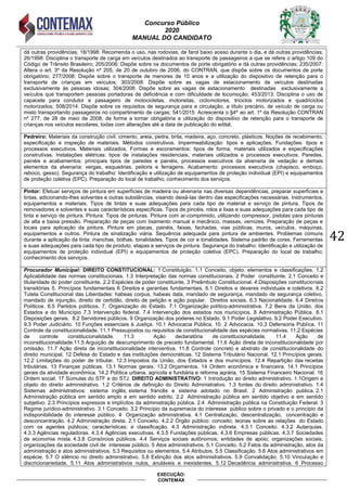 Concurso Público
2020
MANUAL DO CANDIDATO
42
EXECUÇÃO:
CONTEMAX
dá outras providências; 18/1998: Recomenda o uso, nas rodovias, de farol baixo aceso durante o dia, e dá outras providências;
26/1998: Disciplina o transporte de carga em veículos destinados ao transporte de passageiros a que se refere o artigo 109 do
Código de Trânsito Brasileiro; 205/2006: Dispõe sobre os documentos de porte obrigatório e dá outras providências; 235/2007:
Altera o art. 3º da Resolução nº 205, de 20 de outubro de 2006, do CONTRAN, que dispõe sobre os documentos de porte
obrigatório; 277/2008: Dispõe sobre o transporte de menores de 10 anos e a utilização do dispositivo de retenção para o
transporte de crianças em veículos; 303/2008: Dispõe sobre as vagas de estacionamento de veículos destinadas
exclusivamente às pessoas idosas; 304/2008: Dispõe sobre as vagas de estacionamento destinadas exclusivamente a
veículos que transportem pessoas portadoras de deficiência e com dificuldade de locomoção; 453/2013: Disciplina o uso de
capacete para condutor e passageiro de motocicletas, motonetas, ciclomotores, triciclos motorizados e quadriciclos
motorizados; 508/2014: Dispõe sobre os requisitos de segurança para a circulação, a título precário, de veículo de carga ou
misto transportando passageiros no compartimento de cargas; 541/2015: Acrescenta o §4º ao art. 1º da Resolução CONTRAN
nº 277, de 28 de maio de 2008, de forma a tornar obrigatória a utilização do dispositivo de retenção para o transporte de
crianças nos veículos escolares, todas com alterações até a data de publicação do edital.
Pedreiro: Materiais da construção civil: cimento, areia, pedra, brita, madeira, aço, concreto, plásticos. Noções de recebimento,
especificação e inspeção de materiais. Métodos construtivos. Impermeabilização: tipos e aplicações. Fundações: tipos e
processos executivos. Materiais utilizados. Formas e escoramentos: tipos de forma, materiais utilizados e especificações
construtivas. Instalações elétricas: tipos de instalações residenciais, materiais utilizados e processos executivos. Paredes,
painéis e acabamentos: principais tipos de paredes e painéis, processos executivos da alvenaria de vedação e demais
elementos da alvenaria: vergas, esquadrias, peitoris e ferragens. Acabamento: processos executivos (chapisco, emboço,
reboco, gesso). Segurança do trabalho: Identificação e utilização de equipamentos de proteção individual (EPI) e equipamentos
de proteção coletiva (EPC). Preparação do local de trabalho; conhecimento dos serviços.
Pintor: Efetuar serviços de pintura em superfícies de madeira ou alvenaria nas diversas dependências, preparar superfícies e
tintas, adicionando-lhes solventes e outras substâncias, visando deixá-las dentro das especificações necessárias. Instrumentos,
equipamentos e materiais. Tipos de tintas e suas adequações para cada tipo de material e serviço de pintura. Tipos de
removedores e solventes e suas características específicas. Tipos de pincéis, rolos e lixas e suas adequações para cada tipo de
tinta e serviço de pintura. Pintura: Tipos de pinturas. Pintura com ar-comprimido, utilizando compressor, pistolas para pinturas
de alta e baixa pressão. Preparação de peças com lixamento manual e mecânico, massas, vernizes. Preparação de peças e
locais para aplicação da pintura. Pintura em placas, painéis, faixas, fachadas, vias públicas, muros, veículos, máquinas,
equipamentos e outros. Pintura de sinalização viária. Sequência adequada para pintura de ambientes. Problemas comuns
durante a aplicação da tinta: manchas, bolhas, tonalidades. Tipos de cor e tonalidades. Sistema padrão de cores. Ferramentas
e suas adequações para cada tipo de produto, etapas e serviços de pintura. Segurança do trabalho: Identificação e utilização de
equipamentos de proteção individual (EPI) e equipamentos de proteção coletiva (EPC). Preparação do local de trabalho;
conhecimento dos serviços.
Procurador Municipal: DIREITO CONSTITUCIONAL: 1 Constituição. 1.1 Conceito, objeto, elementos e classificações. 1.2
Aplicabilidade das normas constitucionais. 1.3 Interpretação das normas constitucionais. 2 Poder constituinte. 2.1 Conceito e
titularidade do poder constituinte. 2.2 Espécies de poder constituinte. 3 Preâmbulo Constitucional. 4.Disposições constitucionais
transitórias 5. Princípios fundamentais 6 Direitos e garantias fundamentais. 6.1 Direitos e deveres individuais e coletivos. 6.2
Tutela Constitucional das Liberdades: habeas corpus, habeas data, mandado de segurança, mandado de segurança coletivo,
mandado de injunção, direito de certidão, direito de petição e ação popular. Direitos sociais. 6.3 Nacionalidade. 6.4 Direitos
Pol ticos. 6.5 Partidos pol ticos. 7. rgani ação do Estado. 7.1 rgani ação pol tico-administrativa. 7. Bens da nião, dos
Estados e do unic pio 7.3 Intervenção federal. 7.4 Intervenção dos estados nos munic pios. 8 Administração P lica. 8.1
Disposições gerais. 8. Servidores p licos. 9 rgani ação dos poderes no Estado. 9.1 Poder egislativo. 9. Poder Executivo.
9.3 Poder Judici rio. 1 Funções essenciais Justiça. 1 .1 Advocacia P lica. 1 . Advocacia. 1 .3 Defensoria P lica. 11
Controle da constitucionalidade. 11.1 Pressupostos ou requisitos de constitucionalidade das esp cies normativas. 11. Esp cies
de controle constitucionalidade. 11.3 Ação declarat ria de constitucionalidade. 11.4 Ação de
inconstitucionalidade.11.5 Arguição de descumprimento de preceito fundamental. 11.6 Ação direta de inconstitucionalidade por
omissão. 11.7 Ação direta de inconstitucionalidade interventiva. 11.8 Controle concreto e a strato de constitucionalidade do
direito municipal. 12 Defesa do Estado e das instituições democr ticas. 1 Sistema ri ut rio acional. 1 .1 Princ pios gerais.
1 . imitações do poder de tri utar. 1 .3 Impostos da nião, dos Estados e dos munic pios. 1 .4 epartição das receitas
tri ut rias. 13 Finanças p licas. 13.1 ormas gerais. 13. rçamentos. 14 rdem econ mica e financeira. 14.1 Princ pios
gerais da atividade econ mica. 14. Pol tica ur ana, agr cola e fundi ria e reforma agr ria. 15 Sistema Financeiro acional. 16
Ordem social. 17 Súmulas do STF e do STJ. DIREITO ADMINISTRATIVO: 1 Introdução ao direito administrativo. 1.1Origem e
objeto do direito administrativo. 1.2 Critérios de definição do Direito Administrativo. 1.3 fontes do direito administrativo. 1.4
Sistemas administrativos: sistema ingl s, sistema franc s e sistema adotado no Brasil. Administração pu lica. .1
Administração p lica em sentido amplo e em sentido estrito. . Administração p lica em sentido o jetivo e em sentido
su jetivo. .3 Princ pios expressos e impl citos da administração p lica. .4 Administração p lica na Constituição Federal. 3
egime jur dico-administrativo. 3.1 Conceito. 3. Princ pio da supremacia do interesse p lico so re o privado e o princ pio da
indisponibilidade do interesse p lico. 4 rgani ação administrativa. 4.1 Centrali ação, descentrali ação, concentração e
desconcentração. 4. Administração direta. .1 Conceito. 4. . rgão p lico: conceito; teorias so re as relações do Estado
com os agentes p licos; caracter sticas; e classificação. 4.3 Administração indireta. 4.3.1 Conceito. 4.3. Autarquias.
4.3.3 Ag ncias reguladoras. 4.3.4 Ag ncias executivas. 4.3.5 Fundações p licas. 4.3.6 Empresas p licas. 4.3.7 Sociedades
de economia mista. 4.3.8 Cons rcios p licos. 4.4 Serviços sociais aut nomos; entidades de apoio; organi ações sociais;
organi ações da sociedade civil de interesse p lico. 5 Atos administrativos. 5.1 Conceito. 5. Fatos da administração, atos da
administração e atos administrativos. 5.3 equisitos ou elementos. 5.4 Atri utos. 5.5 Classificação. 5.6 Atos administrativos em
esp cie. 5.7 sil ncio no direito administrativo. 5.8 Extinção dos atos administrativos. 5.9 Convalidação. 5.1 inculação e
discricionariedade. 5.11 Atos administrativos nulos, anul veis e inexistentes. 5.1 Decad ncia administrativa. 6 Processo
 