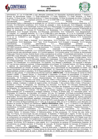 Concurso Público
2020
MANUAL DO CANDIDATO
43
EXECUÇÃO:
CONTEMAX
administrativo. 6.1 ei n 9.784 1999 e suas alterações posteriores. 6. Disposições doutrin rias aplic veis. 7 Poderes e
deveres da Administração P lica. 7.1 Poder regulamentar. 7. Poder hier rquico. 7.3 Poder disciplinar. 7.4 Poder
de pol cia. 7.5 Dever de agir. 7.6 Dever de efici ncia. 7.7 Dever de pro idade. 7.8 Dever de prestação de contas. 7.9 A uso do
poder. 8 Serviços p licos. 8.1 egislação pertinente. 8.1.1 ei no 8.987 1995 e suas alterações. 8.1. ei no 11. 79 4 e
suas alterações (parceria p lico-privada). 8.1.3 Parcerias entre a
Administração Pública e organizações da sociedade civil. Lei 13 19 14 e suas alterações. 8. Disposições doutrin rias. 8. .1
Conceito. 8. . Elementos constitutivos. 8. .3 Formas de prestação e meios de execução. 8. .4 Delegação: concessão,
permissão e autori ação. 8. .5 Classificação. 8. .6 Princ pios. 8. .7 emuneração. 8. .8 su rios. 8.3 Participação, proteção e
defesa dos direitos dos usu rios de serviços p licos. ei Federal no 13.46 17. papel das ouvidorias. 9 Intervenção do
Estado na propriedade. 9.1 Conceito. 9.2 Fundamento. 9.3 odalidades. 9.3.1 imitação administrativa. 9.3. Servidão
administrativa. 9.3.3 cupação tempor ria. 9.3.4 equisição administrativa. 9.3.5 om amento. 9.3.6 Desapropriação.
1 icitações. 1 .1 egislação pertinente. 1 .1.1 ei no 8.666 1993 e suas alterações. 1 .1. ei no 1 .5 e demais
disposições normativas relativas ao pregão. 1 .1.3 Decreto no 7.89 13 e suas alterações (Sistema de egistro de Preços).
1 .1.4 ei no 1 .46 11 e suas alterações ( egime Diferenciado de Contratações P licas). 1 .1.5 Fundamentos
constitucionais. 1 . Disposições doutrin rias.
1 . .1 Conceito. 1 . . jeto e finalidade. 1 . .3 Destinat rios. 1 . .4 Princ pios. 1 . .5 Contratação direta: dispensa
e inexigibilidade. 10. .6 odalidades. 1 . .7 ipos. 1 . .8 Procedimento. 1 . .9 Anulação e revogação. 1 . .1 Sanções
administrativas. 11 Contratos administrativos. 11.1 Responsabilidade contratual. 11.2
egislação pertinente. 11. .1 ei no 8.666 1993 e suas alterações. 11. . ei no 11.1 7 5 e suas alterações e Decreto no
6. 17 7 (cons rcios p licos). 11.3 Disposições doutrin rias. 11.3.1 Conceito. 11.3. Caracter sticas. 11.3.3 ig ncia. 11.3.4
Alterações contratuais. 11.3.5 Execução, inexecução e rescisão. 11.3.6
Conv nios e instrumentos cong neres. 11.3.7 Cons rcios p licos. 1 Controle da administração p lica. 1 .1 Conceito. 1 .
Controle exercido pela administração p lica. 1 .3 Controle legislativo. 1 .4 Controle judicial. 1 .5 Controle da Administração
P lica pelo ri unal de Contas. Controle Social. imites e perspectivas do controle. 13 Impro idade administrativa. 13.1 ei no
8.4 9 199 e suas alterações. 13. Disposições doutrin rias aplic veis. 14 Agentes p licos. 14.1 Disposições constitucionais
aplic veis. 14. Disposições doutrin rias. 14. .1 Conceito. 14. . Esp cies. 14. .3 Cargo, emprego e função p lica. 14. .4
Provimento. 14. .5 ac ncia. 14. .6 Efetividade, esta ilidade e vitaliciedade. 14. .7 emuneração. 14. .8 Direitos e deveres.
14. .9 esponsa ilidade. 14. .1 Processo administrativo disciplinar. 14. .11 egime de previd ncia. 15 Bens p licos. 15.1
Conceito. 15. Classificação. 15.3 Caracter sticas. 15.4 Esp cies. 15.5 Afetação e desafetação. 15.6 Aquisição e alienação.
15.7 so dos ens p licos por particular. 16 esponsa ilidade civil do Estado. 16.1 Evolução hist rica. 16. Teorias subjetivas
e objetivas da responsabilidade patrimonial do Estado. 16.3 Responsabilidade por ato comissivo do Estado.
16.4 esponsa ilidade por omissão do Estado. 16.5 equisitos para a demonstração da responsa ilidade do Estado. 16.6
Causas excludentes e atenuantes da responsa ilidade do Estado. 16.7 eparação do dano. 16.8 Direito de regresso. 16.9
esponsa ilidade prim ria e su sidi ria. 16.1 esponsa ilidade do Estado por atos legislativos. 16.11 esponsa ilidade do
Estado por atos judiciais. 17 Jurisprud ncia dos tribunais superiores. DIREITO CIVIL: 1 ei de introdução s normas do direito
rasileiro ( I DB). Pessoas naturais. .1 Personalidade e Capacidade. . Direitos da personalidade. .3 Aus ncia. 3
Pessoas jur dicas. 3.1 Disposições Gerais. 3. Conceito e elementos caracteri adores. 3.3 Constituição. 3.4 Extinção. 3.5
Associações. 3.6 Fundações. 3.7 Grupos despersonali ados. 3.8 Desconsideração da personalidade jur dica. 3.9
esponsa ilidade da pessoa jur dica e dos s cios. 4. Domic lio. 5 Bens. 6 Fato jur dico. 6.1. eg cio jur dico. 6. Disposições
gerais. 6.3 Elementos. 6.4 epresentação. 6.5 Condição, termo e encargo. 6.6 Defeitos do neg cio jur dico. 6.7 Exist ncia,
efic cia, validade, invalidade e nulidade do neg cio jur dico. 6.8 Simulação. 7 Atos jur dicos l citos e il citos. 8 Prescrição e
decad ncia. 9 Prova. 1 rigações. 1 .1 Elementos 1 . Princ pios. 1 .3 Boa‐f . 1 .4 Principais classificações das
o rigações: modalidades previstas no C digo Civil de 1 .5 ransmissão das o rigações. 1 .6 Adimplemento e extinção
das o rigações. 1 .7 Inadimplemento das o rigações. 11 Contratos. 11.1 Princ pios. 11. Contratos em geral. 11.3 Disposições
gerais. 11.4 Interpretação. 11.5 Extinção. 11.6 Esp cies de contratos regulados no C digo Civil. 1 Atos unilaterais. 13
esponsa ilidade civil. 14 Prefer ncias e privil gios credit rios. 15 Posse. 16 Direitos reais. 16.1 Disposições gerais. 16.
Propriedade. 16.3 Superf cie. 16.4 Servidões. 16.5 sufruto. 16.6 so. 16.7 Ha itação. 16.8 Direito do promitente comprador.
17 Penhor, hipoteca e anticrese. 18 Direito das sucessões. 18.1 Sucessão em geral. 18. Sucessão leg tima. 18.3 Sucessão
testament ria. 18.4 Invent rio e partilha. 19. ei no 6. 15 1973 ( egistros P licos). 19.1 oções gerais, registros, presunção
de f p lica prioridade, especialidade, legalidade, continuidade, transcrição, inscrição e aver ação. ei no 8. 45 1991 e
suas alterações ( ocação de im veis ur anos). 1 ei no 6.766 1979 e suas alterações. . Decreto- ei 1, de 7 de fevereiro
de 1967. 3 Crimes de esponsa ilidade ( ei n 1. 79, de 1 de a ril de 195 ). 4 ei n 13.146 15 e suas alterações ( ei
Brasileira de Inclusão da Pessoa com Defici ncia). DIREITO PROCESSUAL CIVIL: 1 Lei nº 13.105/2015 e suas alterações
(C digo de Processo Civil). ormas processuais civis. 3 Jurisdição. 4 Ação. 4.1 Conceito, nature a, elementos e
caracter sticas. 4. Condições da ação. 4.3 Classificação. 5 Pressupostos processuais. 6 Preclusão. 7 Sujeitos do processo. 7.1
Capacidade processual e postulat ria. 7. Deveres das partes e procuradores. 7.3 Procuradores.
7.4 Sucessão das partes e dos procuradores. 8 itiscons rcio. 9 Intervenção de terceiros. 1 Jui e dos Auxiliares da Justiça. 11
Minist rio P lico. 1 Advocacia P lica. 13 Defensoria p lica. 14 Atos processuais. 14.1 Formas dos atos, tempo e
lugar. 14. Pra os. 15 Comunicação dos atos processuais. 16 ulidades. 17 Distri uição e registro. 18 alor da causa. 19
utela provis ria. utela de urg ncia 1 utela da Evid ncia. Formação, suspensão e extinção do processo. 3 Processo
de conhecimento e do cumprimento de sentença. 4 Procedimento comum. 4.1 Disposições Gerais. 4. Petição inicial. 4.3
Improced ncia liminar do pedido. 4.4 Audi ncia de conciliação ou de mediação. 4.5 Contestação, reconvenção e revelia. 4.6
Audi ncia de instrução e julgamento. 4.7 Provid ncias preliminares e de saneamento. 24.8 Julgamento conforme o estado do
processo. 4.9 Provas. 4.1 Sentença e coisa julgada. 4.11 Cumprimento da sentença. 5 Procedimentos Especiais. 6
Procedimentos de jurisdição volunt ria. 7 Processos de execução. 8 Diversas Esp cies de Execução 9 Processos nos
tribunais e meios de impugnação das decisões judiciais. 3 . ivro Complementar. 31
Disposições finais e transit rias. DIREITO PENAL: 1 Teoria do direito penal. 1.1 Relações do direito penal com outros ramos do
direito. 1.2 Funções do direito penal. 1.3 Noções básicas da ciência penal: dogmática penal, política criminal e criminologia. 1.4
Escolas Penais 2. Direito penal de autor e direito penal do ato. 2.1 Direito penal do inimigo. 2.2 Garantismo penal. 3.
 