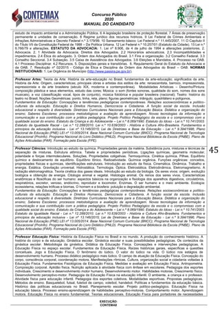 Concurso Público
2020
MANUAL DO CANDIDATO
45
EXECUÇÃO:
CONTEMAX
estudo de impacto ambiental e a Administração Pública. 6 A legislação brasileira de proteção florestal. 7 Áreas de preservação
permanente e unidades de conservação. 8 Regime jurídico dos recursos hídricos. 9 Lei Federal de Crimes Ambientais e
Infrações Administrativas e Decreto Federal n.º 3.179/99. 10 Saneamento básico: Lei Federal n.º 11.445/2007. 11 O Capítulo II
do Título VII da Constituição Federal de 1988 – Da Política Urbana. 12 Lei Federal n.º 10.257/01 (Estatuto da Cidade). 13 Lei n.º
6.766/79 e alterações. ESTATUTO DA ADVOCACIA: 1. Lei nº 8.906, de 4 de julho de 1994 e alterações posteriores. 2.
Advocacia. 2. 1 Atividade da Advocacia. Direitos dos Advogados. 2.2 Honorários advocatícios. 2.3 Incompatibilidades e
impedimentos. 2.4 Ética do advogado. 3. Ordem dos Advogados do Brasil. 3.1 Fins e organização. 3.2 Conselho Federal. 3.3
Conselho Seccional. 3.4 Subseção. 3.5 Caixa de Assistência dos Advogados. 3.6 Eleições e Mandatos. 4. Processo na OAB.
4.1 Processo Disciplinar. 4.2 Recursos. 5. Disposições gerais e transitórias. 6. Regulamento Geral do Estatuto da Advocacia e
da OAB. 7. Resolução nº 02/2015 - Código de Ética e Disciplina da Ordem dos Advogados do Brasil – OAB. NORMAS
INSTITUCIONAIS: 1. ei rg nica do unic pio (http://www.passira.pe.gov.br).
Professor Artes: Teoria da Arte: História da arte-educação no Brasil; fundamentos da arte-educação; significados da arte.
História da Arte: Origem, características; principais obras e artistas dos estilos da arte: renascentista, barroco, impressionista,
expressionista e da arte brasileira (século XIX, moderna e contemporânea). Modalidades Artísticas – Desenho/Pintura:
composição plástica e seus elementos, estudo das cores; Música: o som (fontes sonoras, qualidade do som, nomes dos sons
musicais), a voz (classificação vocal, tipos de conjunto), música folclórica e popular brasileira (nacional); Teatro: história do
teatro no Brasil. Noções Geométricas: ponto, linha, reta, plano; figuras geométricas: triângulo, quadrilátero e polígonos.
Fundamentos da Educação: Concepções e tendências pedagógicas contemporâneas. Relações socioeconômicas e político-
culturais da educação. Educação e Direitos Humanos, Democracia e Cidadania. A função social da escola. Inclusão
educacional e respeito à diversidade. Diretrizes Curriculares Nacionais para a Educação Básica. Didática e organização do
ensino; Saberes Escolares: processos metodológicos e avaliação da aprendizagem. Novas tecnologias da informação e
comunicação e sua contribuição com a prática pedagógica. Projeto Político Pedagógico da escola e o compromisso com a
qualidade social do ensino. Estatuto da Criança e do Adolescente – Lei n.º 8.069/1990. Estatuto do Idoso - Lei n.º 10.741/2003.
Estatuto da Igualdade Racial - Lei n.º 12.288/2010. Lei n.º 10.639/2003 - História e Cultura Afro-Brasileira. Fundamentos e
princípios da educação inclusiva - Lei nº 13.146/2015; Lei de Diretrizes e Base da Educação - Lei n.º 9.394/1996; Plano
Nacional de Educação (PNE) LEI nº 13.005/2014. Base Nacional Comum Curricular (BNCC); Programa Nacional de Tecnologia
Educacional (ProInfo). Programa Nacional do Livro Didático (PNLD). Programa Nacional Biblioteca da Escola (PNBE). Plano de
Ações Articuladas (PAR). Formação pela Escola (FPE).
Professor Ciências: Introdução ao estudo da química. Propriedades gerais da matéria. Substância pura, misturas e técnicas de
separação de misturas. Estrutura atômica. Tabela e propriedades periódicas. Ligações químicas, geometria molecular,
polaridade e forças intermoleculares. Soluções. Propriedades coligativas. Termoquímica. Cinética química. Pilhas. Equilíbrio
químico e deslocamento de equilíbrio. Equilíbrio Iônico. Radioatividade. Química orgânica. Funções orgânicas: conceitos,
propriedades físicas e químicas, identificações estruturais. Introdução ao estudo da física. Cinemática. Dinâmica. Trabalho e
energia. Estática. Gravitação universal. Hidrostática. Termologia. Óptica. Eletrostática. Eletrodinâmica. Eletromagnetismo. A
radiação eletromagnética. Teoria cinética dos gases ideais. Introdução ao estudo da biologia. Os seres vivos: origem, evolução
biológica e obtenção de energia. Citologia animal e vegetal. Histologia animal. Os reinos dos seres vivos. Características
anatômicas e filosóficas do ser humano: aspectos básicos na organização e fisiologia dos aparelhos digestivos, circulatórios,
respiratórios, excretor, venoso, endócrino, reprodutor e locomotor. Enzimas. O ser humano e o meio ambiente. Ecologia:
ecossistema, relações tróficas e biomas. O homem e a biosfera: poluição e degradação ambiental.
Fundamentos da Educação: Concepções e tendências pedagógicas contemporâneas. Relações socioeconômicas e político-
culturais da educação. Educação e Direitos Humanos, Democracia e Cidadania. A função social da escola. Inclusão
educacional e respeito à diversidade. Diretrizes Curriculares Nacionais para a Educação Básica. Didática e organização do
ensino; Saberes Escolares: processos metodológicos e avaliação da aprendizagem. Novas tecnologias da informação e
comunicação e sua contribuição com a prática pedagógica. Projeto Político Pedagógico da escola e o compromisso com a
qualidade social do ensino. Estatuto da Criança e do Adolescente – Lei n.º 8.069/1990. Estatuto do Idoso - Lei n.º 10.741/2003.
Estatuto da Igualdade Racial - Lei n.º 12.288/2010. Lei n.º 10.639/2003 - História e Cultura Afro-Brasileira. Fundamentos e
princípios da educação inclusiva - Lei nº 13.146/2015; Lei de Diretrizes e Base da Educação - Lei n.º 9.394/1996; Plano
Nacional de Educação (PNE) LEI nº 13.005/2014. Base Nacional Comum Curricular (BNCC); Programa Nacional de Tecnologia
Educacional (ProInfo). Programa Nacional do Livro Didático (PNLD). Programa Nacional Biblioteca da Escola (PNBE). Plano de
Ações Articuladas (PAR). Formação pela Escola (FPE).
Professor Educação Física: História da Educação Física no Brasil e no mundo. A produção do conhecimento histórico. A
história do corpo e da educação. Ginástica escolar. Ginástica escolar e suas possibilidades pedagógicas. Os conteúdos da
ginástica escolar. Metodologia da ginástica. Didática da Educação Física. Concepções e intervenções pedagógicas. A
Educação Física no espaço escolar. Fundamentos da Educação Física. Raízes históricas gerais, específicas e questões
conceituais. Jogo e Educação Física. O fenômeno do lúdico. O valor do lúdico na vida. O lúdico nos estágios de
desenvolvimento humano. Processo didático pedagógico mais lúdico. O campo de atuação da Educação Física. Concepção do
corpo, consciência corporal, coordenação motora. Manifestações rítmicas. Cultura, organização social e cidadania voltadas à
Educação Física. Fundamentos Fisiológicos da Educação Física. Medidas e avaliação em Educação Física. Antropometria.
Composição corporal. Aptidão física. Nutrição aplicada à atividade física com ênfase em escolares. Pedagogia dos esportes
individuais. Crescimento e desenvolvimento motor humano. Desenvolvimento motor. Habilidades motoras. Crescimento físico.
Desenvolvimento perceptivo-motor. Pedagogia da Educação Física na educação infantil. O ambiente, a criança e o professor.
Atividade física para educação infantil. Pedagogia dos esportes coletivos. Modalidades esportivas. Propostas pedagógicas.
Métodos de ensino. Basquetebol, futsal, futebol de campo, voleibol, handebol. Políticas e fundamentos da educação básica.
Histórico das políticas educacionais no Brasil. Planejamento escolar. Projeto político-pedagógico. Educação Física na
educação básica. Processo ensino-aprendizagem de habilidades perceptivo-motoras. Comportamento motor. Aprendizagem
motora. Educação Física no ensino fundamental. Teorias educacionais. Educação Física para portadores de necessidades
 