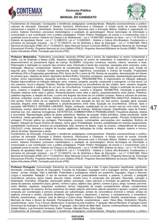 Concurso Público
2020
MANUAL DO CANDIDATO
47
EXECUÇÃO:
CONTEMAX
Fundamentos da Educação: Concepções e tendências pedagógicas contemporâneas. Relações socioeconômicas e político-
culturais da educação. Educação e Direitos Humanos, Democracia e Cidadania. A função social da escola. Inclusão
educacional e respeito à diversidade. Diretrizes Curriculares Nacionais para a Educação Básica. Didática e organização do
ensino; Saberes Escolares: processos metodológicos e avaliação da aprendizagem. Novas tecnologias da informação e
comunicação e sua contribuição com a prática pedagógica. Projeto Político Pedagógico da escola e o compromisso com a
qualidade social do ensino. Estatuto da Criança e do Adolescente – Lei n.º 8.069/1990. Estatuto do Idoso - Lei n.º 10.741/2003.
Estatuto da Igualdade Racial - Lei n.º 12.288/2010. Lei n.º 10.639/2003 - História e Cultura Afro-Brasileira. Fundamentos e
princípios da educação inclusiva - Lei nº 13.146/2015; Lei de Diretrizes e Base da Educação - Lei n.º 9.394/1996; Plano
Nacional de Educação (PNE) LEI nº 13.005/2014. Base Nacional Comum Curricular (BNCC); Programa Nacional de Tecnologia
Educacional (ProInfo). Programa Nacional do Livro Didático (PNLD). Programa Nacional Biblioteca da Escola (PNBE). Plano de
Ações Articuladas (PAR). Formação pela Escola (FPE).
Professor Matemática:. Parâmetros curriculares nacionais (PCNs) para o ensino de matemática no ensino fundamental e
médio. Lei de Diretrizes e Bases (LDB). Aspectos metodológicos do ensino de matemática. A matemática e seu papel no
desenvolvimento do pensamento lógico da criança. ÁLGEBRA. Conjuntos numéricos: naturais, inteiros, racionais e reais.
Potenciação e radiciação no conjunto dos números reais. Introdução à teoria dos conjuntos: operações entre conjuntos, união,
interseção, diferença, complementar. Sistema de coordenadas cartesianas. Funções: função do primeiro grau, função do
segundo grau, função modular, função exponencial, função logarítmica, composição e inversa de funções. Progressões
aritméticas (PA) e Progressões geométricas (PG). Soma de PA e soma de PG. Raízes de equações, decomposição em fatores
do primeiro grau, relações de Girard, dispositivo de Briot-Ruffini. Conjuntos complexos: operações, representações geométricas,
módulo, forma trigonométrica, equações binômias e trinômias. TRIGONOMETRIA. A trigonometria no triângulo retângulo.
Rações trigonométricas no triângulo retângulo: seno, cosseno, tangente, secante, cossecante e cotangente. Lei dos senos. Lei
dos cossenos. Arcos e ângulos. Radiano. Razões trigonométricas na circunferência de raio unitário: seno, cosseno, tangente,
secante, cossecante e cotangente de um arco de circunferência. Funções trigonométricas. Adição e subtração de arcos para
seno, cosseno e tangente. Duplicação de arcos para seno, cosseno e tangente. GEOMETRIA. Introdução à geometria.
Posições relativas entre retas e planos. Perpendicularismo entre retas e planos, perpendicularismo entre planos. Poliedros:
poliedros regulares, a relação de Euler, a soma dos ângulos das faces de um poliedro convexo. Áreas e volumes de prismas,
cilindros, pirâmides, cones e esferas. Sólidos inscritos e circunscritos em esferas. GEOMETRIA ANALÍTICA. Distância entre
dois pontos. Ponto médio de um segmento. Equação da reta: equação da reta por dois pontos, equação geral, equação
reduzida, ângulos entre retas, paralelismo e perpendicularismo entre retas. Equação da circunferência. Cônicas: tipos e
equações. MATRIZES E SISTEMAS LINEARES. Adição, subtração, multiplicação de um número real por uma matriz, matriz
transposta, inversa, determinante de uma matriz, aplicações de matrizes. Sistemas lineares: Classificação, regra de Cramer,
sistemas 2x2, 3x3, sistemas homogêneos. ESTATÍSTICA, COMBINATÓRIA E PROBABILIDADE. Frequência absoluta, relativa
e acumulada. Representação gráfica de dados estatísticos. Medidas de posição: média aritmética, média ponderada, média
harmônica, média geométrica, moda, mediana. Medidas de dispersão: variância e desvio-padrão. Princípio fundamental da
contagem. Princípio aditivo da contagem. Permutações, arranjos, combinações, permutações com repetições. Binômio de
Newton: triângulo de Pascal, binômio de Newton, termo geral. Probabilidade: eventos, probabilidade em eventos equiprováveis,
probabilidade condicional, teorema da probabilidade total, teorema de Bayes, regra do produto, independência de eventos.
CÁLCULO: Limite, derivada e integral de funções algébricas. Aplicações de Limite, derivada e integral: máximo e mínimo,
cálculo de áreas. Sequências e séries.
Fundamentos da Educação: Concepções e tendências pedagógicas contemporâneas. Relações socioeconômicas e político-
culturais da educação. Educação e Direitos Humanos, Democracia e Cidadania. A função social da escola. Inclusão
educacional e respeito à diversidade. Diretrizes Curriculares Nacionais para a Educação Básica. Didática e organização do
ensino; Saberes Escolares: processos metodológicos e avaliação da aprendizagem. Novas tecnologias da informação e
comunicação e sua contribuição com a prática pedagógica. Projeto Político Pedagógico da escola e o compromisso com a
qualidade social do ensino. Estatuto da Criança e do Adolescente – Lei n.º 8.069/1990. Estatuto do Idoso - Lei n.º 10.741/2003.
Estatuto da Igualdade Racial - Lei n.º 12.288/2010. Lei n.º 10.639/2003 - História e Cultura Afro-Brasileira. Fundamentos e
princípios da educação inclusiva - Lei nº 13.146/2015; Lei de Diretrizes e Base da Educação - Lei n.º 9.394/1996; Plano
Nacional de Educação (PNE) LEI nº 13.005/2014. Base Nacional Comum Curricular (BNCC); Programa Nacional de Tecnologia
Educacional (ProInfo). Programa Nacional do Livro Didático (PNLD). Programa Nacional Biblioteca da Escola (PNBE). Plano de
Ações Articuladas (PAR). Formação pela Escola (FPE).
Professor Português: Comunicação: Elementos da comunicação, língua e fala; O signo linguístico (significante, significado,
denotação, conotação, figuras de linguagem). Funções da linguagem; linguagem oral e linguagem escrita; comunicação de
massa - jornais, revistas, rádio e televisão; Publicidade e propaganda, história em quadrinho; linguagem, língua e discurso;
Língua e sociedade. Redação: O ato de escrever como uma potencialidade humana; a palavra; o período; o parágrafo
(importância, estrutura, tópico frasal); discurso (direto, indireto livre); A construção dos períodos; Descrição, narração e
dissertação. Gramática: Ortografia, acentuação gráfica, pontuação, crase estrutura e formação de palavras. Morfossintaxe:
classe de palavras; substantivo (tipos, gênero, número e grau); adjetivo (tipo, gênero, número e grau); artigo; numeral; pronome;
verbo (flexões, regulares, irregulares, auxiliares); termos integrantes da oração (complementos verbais, complementos
nominais, agentes da passiva); termos acessórios da oração (adjunto adnominal, adjunto adverbial e aposto); vocativo; período
composto por coordenação e período composto por subordinação; sintaxe de concordância (nominal e verbal); sintaxe de
regência (nominal e verbal). Literatura Brasileira: Noções sobre o classicismo, o barroco, o neoclassicismo, o romantismo:
filosofia, características - autores: José de Alencar e Castro Alves. Realismo e Naturalismo: filosofia, características - autores:
Machado de Assis e Aluísio de Azevedo, Parnasianismo: filosofia, características - autor: Olavo Bilac, Simbolismo: filosofia,
características - autor: Cruz e Souza, Modernismo: A semana da arte moderna. 1ª geração: Manuel Bandeira; 2ª geração Carlos
Drummond de Andrade e Graciliano Ramos; 3ª geração: João Cabral de Melo Neto. Autores contemporâneos brasileiros: João
Ubaldo Ribeiro, Luís Fernando Veríssimo, Daltro Trevisan, Marcelo Paiva, Zélia Gattai.
Fundamentos da Educação: Concepções e tendências pedagógicas contemporâneas. Relações socioeconômicas e político-
 