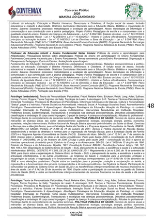 Concurso Público
2020
MANUAL DO CANDIDATO
48
EXECUÇÃO:
CONTEMAX
culturais da educação. Educação e Direitos Humanos, Democracia e Cidadania. A função social da escola. Inclusão
educacional e respeito à diversidade. Diretrizes Curriculares Nacionais para a Educação Básica. Didática e organização do
ensino; Saberes Escolares: processos metodológicos e avaliação da aprendizagem. Novas tecnologias da informação e
comunicação e sua contribuição com a prática pedagógica. Projeto Político Pedagógico da escola e o compromisso com a
qualidade social do ensino. Estatuto da Criança e do Adolescente – Lei n.º 8.069/1990. Estatuto do Idoso - Lei n.º 10.741/2003.
Estatuto da Igualdade Racial - Lei n.º 12.288/2010. Lei n.º 10.639/2003 - História e Cultura Afro-Brasileira. Fundamentos e
princípios da educação inclusiva - Lei nº 13.146/2015; Lei de Diretrizes e Base da Educação - Lei n.º 9.394/1996; Plano
Nacional de Educação (PNE) LEI nº 13.005/2014. Base Nacional Comum Curricular (BNCC); Programa Nacional de Tecnologia
Educacional (ProInfo). Programa Nacional do Livro Didático (PNLD). Programa Nacional Biblioteca da Escola (PNBE). Plano de
Ações Articuladas (PAR). Formação pela Escola (FPE).
Professor de Educação Infantil e Ensino Fundamental Séries Iniciais: Práticas de ensino e aprendizagem para
Alfabetização; Pressupostos teóricos sobre alfabetização; Práticas de ensino em aprendizagem no Ensino Fundamental;
Parâmetros Curriculares Nacionais para o Ensino Fundamental; Temas transversais para o Ensino Fundamental; Organização e
Planejamento Pedagógico; Currículo Escolar; Avaliação da aprendizagem.
Fundamentos da Educação: Concepções e tendências pedagógicas contemporâneas. Relações socioeconômicas e político-
culturais da educação. Educação e Direitos Humanos, Democracia e Cidadania. A função social da escola. Inclusão
educacional e respeito à diversidade. Diretrizes Curriculares Nacionais para a Educação Básica. Didática e organização do
ensino; Saberes Escolares: processos metodológicos e avaliação da aprendizagem. Novas tecnologias da informação e
comunicação e sua contribuição com a prática pedagógica. Projeto Político Pedagógico da escola e o compromisso com a
qualidade social do ensino. Estatuto da Criança e do Adolescente – Lei n.º 8.069/1990. Estatuto do Idoso - Lei n.º 10.741/2003.
Estatuto da Igualdade Racial - Lei n.º 12.288/2010. Lei n.º 10.639/2003 - História e Cultura Afro-Brasileira. Fundamentos e
princípios da educação inclusiva - Lei nº 13.146/2015; Lei de Diretrizes e Base da Educação - Lei n.º 9.394/1996; Plano
Nacional de Educação (PNE) LEI nº 13.005/2014. Base Nacional Comum Curricular (BNCC); Programa Nacional de Tecnologia
Educacional (ProInfo). Programa Nacional do Livro Didático (PNLD). Programa Nacional Biblioteca da Escola (PNBE). Plano de
Ações Articuladas (PAR). Formação pela Escola (FPE).
Psicólogo (ambulatorial): Teoria de Personalidade: Psicanálise, Freud, Melaine Klein, Erickson; Reich; Jung; Adler; Sullivan;
Horney; Fromm; Rogers; Teoria Cognitiva de Kelly; Topologia de Lewin; A abordagem S=R. Teorias e Técnicas Psicoterápicas.
Entrevista Psicológica. Processos de Mudanças em Psicoterapia. Diferenças Individuais e de Classes. Cultura e Personalidade:
"Status", papel e o indivíduo. Fatores Sociais na Anormalidade. Interação Social. A Psicologia Social no Brasil. Aconselhamento
Psicológico. Desenvolvimento X Aprendizagem. Abordagem Psicológica da Educação. Atuação do Psicólogo no contexto
hospitalar. Internação do Psicólogo numa equipe multidisciplinar. Intervenções Terapêuticas em Instituição Hospitalar.
Problemas Sociais, Epidemiológicas, Transculturais e ecológicas nas doenças psicossomáticas. Distúrbios psicossomáticos:
classificação e simbologia. O corpo como linguagem. O papel da doença. A criança e a hospitalização. Atitudes do profissional -
Psicólogo diante do comportamento de pacientes terminais. POLÍTICAS PÚBLICAS DE SAÚDE: Domínio de tópicos atuais e
relevantes de diversas áreas, tais como: desenvolvimento sustentável, ecologia, tecnologia, energia, política, economia,
sociedade, relações internacionais; Política Nacional de Atenção Básica aprovada pelo Ministério da Saúde do Brasil. Diretrizes
e Normas para a Atenção Básica, para a Estratégia Saúde da Família e o Programa Agentes Comunitários de Saúde. BRASIL.
MINISTÉRIO DA SAÚDE. Portaria Nº 2.488 de 21 de outubro de 2011. Aprova a Política Nacional de Atenção Básica,
estabelecendo a revisão de diretrizes e normas para a organização da Atenção Básica, para a Estratégia Saúde da Família
(ESF) e o Programa Agentes Comunitários de Saúde (PACS). Estatuto do Idoso. BRASIL. Lei n° 10.741, de 1° de outubro de
2003. Dispõe sobre o estatuto do idoso e dá outras providências. Pacto pela Saúde 2006 e consolidação do SUS. BRASIL.
Portaria n° 399/GM/MS, de 22 de fevereiro de 2006. Divulga o pacto pela saúde 2006 – consolidação do SUS e aprova as
diretrizes operacionais do referido pacto. Estatuto da Criança e do Adolescente. BRASIL. Lei n.º 8069 de 13 de julho de 1990.
Estatuto da Criança e do Adolescente. Brasília, 1991. Constituição Federal. BRASIL. Constituição Federal. Artigos 196, 197,
198, 199 e 200. Organização do Sistema Único de Saúde – SUS, planejamento da saúde, a assistência à saúde e a articulação
interfederativa. BRASIL. DECRETO Nº 7.508, DE 28 DE JUNHO DE 2011. Regulamenta a Lei no 8.080, de 19 de setembro de
1990, para dispor sobre a organização do Sistema Único de Saúde – SUS, o planejamento da saúde, a assistência à saúde e a
articulação interfederativa, e dá outras providências. Lei Orgânica da Saúde e condições para a promoção, proteção e
recuperação da saúde, a organização e o funcionamento dos serviços correspondentes. Lei nº 8.080 de 19 de setembro de
1990 e suas alterações posteriores. Dispõe sobre as condições para a promoção, proteção e recuperação da saúde, a
organização e o funcionamento dos serviços correspondentes e dá outras providências. Lei Orgânica da Saúde. Participação da
comunidade na gestão do Sistema Único de Saúde (SUS) e as transferências intergovernamentais de recursos financeiros na
área da saúde. Lei nº 8.142 de 28 de dezembro de 1990. Dispõe sobre a participação da comunidade na gestão do Sistema
Único de Saúde (SUS) e sobre as transferências intergovernamentais de recursos financeiros na área da saúde e dá outras
providências.
Psicólogo: Teoria de Personalidade: Psicanálise, Freud, Melaine Klein, Erickson; Reich; Jung; Adler; Sullivan; Horney; Fromm;
Rogers; Teoria Cognitiva de Kelly; Topologia de Lewin; A abordagem S=R. Teorias e Técnicas Psicoterápicas. Entrevista
Psicológica. Processos de Mudanças em Psicoterapia. Diferenças Individuais e de Classes. Cultura e Personalidade: "Status",
papel e o indivíduo. Fatores Sociais na Anormalidade. Interação Social. A Psicologia Social no Brasil. Aconselhamento
Psicológico. Desenvolvimento X Aprendizagem. Abordagem Psicológica da Educação. Atuação do Psicólogo no contexto
hospitalar. Internação do Psicólogo numa equipe multidisciplinar. Intervenções Terapêuticas em Instituição Hospitalar.
Problemas Sociais, Epidemiológicas, Transculturais e ecológicas nas doenças psicossomáticas. Distúrbios psicossomáticos:
classificação e simbologia. O corpo como linguagem. O papel da doença. A criança e a hospitalização. Atitudes do profissional -
Psicólogo diante do comportamento de pacientes terminais. POLÍTICAS PÚBLICAS DE SAÚDE: Domínio de tópicos atuais e
relevantes de diversas áreas, tais como: desenvolvimento sustentável, ecologia, tecnologia, energia, política, economia,
sociedade, relações internacionais; Política Nacional de Atenção Básica aprovada pelo Ministério da Saúde do Brasil. Diretrizes
 
