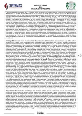 Concurso Público
2020
MANUAL DO CANDIDATO
49
EXECUÇÃO:
CONTEMAX
e Normas para a Atenção Básica, para a Estratégia Saúde da Família e o Programa Agentes Comunitários de Saúde. BRASIL.
MINISTÉRIO DA SAÚDE. Portaria Nº 2.488 de 21 de outubro de 2011. Aprova a Política Nacional de Atenção Básica,
estabelecendo a revisão de diretrizes e normas para a organização da Atenção Básica, para a Estratégia Saúde da Família
(ESF) e o Programa Agentes Comunitários de Saúde (PACS). Estatuto do Idoso. BRASIL. Lei n° 10.741, de 1° de outubro de
2003. Dispõe sobre o estatuto do idoso e dá outras providências. Pacto pela Saúde 2006 e consolidação do SUS. BRASIL.
Portaria n° 399/GM/MS, de 22 de fevereiro de 2006. Divulga o pacto pela saúde 2006 – consolidação do SUS e aprova as
diretrizes operacionais do referido pacto. Estatuto da Criança e do Adolescente. BRASIL. Lei n.º 8069 de 13 de julho de 1990.
Estatuto da Criança e do Adolescente. Brasília, 1991. Constituição Federal. BRASIL. Constituição Federal. Artigos 196, 197,
198, 199 e 200. Organização do Sistema Único de Saúde – SUS, planejamento da saúde, a assistência à saúde e a articulação
interfederativa. BRASIL. DECRETO Nº 7.508, DE 28 DE JUNHO DE 2011. Regulamenta a Lei no 8.080, de 19 de setembro de
1990, para dispor sobre a organização do Sistema Único de Saúde – SUS, o planejamento da saúde, a assistência à saúde e a
articulação interfederativa, e dá outras providências. Lei Orgânica da Saúde e condições para a promoção, proteção e
recuperação da saúde, a organização e o funcionamento dos serviços correspondentes. Lei nº 8.080 de 19 de setembro de
1990 e suas alterações posteriores. Dispõe sobre as condições para a promoção, proteção e recuperação da saúde, a
organização e o funcionamento dos serviços correspondentes e dá outras providências. Lei Orgânica da Saúde. Participação da
comunidade na gestão do Sistema Único de Saúde (SUS) e as transferências intergovernamentais de recursos financeiros na
área da saúde. Lei nº 8.142 de 28 de dezembro de 1990. Dispõe sobre a participação da comunidade na gestão do Sistema
Único de Saúde (SUS) e sobre as transferências intergovernamentais de recursos financeiros na área da saúde e dá outras
providências.
Psicólogo Educacional: Teoria de Personalidade: Psicanálise, Freud, Melaine Klein, Erickson; Reich; Jung; Adler; Sullivan;
Horney; Fromm; Rogers; Teoria Cognitiva de Kelly; Topologia de Lewin; A abordagem S=R. Teorias e Técnicas Psicoterápicas.
Entrevista Psicológica. Processos de Mudanças em Psicoterapia. Diferenças Individuais e de Classes. Cultura e Personalidade:
"Status", papel e o indivíduo. Fatores Sociais na Anormalidade. Interação Social. A Psicologia Social no Brasil. Aconselhamento
Psicológico. Desenvolvimento X Aprendizagem. Abordagem Psicológica da Educação. Atuação do Psicólogo no contexto
hospitalar. Internação do Psicólogo numa equipe multidisciplinar. Intervenções Terapêuticas em Instituição Hospitalar.
Problemas Sociais, Epidemiológicas, Transculturais e ecológicas nas doenças psicossomáticas. Distúrbios psicossomáticos:
classificação e simbologia. O corpo como linguagem. O papel da doença. A criança e a hospitalização. Atitudes do profissional -
Psicólogo diante do comportamento de pacientes terminais. A Psicologia e sua Relação com a Educação: A contextualização
histórica da Psicologia na formação dos professores; Principais teorias e suas contribuições aos processos de ensinar e
aprender; Behaviorismo; Psicanálise; PIAGET - Teoria Construtivista; WALLON - Princípios Chaves da Teoria; VIGOTSKY -
Teoria Histórico-Cultural. As contribuições da Psicologia para o trabalho de professor na educação infantil e séries iniciais: A
importância da brincadeira para o desenvolvimento; A apropriação da linguagem escrita; Afetividade e relação professor/aluno;
Desmistificações do fracasso escolar. POLÍTICAS PÚBLICAS DE SAÚDE: Domínio de tópicos atuais e relevantes de diversas
áreas, tais como: desenvolvimento sustentável, ecologia, tecnologia, energia, política, economia, sociedade, relações
internacionais; Política Nacional de Atenção Básica aprovada pelo Ministério da Saúde do Brasil. Diretrizes e Normas para a
Atenção Básica, para a Estratégia Saúde da Família e o Programa Agentes Comunitários de Saúde. BRASIL. MINISTÉRIO DA
SAÚDE. Portaria Nº 2.488 de 21 de outubro de 2011. Aprova a Política Nacional de Atenção Básica, estabelecendo a revisão de
diretrizes e normas para a organização da Atenção Básica, para a Estratégia Saúde da Família (ESF) e o Programa Agentes
Comunitários de Saúde (PACS). Estatuto do Idoso. BRASIL. Lei n° 10.741, de 1° de outubro de 2003. Dispõe sobre o estatuto
do idoso e dá outras providências. Pacto pela Saúde 2006 e consolidação do SUS. BRASIL. Portaria n° 399/GM/MS, de 22 de
fevereiro de 2006. Divulga o pacto pela saúde 2006 – consolidação do SUS e aprova as diretrizes operacionais do referido
pacto. Estatuto da Criança e do Adolescente. BRASIL. Lei n.º 8069 de 13 de julho de 1990. Estatuto da Criança e do
Adolescente. Brasília, 1991. Constituição Federal. BRASIL. Constituição Federal. Artigos 196, 197, 198, 199 e 200. Organização
do Sistema Único de Saúde – SUS, planejamento da saúde, a assistência à saúde e a articulação interfederativa. BRASIL.
DECRETO Nº 7.508, DE 28 DE JUNHO DE 2011. Regulamenta a Lei no 8.080, de 19 de setembro de 1990, para dispor sobre a
organização do Sistema Único de Saúde – SUS, o planejamento da saúde, a assistência à saúde e a articulação interfederativa,
e dá outras providências. Lei Orgânica da Saúde e condições para a promoção, proteção e recuperação da saúde, a
organização e o funcionamento dos serviços correspondentes. Lei nº 8.080 de 19 de setembro de 1990 e suas alterações
posteriores. Dispõe sobre as condições para a promoção, proteção e recuperação da saúde, a organização e o funcionamento
dos serviços correspondentes e dá outras providências. Lei Orgânica da Saúde. Participação da comunidade na gestão do
Sistema Único de Saúde (SUS) e as transferências intergovernamentais de recursos financeiros na área da saúde. Lei nº 8.142
de 28 de dezembro de 1990. Dispõe sobre a participação da comunidade na gestão do Sistema Único de Saúde (SUS) e sobre
as transferências intergovernamentais de recursos financeiros na área da saúde e dá outras providências.
Recepcionista: Documentação; conceituação: ata, atestado, certidão, circular, comunicado, convite, convocação, edital,
memorando, ofício, ordem de serviço, portaria, requerimento; Da Administração Pública. Administração direta, indireta e
fundacional. Noções de administração: conceitos básicos; tipos de organização; estruturas organizacionais; organogramas e
fluxogramas; Noções de funções administrativas: planejamento, organização, direção e controle; Noções de administração de
pessoas; Noções de administração de materiais; Qualidade no atendimento: comunicação telefônica e formas de atendimento;
Noções de liderança, motivação e comunicação; Noções de arquivologia; Direito Administrativo: Ato Administrativo: conceito,
elementos/requisitos, atributos, Convalidação, Discricionariedade e Vinculação; Poderes da Administração; Noções de
Comportamento Organizacional: comunicação, liderança, motivação, grupos, equipes e cultura organizacional. Noções de
gestão de processos: ferramentas e conceitos. Licitação - Lei 8.666 – 93. Decreto 7.892 - 2013 - Sistema de Registro de Preço.
Redação oficial. Conceitos de Internet e intranet. Conceitos e modos de utilização de tecnologias, ferramentas, aplicativos e
procedimentos de informática. Conceitos e modos de utilização de aplicativos para edição de textos, planilhas e apresentações
utilizando-se a suíte de escritório Microsoft Office. Conceitos e modos de utilização de sistemas operacionais Windows 7 e 10.
Noções de ferramentas e aplicativos de navegação e correio eletrônico. Noções de segurança e proteção: vírus, worms e
derivados.
 