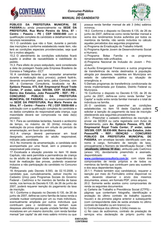 Concurso Público
2020
MANUAL DO CANDIDATO
5
EXECUÇÃO:
CONTEMAX
PÚBLICO DA PREFEITURA MUNICIPAL DE
PASSIRA,ou ainda presencialmente na SEDE DA
PREFEITURA, Rua Maria Pereira da Silva, 87 -
Centro - Passira - PE | CEP 55650-000 com a
qualificação completa do candidato e detalhamento dos
recursos necessários.
15.1. O candidato que não o fizer, durante o período
das inscrições e conforme estabelecido neste item, não
terá as condições especiais providenciadas, seja qual
for o motivo alegado.
15.2. O atendimento às condições solicitadas ficará
sujeito à análise de razoabilidade e viabilidade do
pedido.
15.3. Para efeito do prazo estipulado, será considerada
a data da postagem fixada pela Empresa Brasileira de
Correios e Telégrafos - ECT
16. A candidata lactante que necessitar amamentar
durante a realização da(s) prova(s), poderá fazê-lo,
devendo encaminhar, para tanto, pelos Correios, com
AR, à Contemax Consultoria, localizada na Av.
Epitácio Pessoa, 475, Edf. Empresarial Royal Trade
Center, 3º andar, salas 305/309, CEP: 58.030-906,
Bairro dos Estados, João Pessoa/PB - REF.: PD -
CONCURSO PÚBLICO DA PREFEITURA
MUNICIPAL DE PASSIRA, ou ainda presencialmente
na SEDE DA PREFEITURA, Rua Maria Pereira da
Silva, 87 - Centro - Passira - PE | CEP 55650-000 a
solicitação com a qualificação completa da candidata e
os dados completos do responsável pela criança, cuja
maioridade deverá ser comprovada na data da(s)
prova(s).
16.1. Para as candidatas lactantes, haverá o acréscimo
de tempo, no máximo de 30 (trinta) minutos da
realização da prova objetiva em virtude do período de
amamentação, em favor da candidata.
16.2. A criança deverá permanecer em local
designado, acompanhada do adulto responsável,
indicado pela candidata.
16.3. No momento da amamentação, a candidata será
acompanhada por uma fiscal, sem a presença do
responsável pela criança.
17. Excetuada a situação prevista no item 16 deste
Capítulo, não será permitida a permanência de criança
ou de adulto de qualquer idade nas dependências do
local de realização das provas, podendo ocasionar
inclusive a não participação do candidato no Concurso
Público.
18. Amparado pelo Decreto 6.593, de 02.10.2008, o
candidato que, cumulativamente, estiver inscrito no
Cadastro Único para Programas Sociais do Governo
Federal - CadÚnico e for membro de família de baixa
renda, nos termos do Decreto 6.135, de 26 de junho de
2007, poderá requerer isenção do pagamento da taxa
de inscrição.
18.1. Conforme o disposto no Decreto 6.135, de 26 de
junho de 2007, define-se como família de baixa renda a
unidade nuclear composta por um ou mais indivíduos,
eventualmente ampliada por outros indivíduos que
contribuam para o rendimento ou tenham suas
despesas atendidas por aquela unidade familiar, todos
moradores em um mesmo domicílio, com renda familiar
mensal "per capita" de até meio salário mínimo ou que
possua renda familiar mensal de até 3 (três) salários
mínimos.
18.2. Conforme o disposto no Decreto 6.135, de 26 de
junho de 2007, define-se como renda familiar mensal a
soma dos rendimentos brutos auferidos por todos os
membros da família, não sendo incluídos no cálculo
aqueles percebidos dos seguintes programas:
a) Programa de Erradicação do Trabalho Infantil;
b) Programa Agente Jovem de Desenvolvimento Social
e Humano;
c) Programa Bolsa Família e os programas
remanescentes nele unificados;
d) Programa Nacional de Inclusão do Jovem - Pró-
Jovem;
e) Auxílio Emergencial Financeiro e outros programas
de transferência de renda destinados à população
atingida por desastres, residentes em Municípios em
estado de calamidade pública ou situação de
emergência; e
f) Demais programas de transferência condicionada de
renda implementada por Estados, Distrito Federal ou
Municípios.
19. Conforme o disposto no Decreto 6.135, de 26 de
junho de 2007, define-se como renda familiar "per
Capita" a razão entre renda familiar mensal e o total de
indivíduos na família.
20. O candidato que preencher as condições
estabelecidas no item 18 deste Capítulo poderá
solicitar a isenção do pagamento da taxa de inscrição
obedecendo aos seguintes procedimentos:
20.1. Preencher o cadastro eletrônico de inscrição e
enviar via SEDEX ou carta registrada com Aviso de
Recebimento, para Av. Epitácio Pessoa, 475, Edf.
Empresarial Royal Trade Center, 3º andar, salas
305/309, CEP: 58.030-906, Bairro dos Estados, João
Pessoa/PB - REF.: ISENÇÃO - CONCURSO
PÚBLICO DA PREFEITURA MUNICIPAL DE
PASSIRA, em envelope lacrado identificado com seu
nome e cargo, formulário de isenção de taxa,
principalmente o Número de Identificação Social – NIS
(atualizado, últimos 30 dias), atribuído pelo CadÚnico
(anexo VII), devidamente preenchido e assinado,
disponibilizado no site
www.contemaxconsultoria.com.br, com cópia dos
comprovantes de renda próprios e de todos os
membros da família que contribuam para seu sustento
e dos seus dependentes legais.
20.1.1. Poderá também o(a) candidato(a), requerer a
isenção por meio do Formulário online disponível no
site, devendo observar o envio dos mesmos
documentos, anexo, em formato PDF, único arquivo.
20.2. Somente serão aceitos como comprovantes de
renda os seguintes documentos:
a) Carteira de Trabalho e Previdência Social (CTPS) -
páginas que contenham fotografia, identificação e
anotação do último contrato de trabalho (quando
houver) e da primeira página anterior e subsequente
(com correspondente data de saída anotada no último
contrato de trabalho ou em branco) ou
b) Contracheque dos últimos 3 (três) meses ou
c) No caso de autônomos, contrato de prestação de
serviços e/ou declaração de próprio punho dos
 
