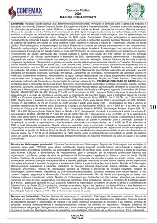 Concurso Público
2020
MANUAL DO CANDIDATO
50
EXECUÇÃO:
CONTEMAX
Sanitarista: Processo saúde-doença seus determinantes/condicionantes; Princípios e diretrizes para a gestão do trabalho e
educação na saúde do Sistema Único de Saúde; Educação em saúde e Interssetorialidade. Conceitos e técnicas pedagógicas
de atividades de educação em saúde. Políticas e sistemas de saúde no Brasil: retrospectiva histórica. Reforma sanitária.
Modelos de atenção à saúde. Política de Humanização do SUS. Epidemiologia: fundamentos da epidemiologia, epidemiologia
analítica, construção de indicadores epidemiológicos, principais tipos de estudos epidemiológicos; uso da epidemiologia na
caracterização e investigação de surtos. Doenças de Notifi cação Compulsória. Doenças emergentes e reemergentes.
Fundamentos da vigilância à saúde: vigilância epidemiológica, sanitária e ambiental; aspectos políticos, técnicos e operacionais
do sistema de vigilância em saúde nos seus diversos níveis. Vigilância e Atenção à Saúde do Trabalhador. Medidas de saúde
pública. Perfil demográfico e epidemiológico do Brasil. Prevenção e controle de doenças transmissíveis e não transmissíveis.
Transição epidemiológica: padrões de morbimortalidade da população brasileira. Epidemiologia das doenças crônicas não
transmissíveis. Emergência em Saúde Pública e Rede CIEVS (Centro de Informações Estratégicas em Vigilância em Saúde).
Financiamento da saúde: distribuição das receitas públicas e gastos com saúde das três esferas de governo; Emenda
Constitucional nº 29; Gestão administrativa e financeira no SUS: planejamento, contratos administrativos e fiscalização.
Regulação em saúde: contratualização dos serviços de saúde, controle, avaliação. Sistema Nacional de Auditoria e demais
complexos reguladores. Planejamento e gestão em saúde nas três esferas governamentais. Gestão do Trabalho e Educação na
Saúde. Sistema de informação em saúde (SIS): SIM, SINAN, SIAB, SINASC, SIA e SIH/SUS; características e papel dos SIS no
sistema de saúde, uso dos SIS na construção de indicadores nos diversos níveis de gestão. Avaliação em saúde, indicadores
de avaliação, defi nição e detalhamento de parâmetros. Programa Nacional de Imunizações; calendário de vacinação; Vacinas
indicadas em situações especiais; vacinação anti-rábica. Campanhas de vacinação; monitoramento da cobertura vacinal no
nível local. Saneamento ambiental. Abastecimento de água, doenças relacionadas com a água. Esgotamento sanitário, doenças
relacionadas com os esgotos. Resíduos sólidos: legislação e normas técnicas. Noções de Direito Sanitário. Calendário de
Vacinação do Estado de Pernambuco. Conservação de vacinas: cadeia de frio. POLÍTICAS PÚBLICAS DE SAÚDE: Domínio
de tópicos atuais e relevantes de diversas áreas, tais como: desenvolvimento sustentável, ecologia, tecnologia, energia, política,
economia, sociedade, relações internacionais; Política Nacional de Atenção Básica aprovada pelo Ministério da Saúde do Brasil.
Diretrizes e Normas para a Atenção Básica, para a Estratégia Saúde da Família e o Programa Agentes Comunitários de Saúde.
BRASIL. MINISTÉRIO DA SAÚDE. Portaria Nº 2.488 de 21 de outubro de 2011. Aprova a Política Nacional de Atenção Básica,
estabelecendo a revisão de diretrizes e normas para a organização da Atenção Básica, para a Estratégia Saúde da Família
(ESF) e o Programa Agentes Comunitários de Saúde (PACS). Estatuto do Idoso. BRASIL. Lei n° 10.741, de 1° de outubro de
2003. Dispõe sobre o estatuto do idoso e dá outras providências. Pacto pela Saúde 2006 e consolidação do SUS. BRASIL.
Portaria n° 399/GM/MS, de 22 de fevereiro de 2006. Divulga o pacto pela saúde 2006 – consolidação do SUS e aprova as
diretrizes operacionais do referido pacto. Estatuto da Criança e do Adolescente. BRASIL. Lei n.º 8069 de 13 de julho de 1990.
Estatuto da Criança e do Adolescente. Brasília, 1991. Constituição Federal. BRASIL. Constituição Federal. Artigos 196, 197,
198, 199 e 200. Organização do Sistema Único de Saúde – SUS, planejamento da saúde, a assistência à saúde e a articulação
interfederativa. BRASIL. DECRETO Nº 7.508, DE 28 DE JUNHO DE 2011. Regulamenta a Lei no 8.080, de 19 de setembro de
1990, para dispor sobre a organização do Sistema Único de Saúde – SUS, o planejamento da saúde, a assistência à saúde e a
articulação interfederativa, e dá outras providências. Lei Orgânica da Saúde e condições para a promoção, proteção e
recuperação da saúde, a organização e o funcionamento dos serviços correspondentes. Lei nº 8.080 de 19 de setembro de
1990 e suas alterações posteriores. Dispõe sobre as condições para a promoção, proteção e recuperação da saúde, a
organização e o funcionamento dos serviços correspondentes e dá outras providências. Lei Orgânica da Saúde. Participação da
comunidade na gestão do Sistema Único de Saúde (SUS) e as transferências intergovernamentais de recursos financeiros na
área da saúde. Lei nº 8.142 de 28 de dezembro de 1990. Dispõe sobre a participação da comunidade na gestão do Sistema
Único de Saúde (SUS) e sobre as transferências intergovernamentais de recursos financeiros na área da saúde e dá outras
providências.
Técnico em Enfermagem plantonista: Técnicas Fundamentais em Enfermagem: Registro de Enfermagem, com evolução do
paciente, sinais vitais (TPR/PA), peso, altura, mobilização, higiene corporal, controle hídrico, administração e preparo de
medicamentos; orientações pertinentes ao autocuidado, promoção do conforto físico, auxílio em exames e coleta de materiais
para exames. Cálculos e administração de medicamentos, todo o conteúdo. Lei do exercício profissional: Decreto que
regulamenta a profissão; código de ética do profissional de Enfermagem; Legislação do Sistema Único de Saúde. Saúde
Pública: Participar da vigilância epidemiológica, imunizações, programas de atenção à saúde do adulto, mulher, criança e
adolescente; conhecer doenças infectoparasitárias e demais patologias atendidas na rede básica; Atentar para a importância
das ações educativas a respeito de higiene e saneamento básico e suas implicações com a saúde. Noções de Enfermagem
Médico-cirúrgica: Assistência a pacientes portadores de doenças crônicas (hipertensão arterial, diabetes mellitus, asma,
bronquite, pneumonia). Rotinas de esterilização, preparo de material e prevenção de infecção hospitalar. Noções de
Enfermagem Materno-Infantil: Assistência ao pré-natal/pré-parto/puerpério; cuidados imediatos com recém-nascido, e seu
conforto, higiene, segurança e alimentação. Cuidados com recém-nascido filho de cliente com patologias de bases com
diabetes mellitus e hipertensão arterial. Noções de Enfermagem em Pronto-Socorro: Reconhecer situações que envolvam
pacientes em risco de vida, auxiliando-os com técnicas científicas; Ética profissional. Normas e diretrizes da Estratégia Saúde
da Família. . Legislação aplicada ao SUS: Evolução histórica da organização do sistema de saúde no Brasil e a construção do
Sistema Único de Saúde (SUS) – princípios, diretrizes e arcabouço legal. Leis Orgânicas da Saúde Pública – Leis Federais nºs
8.080/90, 8.142/90 e Decreto nº 7.508/2011. Controle social no SUS. Resolução 453/2012 do Conselho Nacional da Saúde.
Constituição Federal, artigos de 194 a 200. Determinantes sociais da saúde.
Técnico em Laboratório: Noções básicas de segurança no laboratório. Estocagem de reagentes químicos. Riscos de
incêndios em solventes inflamáveis. Misturas explosivas. Reagentes perigosos pela toxidade e/ou reatividade. Técnicas básicas
de laboratório: lavagem e esterilização de vidraria e de outros matérias; preparação de amostras e de matérias, preparo de
soluções; análises potenciométricas e espectofotométricas: manejo de animais em laboratório. Filtração. Sistemas de
aquecimento e refrigeração. Secagem de substâncias. Uso e conservação de aparelhagem comum de um laboratório. Medidas
de peso e de volume. Montagens típicas de aparelhos para destilação. Eliminação de resíduos químicos. Ética profissional. .
 