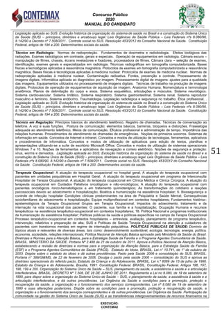 Concurso Público
2020
MANUAL DO CANDIDATO
51
EXECUÇÃO:
CONTEMAX
Legislação aplicada ao SUS: Evolução histórica da organização do sistema de saúde no Brasil e a construção do Sistema Único
de Saúde (SUS) – princípios, diretrizes e arcabouço legal. Leis Orgânicas da Saúde Pública – Leis Federais nºs 8.080/90,
8.142/90 e Decreto nº 7.508/2011. Controle social no SUS. Resolução 453/2012 do Conselho Nacional da Saúde. Constituição
Federal, artigos de 194 a 200. Determinantes sociais da saúde.
Técnico em Radiologia: Normas de radioproteção. Fundamentos de dosimetria e radiobiologia. Efeitos biológicos das
radiações. Exames radiológicos em contraste, gerais e especiais. Operação de equipamentos em radiologia. Câmara escura –
manipulação de filmes, chassis, écrans reveladores e fixadores, processadora de filmes. Câmara clara – seleção de exames,
identificação, exames gerais e especializados em radiologia. Técnicas radiográficas em tomografia computadorizada. Bases
físicas e tecnológicas aplicadas à ressonância magnética. Protocolos de exames em tomografia computadorizada e ressonância
magnética. Bases físicas e tecnológicas aplicadas à medicina nuclear. Protocolos de exames de medicina nuclear. Normas de
radioproteção aplicadas à medicina nuclear. Contaminação radioativa. Fontes, prevenção e controle. Processamento de
imagens digitais. Informática aplicada ao diagnóstico por imagem. Processamento digital de imagens: ajustes para a qualidade
das imagens. Equipamentos utilizados no processamento de imagens digitais. Técnicas de trabalho na produção de imagens
digitais. Protocolos de operação de equipamentos de aquisição de imagem. Anatomia Humana. Nomenclatura e terminologia
anatômica. Planos de delimitação do corpo e eixos. Sistema esquelético, articulações e músculos. Sistema neurológico.
Sistema cardiovascular. Sistema linfático. Sistema respiratório. Sistema gastrointestinal. Sistema renal. Sistema reprodutor
masculino e feminino. Sistema endócrino. Traumatologia. Legislação radiológica e segurança no trabalho. Ética profissional. .
Legislação aplicada ao SUS: Evolução histórica da organização do sistema de saúde no Brasil e a construção do Sistema Único
de Saúde (SUS) – princípios, diretrizes e arcabouço legal. Leis Orgânicas da Saúde Pública – Leis Federais nºs 8.080/90,
8.142/90 e Decreto nº 7.508/2011. Controle social no SUS. Resolução 453/2012 do Conselho Nacional da Saúde. Constituição
Federal, artigos de 194 a 200. Determinantes sociais da saúde.
Técnico em Regulação: Princípios básicos do atendimento telefônico. Registro de chamadas. Técnicas de conversação ao
telefone. A voz e suas funções. Postura de comunicação: elementos básicos, barreiras, bloqueios e distorções. Frasealogia
adequada ao atendimento telefônico. Meios de comunicação. Eficácia profissional e administração de tempo. Importância das
relações humanas. Procedimentos de atendimento de chamadas de emergências. Noções de primeiros socorros. Sistemas de
informação em saúde. Conceitos de Internet e intranet. Conceitos e modos de utilização de tecnologias, ferramentas, aplicativos
e procedimentos de informática. Conceitos e modos de utilização de aplicativos para edição de textos, planilhas e
apresentações utilizando-se a suíte de escritório Microsoft Office. Conceitos e modos de utilização de sistemas operacionais
Windows 7 e 10. Noções de ferramentas e aplicativos de navegação e correio eletrônico. Noções de segurança e proteção:
vírus, worms e derivados. Legislação aplicada ao SUS: Evolução histórica da organização do sistema de saúde no Brasil e a
construção do Sistema Único de Saúde (SUS) – princípios, diretrizes e arcabouço legal. Leis Orgânicas da Saúde Pública – Leis
Federais nºs 8.080/90, 8.142/90 e Decreto nº 7.508/2011. Controle social no SUS. Resolução 453/2012 do Conselho Nacional
da Saúde. Constituição Federal, artigos de 194 a 200. Determinantes sociais da saúde.
Terapeuta Ocupacional: A atuação do terapeuta ocupacional no hospital geral; A atuação do terapeuta ocupacional com
pacientes em unidades psiquiátricas em Hospital Geral; A atuação do terapeuta ocupacional em programa de Interconsulta
Hospitalar de Terapia Ocupacional; A atuação do terapeuta ocupacional em Clínica Médica e Clinica Cirúrgica; A atuação do
terapeuta ocupacional em Cuidados Paliativos oncológicos e não-oncológicos; A atuação do terapeuta ocupacional com
pacientes oncológicos /onco-hematológicos e em tratamento quimioterápico; As transformações do cotidiano e reações
psicossociais devido ao adoecimento e hospitalização; Bioética e humanização na assistência hospitalar; 9. Biossegurança e
controle de infecção hospitalar Condições clínicas predominantes na área de Psiquiatria e Saúde Mental; Consequências
sociofamiliares do adoecimento e hospitalização; Equipe multiprofissional em contextos hospitalares; Fundamentos histórico-
epistemológicos da Terapia Ocupacional Grupos em Terapia Ocupacional; Impactos do adoecimento, tratamento e da
internação na vida ocupacional dos pacientes; O paciente, sua família e a hospitalização; Ocupação Humana e recursos
terapêuticos na assistência terapêutico-ocupacional em contextos hospitalares; 18. Política Nacional e programas institucionais
de humanização da assistência hospitalar; Políticas públicas de saúde e políticas específicas no campo da Terapia Ocupacional
Processo terapêutico-ocupacional em contextos hospitalares – entrevista, avaliação, planejamento de programa terapêutico,
intervenção, relatórios e preparação de alta; SUS e Políticas de Saúde Terapia Ocupacional na atenção a cuidadores de
pacientes com transtornos mentais em regime de internação psiquiátrica. POLÍTICAS PÚBLICAS DE SAÚDE: Domínio de
tópicos atuais e relevantes de diversas áreas, tais como: desenvolvimento sustentável, ecologia, tecnologia, energia, política,
economia, sociedade, relações internacionais; Política Nacional de Atenção Básica aprovada pelo Ministério da Saúde do Brasil.
Diretrizes e Normas para a Atenção Básica, para a Estratégia Saúde da Família e o Programa Agentes Comunitários de Saúde.
BRASIL. MINISTÉRIO DA SAÚDE. Portaria Nº 2.488 de 21 de outubro de 2011. Aprova a Política Nacional de Atenção Básica,
estabelecendo a revisão de diretrizes e normas para a organização da Atenção Básica, para a Estratégia Saúde da Família
(ESF) e o Programa Agentes Comunitários de Saúde (PACS). Estatuto do Idoso. BRASIL. Lei n° 10.741, de 1° de outubro de
2003. Dispõe sobre o estatuto do idoso e dá outras providências. Pacto pela Saúde 2006 e consolidação do SUS. BRASIL.
Portaria n° 399/GM/MS, de 22 de fevereiro de 2006. Divulga o pacto pela saúde 2006 – consolidação do SUS e aprova as
diretrizes operacionais do referido pacto. Estatuto da Criança e do Adolescente. BRASIL. Lei n.º 8069 de 13 de julho de 1990.
Estatuto da Criança e do Adolescente. Brasília, 1991. Constituição Federal. BRASIL. Constituição Federal. Artigos 196, 197,
198, 199 e 200. Organização do Sistema Único de Saúde – SUS, planejamento da saúde, a assistência à saúde e a articulação
interfederativa. BRASIL. DECRETO Nº 7.508, DE 28 DE JUNHO DE 2011. Regulamenta a Lei no 8.080, de 19 de setembro de
1990, para dispor sobre a organização do Sistema Único de Saúde – SUS, o planejamento da saúde, a assistência à saúde e a
articulação interfederativa, e dá outras providências. Lei Orgânica da Saúde e condições para a promoção, proteção e
recuperação da saúde, a organização e o funcionamento dos serviços correspondentes. Lei nº 8.080 de 19 de setembro de
1990 e suas alterações posteriores. Dispõe sobre as condições para a promoção, proteção e recuperação da saúde, a
organização e o funcionamento dos serviços correspondentes e dá outras providências. Lei Orgânica da Saúde. Participação da
comunidade na gestão do Sistema Único de Saúde (SUS) e as transferências intergovernamentais de recursos financeiros na
 