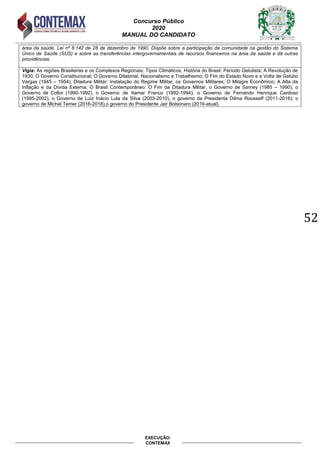 Concurso Público
2020
MANUAL DO CANDIDATO
52
EXECUÇÃO:
CONTEMAX
área da saúde. Lei nº 8.142 de 28 de dezembro de 1990. Dispõe sobre a participação da comunidade na gestão do Sistema
Único de Saúde (SUS) e sobre as transferências intergovernamentais de recursos financeiros na área da saúde e dá outras
providências.
Vigia: As regiões Brasileiras e os Complexos Regionais; Tipos Climáticos; História do Brasil: Período Getulista; A Revolução de
1930; O Governo Constitucional; O Governo Ditatorial; Nacionalismo e Trabalhismo; O Fim do Estado Novo e a Volta de Getúlio
Vargas (1945 – 1954); Ditadura Militar: Instalação do Regime Militar, os Governos Militares; O Milagre Econômico; A Alta da
Inflação e da Dívida Externa; O Brasil Contemporâneo: O Fim da Ditadura Militar, o Governo de Sarney (1985 – 1990), o
Governo de Collor (1990-1992), o Governo de Itamar Franco (1992-1994), o Governo de Fernando Henrique Cardoso
(1995-2002), o Governo de Luiz Inácio Lula da Silva (2003-2010), o governo da Presidenta Dilma Rousseff (2011-2016); o
governo de Michel Temer (2016-2018),o governo do Presidente Jair Bolsonaro (2019-atual).
 