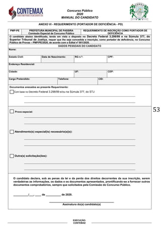 Concurso Público
2020
MANUAL DO CANDIDATO
53
EXECUÇÃO:
CONTEMAX
ANEXO VI - REQUERIMENTO (PORTADOR DE DEFICIÊNCIA - PD)
PMP-PE PREFEITURA MUNICIPAL DE PASSIRA
Comissão Especial de Concurso Público
REQUERIMENTO DE INSCRIÇÃO COMO PORTADOR DE
DEFICIÊNCIA
O candidato abaixo identificado, tendo em vista o disposto no Decreto Federal 3.298/99 e na Súmula 377, do
Superior Tribunal de Justiça, requer que lhe seja concedida a inscrição, como portador de deficiência, no Concurso
Público de Provas – PMP/PE/2020, de acordo com o Edital nº 001/2020.
DADOS PESSOAIS DO CANDIDATO
Nome:
Estado Civil: Data de Nascimento: RG n.º: CPF:
Endereço Residencial:
Cidade: UF: CEP:
Cargo Pretendido: Telefone: CID:
Documentos anexados ao presente Requerimento:
Com base no Decreto Federal 3.298/99 e/ou na Súmula 377, do STJ:
__________________________________________________________________________________
__________________________________________________________________________________
Prova especial:
__________________________________________________________________________________
__________________________________________________________________________________
Atendimento(s) especial(is) necessário(a)(s):
__________________________________________________________________________________
__________________________________________________________________________________
Outra(s) solicitação(ões):
__________________________________________________________________________________
__________________________________________________________________________________
O candidato declara, sob as penas da lei e da perda dos direitos decorrentes da sua inscrição, serem
verdadeiras as informações, os dados e os documentos apresentados, prontificando-se a fornecer outros
documentos comprobatórios, sempre que solicitados pela Comissão do Concurso Público.
__________/___, ____ de __________ de 2020.
___________________________________________
Assinatura do(a) candidato(a)
 