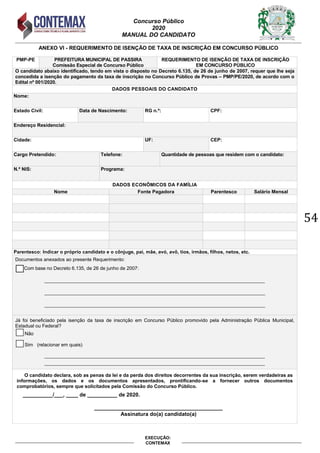 Concurso Público
2020
MANUAL DO CANDIDATO
54
EXECUÇÃO:
CONTEMAX
ANEXO VI - REQUERIMENTO DE ISENÇÃO DE TAXA DE INSCRIÇÃO EM CONCURSO PÚBLICO
PMP-PE PREFEITURA MUNICIPAL DE PASSIRA
Comissão Especial de Concurso Público
REQUERIMENTO DE ISENÇÃO DE TAXA DE INSCRIÇÃO
EM CONCURSO PÚBLICO
O candidato abaixo identificado, tendo em vista o disposto no Decreto 6.135, de 26 de junho de 2007, requer que lhe seja
concedida a isenção do pagamento da taxa de inscrição no Concurso Público de Provas – PMP/PE/2020, de acordo com o
Edital nº 001/2020.
DADOS PESSOAIS DO CANDIDATO
Nome:
Estado Civil: Data de Nascimento: RG n.º: CPF:
Endereço Residencial:
Cidade: UF: CEP:
Cargo Pretendido: Telefone: Quantidade de pessoas que residem com o candidato:
N.º NIS: Programa:
DADOS ECONÔMICOS DA FAMÍLIA
Nome Fonte Pagadora Parentesco Salário Mensal
Parentesco: Indicar o próprio candidato e o cônjuge, pai, mãe, avó, avô, tios, irmãos, filhos, netos, etc.
Documentos anexados ao presente Requerimento:
Com base no Decreto 6.135, de 26 de junho de 2007:
__________________________________________________________________________________
__________________________________________________________________________________
__________________________________________________________________________________
Já foi beneficiado pela isenção da taxa de inscrição em Concurso Público promovido pela Administração Pública Municipal,
Estadual ou Federal?
Não
Sim (relacionar em quais)
__________________________________________________________________________________
__________________________________________________________________________________
O candidato declara, sob as penas da lei e da perda dos direitos decorrentes da sua inscrição, serem verdadeiras as
informações, os dados e os documentos apresentados, prontificando-se a fornecer outros documentos
comprobatórios, sempre que solicitados pela Comissão do Concurso Público.
__________/___, ____ de __________ de 2020.
___________________________________________
Assinatura do(a) candidato(a)
 