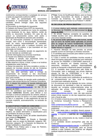 Concurso Público
2020
MANUAL DO CANDIDATO
6
EXECUÇÃO:
CONTEMAX
rendimentos correspondentes à prestação de serviços
e recibo de pagamento autônomo (RPA).
20.3. Além da apresentação dos documentos
necessários à comprovação da renda familiar, o
candidato deverá entregar cópia dos seguintes
documentos:
a) Documento de identidade do requerente.
b) Cadastro de Pessoa Física (CPF) do requerente.
c) Comprovante de residência em nome do candidato
(conta atualizada de luz, água, telefone, cartão de
crédito ou documento bancário). Em caso de não
possuir os comprovantes acima, será aceito a
Declaração de Residência assinado pelo candidato.
20.4. As informações prestadas no requerimento de
isenção, bem como a documentação apresentada,
serão de inteira responsabilidade do candidato,
podendo responder este, a qualquer momento, por
crime contra a fé pública, o que acarretará em sua
eliminação do Certame.
20.5. Não será concedida isenção de pagamento de
taxa de inscrição ao candidato que:
a) Omitir informações e/ou torná-las inverídicas.
b) Fraudar e/ou falsificar documentação.
c) Pleitear a isenção, sem apresentar todos os
documentos previstos neste Certame.
d) Não observar a forma, o local, o prazo e os horários
estabelecidos neste Certame.
e) Deixar de preencher, de forma completa e correta, o
cadastro de inscrição através do site da Contemax
Consultoria - www.contemaxconsultoria.com.br.
20.6. Não será permitida, após a entrega do
requerimento de isenção e dos documentos
comprobatórios, a complementação da documentação,
bem como revisão.
20.7. Todos os pedidos de isenção serão analisados e
julgados pela equipe técnica da Contemax Consultoria.
20.8. A relação dos pedidos de isenção deferidos será
divulgada no endereço eletrônico
www.contemaxconsultoria.com.br, no dia 18 de
fevereiro de 2020.
20.9. Os candidatos que tiverem seus pedidos de
isenção indeferidos deverão, para efetivar a sua
inscrição e continuar participando do certame, efetuar o
pagamento da taxa na forma e no prazo estabelecido
no item 4. e seguintes. O não pagamento da taxa de
inscrição implicará, automaticamente, na exclusão do
Certame.
VI. DAS ETAPAS E FASES DO CONCURSO
1. O Concurso compreenderá as seguintes fases:
1ª Fase: Avaliação de Conhecimentos – Prova
Objetiva, de caráter eliminatório e classificatório para
os candidatos de todos os cargos.
2ª Fase: Avaliação de Títulos, de caráter classificatório
para cargos do Magistério.
2ª Fase: Prova Prática de Direção e Operação
Veicular, para os cargos de Motorista, categoria “AB”,
Motorista, categoria “D” e Operador de Maquinas, de
caráter habilitatório e classificatório.
2ª Fase: Prova Prática para o cargo de Pedreiro,
habilitatório e classificatório.
2ª Fase: Curso de Qualificação Básica, para os Cargos
de Agente Comunitário de Saúde e Agente de
Combate as Endemias, de caráter eliminatório,
conforme exigência prevista na Lei Federal 11.350/06.
VII. DO LOCAL DE PROVA OBJETIVA
1. A prova objetiva será realizada, preferencialmente,
no Município de PASSIRA, na data provável de 29 de
março de 2020.
2. As provas Objetivas constarão de questões de
múltipla escolha com cinco alternativas cada, terão
uma única resposta correta.
3. As provas serão aplicadas em dois turnos, sendo
que no turno da manhã serão aplicadas as provas
para os cargos de ensino fundamental, enquanto
que no turno da tarde, para os cargos de ensino
médio/ técnico e superior.
4. Havendo alteração da data prevista, as provas
poderão ocorrer em domingos ou feriados nacionais.
5. O candidato será convocado para realizar a prova no
Município de PASSIRA.
5.1 Caso o número de candidatos inscritos exceda à
oferta de lugares adequados existentes para realização
de provas em PASSIRA a CONTEMAX reserva-se o
direito de alocá-los em cidades próximas, não
assumindo, entretanto, qualquer responsabilidade
quanto ao transporte e alojamento desses candidatos.
5.2. O candidato deve acompanhar pelo Edital de
Convocação, para a realização das provas objetivas
através do site da CONTEMAX e o site da
PREFEITURA MUNICIPAL DE PASSIRA.
5.3. Não será aceita como justificativa de ausência ou
de comparecimento em data, local ou horários
incorretos para realização da prova.
5.4. Os eventuais erros de digitação de nome, número
de documento de identidade e data de nascimento,
deverão ser corrigidos preferencialmente antes da
aplicação das provas. O(A) candidato(a) deverá
solicitar correção via e-mail:
passira@contemax.com.br, caso não seja possível,
poderá ainda requerer no dia das respectivas provas,
com o fiscal de sala.
5.5. O horário e local da prova serão divulgados no site
da Contemax Consultoria Técnica e Planejamento
Ltda, no endereço:
www.contemaxconsultoria.com.br na data
estabelecida no cronograma de execução constante do
preâmbulo.
5.6.A partir desta data o candidato deverá acessar o
site: www.contemaxconsultoria.com.br/site/area-
restrita e imprimir o CARTÃO DE CONFIRMAÇÃO
DE INSCRIÇÃO
(C.C.I.), para conhecimento do dia, horário e local de
realização das provas.
5.7. O candidato deverá acompanhar pelo site da
Contemax Consultoria
(www.contemaxconsultoria.com.br) a publicação do
respectivo Edital de Convocação para as provas
relativas a este Certame, não podendo ser alegada
qualquer espécie de desconhecimento.
 