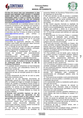 Concurso Público
2020
MANUAL DO CANDIDATO
7
EXECUÇÃO:
CONTEMAX
5.8. Nos 05 (cinco) dias que antecederem à data
prevista para aplicação da(s) prova(s), o candidato
poderá ainda obter a confirmação da data e
informações sobre o local e horário de provas,
exclusivamente por meio do site da Contemax
Consultoria (www.contemaxconsultoria.com.br) ou
via e-mail (passira@contemax.com.br).
5.8.1. Eventualmente, se o candidato acessar o site da
Contemax Consultoria e não identificar sua inscrição e
consequente convocação, esse deverá entrar em
contato com o Disque CONTEMAX CONSULTORIA
(83) 3513.9215/ 3034-9217, em dias úteis, de segunda
à sexta-feira, das 8 às 12 horas, ou ainda ou via e-mail
(passira@contemax.com.br), para verificar o
ocorrido.
5.9. Caso a inscrição não esteja efetivada, por qualquer
motivo, o candidato deverá enviar via ou via e-mail
(passira@contemax.com.br) o respectivo
comprovante de pagamento, efetuado nos moldes
previstos neste Edital, para participar deste Concurso
Público, para que possa ser corrigido.
5.9.1. A inclusão de que trata este item será realizada
de forma condicional, sujeita à posterior verificação,
quanto à regularidade da referida inscrição.
5.9.2. Constatada a irregularidade da inscrição, a
inclusão do candidato será automaticamente
cancelada, sem direito à reclamação,
independentemente de qualquer formalidade,
considerados nulos todos os atos dela decorrentes.
6. Só será permitida a participação na(s) prova(s),
no local, na data, no horário e na turma constantes
da publicação oficial e divulgação no site da
Contemax Consultoria.
7. O candidato deverá comparecer ao local designado
para a(s) prova(s), com antecedência mínima de 01
(uma) hora, munido de:
a) comprovante de inscrição, para comprovação do
pagamento da taxa de inscrição quando for o caso de
inclusão;
b) caneta transparente de tinta de cor azul ou preta,
lápis preto e borracha macia;
c) original de um dos seguintes documentos de
identificação, quando for o caso: Cédula de Identidade
(RG) ou Carteira de Órgão ou Conselho de Classe ou
Carteira de Trabalho e Previdência Social (CTPS) ou
Certificado Militar ou Carteira Nacional de Habilitação
expedida nos termos da Lei Federal 9.503/97 ou
Passaporte, ou Carteira de Identidade expedidas pelas
Forças Armadas, ou Policiais Militares ou Corpo de
Bombeiro Militares.
8. Somente será permitido ingresso na sala de
prova(s) o candidato que apresentar um dos
documentos discriminados no item anterior, desde
que permita com clareza a sua identificação.
8.1. Não serão aceitos protocolos, cópias dos
documentos citados, ainda que autenticadas, ou
quaisquer outros documentos diferentes dos
anteriormente definidos, inclusive carteira funcional de
ordem pública ou privada (crachá).
8.2. Em caso de perda/roubo dos documentos
previstos no item 7. poderá o (a) candidato (a)
apresentar Boletim de Ocorrência Policial (B.O) e este
ser registrado em Ata de Sala.
9. Não será admitido na sala de prova(s) o candidato
que se apresentar após o horário estabelecido no
Edital de Convocação, não sendo admitido candidato
retardatário, sob pretexto algum, após o fechamento
dos portões.
10. Não haverá segunda chamada ou repetição de
prova(s), nem aplicação das provas fora do local, data,
horário e turma preestabelecidos, seja qual for o motivo
alegado para justificar o atraso ou a ausência do
candidato, ficando o candidato excluído deste Certame.
10.1. O início das prova(s) será definido em cada sala
de aplicação.
11. Será eliminado do Concurso Público o candidato
que, durante a realização da(s) prova(s), for
surpreendido comunicando-se com outros candidatos
ou com terceiros, verbalmente, por escrito ou por
qualquer outro meio de comunicação.
12. Durante a(s) prova(s), para todos os Cargos, não
serão permitidas consultas bibliográficas de qualquer
espécie, bem como utilização de máquina calculadora,
agendas eletrônicas, telefone celular, BIP, walkman ou
similares, ou qualquer recurso tecnológico que não seja
o estritamente autorizado.
12.1. Fica proibido o uso de bonés, gorro, óculos de
sol, protetor auricular e acessórios similares, telefone
celular, relógios de qualquer espécie, brincos,
pulseiras, anéis, equipamentos eletrônicos de
comunicação ou qualquer outro objeto que possa ser
detectado pelos equipamentos de segurança, tais
como controle de carro, pendrive etc.
12.2. A Contemax Consultoria poderá fornecer a cada
candidato embalagem plástica com lacre, para guarda
de seus pertences pessoais, incluindo todo e qualquer
equipamento eletrônico.
12.3. Os equipamentos eletrônicos e de comunicação
deverão ser desligados pelo candidato e
acondicionados em embalagem plástica antes de
serem lacrados.
13. Terá suas provas anuladas e será automaticamente
eliminado do concurso público o candidato que durante
a realização das provas:
a) for surpreendido dando ou recebendo auxílio para a
execução das provas;
b) utilizar-se de livros, máquinas de calcular ou
equipamento similar, dicionário, notas ou impressos
que não forem expressamente permitidos ou que se
comunicar com outro candidato;
c) for surpreendido portando aparelhos eletrônicos ou
outros objetos, tais como os listados no subitem 12.1
deste edital;
d) faltar com o devido respeito para com qualquer
membro da equipe de aplicação das provas, com as
autoridades presentes ou com os demais candidatos;
e) não entregar o material das provas ao término do
tempo destinado para a sua realização;
f) afastar-se da sala, a qualquer tempo, sem o
acompanhamento de fiscal;
g) ausentar-se da sala, a qualquer tempo, portando a
folha de respostas ou a folha de texto definitivo;
 