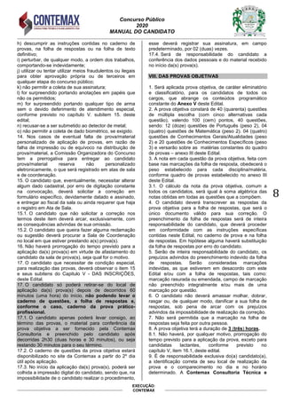 Concurso Público
2020
MANUAL DO CANDIDATO
8
EXECUÇÃO:
CONTEMAX
h) descumprir as instruções contidas no caderno de
provas, na folha de respostas ou na folha de texto
definitivo;
i) perturbar, de qualquer modo, a ordem dos trabalhos,
comportando-se indevidamente;
j) utilizar ou tentar utilizar meios fraudulentos ou ilegais
para obter aprovação própria ou de terceiros em
qualquer etapa do concurso público;
k) não permitir a coleta de sua assinatura;
l) for surpreendido portando anotações em papéis que
não os permitidos;
m) for surpreendido portando qualquer tipo de arma
sem o devido deferimento de atendimento especial,
conforme previsto no capítulo V. subitem 15. deste
edital;
n) recusar-se a ser submetido ao detector de metal;
o) não permitir a coleta de dado biométrico, se exigido.
14. Nos casos de eventual falta de prova/material
personalizado de aplicação de provas, em razão de
falha de impressão ou de equívoco na distribuição de
prova/material, a Comissão Organizadora do Concurso
tem a prerrogativa para entregar ao candidato
prova/material reserva não personalizado
eletronicamente, o que será registrado em atas de sala
e de coordenação.
15. O candidato que, eventualmente, necessitar alterar
algum dado cadastral, por erro de digitação constante
na convocação, deverá solicitar a correção em
formulário específico, devidamente datado e assinado,
e entregar ao fiscal da sala ou ainda requerer que haja
o registro em Ata de Sala.
15.1. O candidato que não solicitar a correção nos
termos deste item deverá arcar, exclusivamente, com
as consequências advindas de sua omissão.
15.2. O candidato que queira fazer alguma reclamação
ou sugestão deverá procurar a Sala de Coordenação
no local em que estiver prestando a(s) prova(s).
16. Não haverá prorrogação do tempo previsto para a
aplicação da(s) prova(s) em virtude de afastamento do
candidato da sala de prova(s), seja qual for o motivo.
17. O candidato que necessitar de condição especial,
para realização das provas, deverá observar o item 15
e seus subitens do Capitulo V - DAS INSCRIÇÕES,
deste Edital.
17. O candidato só poderá retirar-se do local de
aplicação da(s) prova(s) depois de decorridos 60
minutos (uma hora) do início, não podendo levar o
caderno de questões, a folha de respostas e,
conforme o caso, caderno da prova prático-
profissional.
17.1. O candidato apenas poderá levar consigo, ao
término das provas, o material para conferência da
prova objetiva a ser fornecido pela Contemax
Consultoria e preenchido pelo candidato após
decorridas 2h30 (duas horas e 30 minutos), ou seja
restando 30 minutos para o seu término.
17.2. O caderno de questões da prova objetiva estará
disponibilizado no site da Contemax a partir do 2º dia
útil após aplicação.
17.3. No início da aplicação da(s) prova(s), poderá ser
colhida a impressão digital do candidato, sendo que, na
impossibilidade de o candidato realizar o procedimento,
esse deverá registrar sua assinatura, em campo
predeterminado, por 02 (duas) vezes.
17.4. Será de responsabilidade do candidato a
conferência dos dados pessoais e do material recebido
no início da(s) prova(s).
VIII. DAS PROVAS OBJETIVAS
1. Será aplicada prova objetiva, de caráter eliminatório
e classificatório, para os candidatos de todos os
cargos, que abrange os conteúdos programático
constante do Anexo V deste Edital.
2. A prova objetiva constará de 40 (quarenta) questões
de múltipla escolha (com cinco alternativas cada
questão), valendo 100 (cem) pontos, 40 questões,
sendo: 12 (doze) questões de Português (peso 2), 04
(quatro) questões de Matemática (peso 2). 04 (quatro)
questões de Conhecimentos Gerais/Atualidades (peso
2) e 20 questões de Conhecimentos Específicos (peso
3) e versarão sobre as matérias constantes do quadro
de provas – anexo III deste Edital.
3. A nota em cada questão da prova objetiva, feita com
base nas marcações da folha de resposta, obedecerá o
peso estabelecido para cada disciplina/matéria,
conforme quadro de provas estabelecido no anexo III
deste Edital.
3.1. O cálculo da nota da prova objetiva, comum a
todos os candidatos, será igual à soma algébrica das
notas obtidas em todas as questões que a compõem.
4. O candidato deverá transcrever as respostas da
prova objetiva para a folha de respostas, que será o
único documento válido para sua correção. O
preenchimento da folha de respostas será de inteira
responsabilidade do candidato, que deverá proceder
em conformidade com as instruções específicas
contidas neste Edital, no caderno de prova e na folha
de respostas. Em hipótese alguma haverá substituição
da folha de respostas por erro do candidato.
5. Serão de inteira responsabilidade do candidato, os
prejuízos advindos do preenchimento indevido da folha
de respostas. Serão consideradas marcações
indevidas, as que estiverem em desacordo com este
Edital e/ou com a folha de respostas, tais como:
marcação rasurada ou emendada, campo de marcação
não preenchido integralmente e/ou mais de uma
marcação por questão.
6. O candidato não deverá amassar molhar, dobrar,
rasgar ou, de qualquer modo, danificar a sua folha de
respostas, sob pena de arcar com os prejuízos
advindos da impossibilidade de realização da correção.
7. Não será permitida que a marcação na folha de
respostas seja feita por outra pessoa.
8. A prova objetiva terá a duração de 3 (três) horas.
8.1. Não haverá, por qualquer motivo, prorrogação do
tempo previsto para a aplicação da prova, exceto para
candidatas lactantes, conforme previsto no
capítulo V, item 16.1, deste edital.
9. É de responsabilidade exclusiva do(a) candidato(a),
a identificação correta de seu local de realização da
prova e o comparecimento no dia e no horário
determinado. A Contemax Consultoria Técnica e
 